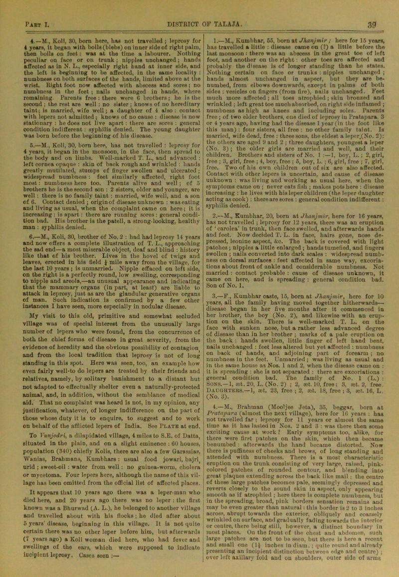 4.—M., KoH, 30, born here, has not travelled ; leprosy for 4 years, it began with boils (blebs) on inner side of right palm, then boils on feet: was at the time a labourer. Nothing peculiar on face or on trunk ; nipples unchanged; hands affected as in N. L., especially right band at inner side, and the left is beginning to be affected, in the same locality : numbness on both surfaces of the hands, limited above at the wrist. Right foot now affected with abscess and sores; no numbness in the feet ; nails unchanged in hands, where remaining. Parents free : there were 6 brothers; he is the second ; the rest are well : no sister ; knows of no hereditary taint; is married, wifo well; a daughter of 4 also : contact with lepers not admitted; knows of no cause : disease is now stationary : he does not live apart: there are 6ores : general condition indifferent: syphilis denied. The young daughter was born before the beginning of his disease. 6.—M., Koli, 30, born here, has not travelled : leprosy for 4 years, it began in the monsoon, in the face, then spread to the body and on limbs. Well-marked T. L., and advanced : left cornea opaque : skin of back rough and wrinkled : hands greatly mutilated, stumps of finger swollen and ulcerated ; widespread numbness : feet similarly affected, right foot most: numbness here too. Parents alive and well; of 5 brothers he is the second son : 2 sisters, older and younger, are well: there is no family taint: married, wife well, and a son of 6. Contact denied ; origin of disease unknown : was eating and living as usual, when the complaint came on here; it is increasing : is apart: there are running sores : general condi- tion bad. His brother is the patell, a strong-looking, healthy man : syphilis denied. 6.—M., Koli, 30, brother of No. 2 : had had leprosy 14 years and now offers a complete illustration of T. L., approaching the sad end—a most miserable object, deaf and blind : history like that of his brother. Lives in the hovel of twigs and leaves, erected in his field ^ mile away from the village, for the last 10 years ; is unmarried. Nipple effaced on left side, on the right is a perfectly round, low swelling, corresponding to nipple and areola,—an unusual appearanoe and indicating that the mammary organs (in part, at least) are liable to attack in leprosy, just as are the glandular generative organs of man. Such indication is confirmed by a few other instances I have seen, more especially in nodular disease. My visit to this old, primitive and somewhat secluded village was of special interest from the unusually large number of lepers who were found, from the concurrence of both the chief forms of disease in great severity, from the evidence of heredity and the obvious possibility of contagion and from the local tradition that leprosy is not of long standing in this spot. Here was seen, too, an example how even fairly well-to do lepers are treated by their friends and relatives, namely, by solitary banishment to a distant hut not adapted to effectually shelter even a naturally-protected animal, and, in addition, without the semblance of medical aid. That no complaint was heard is not, in my opinion, any justification, whatever, of longer indifference on the part of those whose duty it is to enquire, to suggest and to work on behalf of the afflicted lepers of India. See Plate at end. To Vunjodri, a dilapidated village, 4 miles to S.E. of Datta, situated in the plain, and on a slight eminence : 60 houses, population (340) chiefly Kolis, there are also a few Garassias, Wanias, Brahmans, Kumbhars: usual food jowari, bajrit urid ; sweet-oil : water from well: no guinea-worm, cholera or mycetoma. Four lepers here, although the name of this vil- lage has been omitted from the official list of affected places. It appears that 10 years ago there was a leper-man who died here, and 20 years ago there was no leper : the first known was a Bhurwad (A. L.), he belonged to another village and travelled about with his flocks ; he died after about 5 years’ disease, beginning in this village. It is not quite certain there was no other leper before him, but afterwards (7 years ago) a Koli woman died here, who had fever and swellings of the ears, which were supposed to indicate incipient leprosy. Cases seen :— 1. —M., Kumbhar, 65, born at Jhanjmir ; here for 16 years, has travelled a little : disease came on (?) a little before the last monsoon : there was an abscess in the great toe of left foot, and another on the right: other toes are affected and probably the disease is of longer standing than he states. Nothing certain on face or trunks : nipples unchanged ; hands almost unchanged in aspect, but they are be- numbed, from elbows downwards, except in palms of both sides : vesicles on fingers (from fire), nails unchanged. Feet much more affected; all toes atrophied; skin bronzed and wrinkled ; left great toe much absorbed, on right side inflamed ; numbness as high as knees and including soles. Parents free ; of two elder brothers, one died of leprosy in Pratapara. 3 or 4 years ago, having had the disease 1 year (in the foot like this man) ; four sisters, all free : no other family taint. Is married, wife dead, free : three sons, the eldest a leper,(No. 2): the others are aged 9 and 2 ; three daughters, youngest a leper (No. 3) ; the older girls are married and well, and their children. Brothers and sisters of No. 1 1, boy, L.: 2, girl, free ; 3, girl, free ; 4, boy, free ; 6, boy, L.; 6, girl, free ; 7, girl, free. Two of his own children out of six are also affected. Contact with other lepers is uncertain, and cause of disease unknown : was living and working as usual here, when the symptoms came on ; never eats fish ; makes pots here : disease increasing : he lives with his leper children (the leper daughter acting as cook) : there are sores : general condition indifferent: syphilis denied. 2. —M., Kumbhar, 20, born at Jhanjmir, here for 16 years, has not travelled ; leprosy for 12 years, there was an eruption of ‘carolea’ in trunk, then face swelled, and afterwards hands and feet. Now decided T. L. in face, hairs gone, nose de- pressed, leonine aspect, &c. The back is covered with light patches ; nipples a little enlarged ; hands tumefied, and fingers swollen ; nails converted into dark scales : widespread numb- ness on dorsal surfaces : feet affected in same way, excoria- tions about front of ankle and considerable numbness. Not married : contact probable : cause of disease unknown, it came on here, and is spreading : general condition bad. Son of No. 1. 3. —F., Kumbhar caste, 16, born at •Jhanjmir, here for 10 years, all the family having moved together hitherwards— disease began in her five months after it commenced in her brother, the boy (No. 2), and likewise with an erup- tion on the skin. There is well-marked T. L. on the face with sunken nose, but a rather less advanced degree of disease than in her brother ; marks of a pale eruption on the back : hands swollen, little finger of left hand bent, nails unchanged : feet less altered but yet affected : numbness on back of hands, and adjoining part of forearm ; no numbness in the feet. Unmarried ; was living as usual and in the same house a3 Nos. 1 and 2, when the disease came on : it is spreading : she is not separated : there are excoriations : general condition bad. The family of No. 1 (L.) : Sons.—1, rot. 20, L. (No. 2) ; 2, rot. 10, free; 3, rot. 2, free. Daughters.—1, rot. 23, free ; 2, rot. 18, free ; 3, rot. 16, L. (No. 3). 4. —M., Brahman (Mooljee Jet-a), 35, beggar, born at Pratapara (almost the next village), here for 16 years : has not travelled far ; leprosy for 11 years or almost the same time as it has lasted in Nos. 2 and 3 : was there then some exciting cause at work ? Early symptoms too, alike, for there were first patches on the skin, which then became benumbed: afterwards the hand became distorted. Now there is pufliness of cheeks and brows, of long standing and attended with numbness. There is a most characteristic eruption on the trunk consisting of very large, raised, pink- colored patches of rounded contour, and blending into great plaques extending across the back like mail : the centre of these large patches becomes pale, seemingly depressed and reverts closely to the sound skin in aspect, onlyr appearing | smooth as if atrophied ; here there is complete numbness, but j in the spreading, broad, pink borders sensation remains and j may be even greater than natural: this border is 2 to 3 inches across, abrupt towards the exterior, obliquely nnd coarsely j wrinkled on surface, and gradually fading towards the interior or centre, thero being still, however, a distinct boundary in most placos. On the front of the chest and abdomen, such large patohes are not to be seen, but there is here a recent and small one (1J inches in diam.; quite round and already presenting an incipient distinction between edge and centre) ; over left axillary fold and on shoulders, outer side of arms
