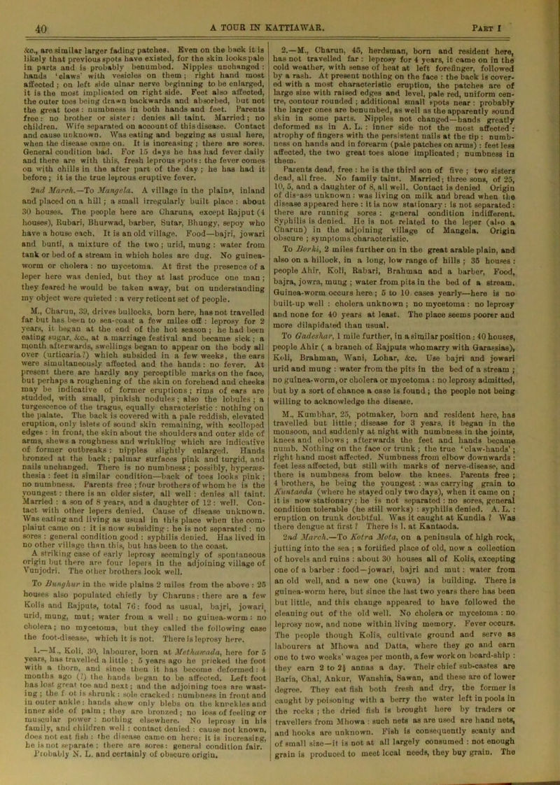 ■Sto., are similar larger fading patches. Even on the back it is likely that previous spots have existed, for the skin looks pale in parts and is probably benumbed. Nipples unchanged : hands ‘claws' with vesicles on them; right hand most affected ; on left side ulnar nerve beginning to be enlarged, it is the most implicated on right side. Feet also affected, the outer toes being drawn backwards and absorbed, but not the great toes : numbness in both hands and feet. Parents free: no brother or sister: denies all taint. Married; no children. Wife separated on account of this disease. Contact and cause unknown. Was eating and begging as usual here, when the disease came on. It is increasing ; there are sores. General condition bad. For 15 days he has had fever daily and there are with this, fresh leprous spots: the fever comes on with chills in the after part of the day ; he has had it before ; it is the true leprous eruptive fever. 2nd March.— To Mangela. A village in the plains, inland and placed on a hill; a small irregularly built place : about 30 houses. The people here are Charuns, except Rajput (4 houses), Rubari, Bhurwad, barber, Sutar, Bhungy, sepoy who have a house each, It is an old village. Food—bajri, jowari and bunti, a mixture of the two; urid, mung : water from tank or bed of a stream in which holes are dug. No guinea- worm or cholera : no mycetoma. At first the presence of a leper here was denied, but they at last produce one man ; they feared he would be taken away, but on understanding my object were quieted : a very reticent set of people. M., Charuo, 3!), drives bullocks, born here, has not travelled far but has been to sea-coast a few miles off : leprosy for 2 years, it began at the end of the hot season ; he had been eating sugar, &c., at a marriage festival and became sick ; a month afterwards, swellings began to appear on the body all over (urticaria?) which subsided in a few weeks, the ears were simultaneously affected and the hands : no fever. At present there are hardly any perceptible marks on the face, but perhaps a roughening of the skin on forehead and cheeks may be indicative of former eruptions ; rims of ears are studded, with small, pinkish nodules; also the lobules ; a turgescence of the tragus, equally characteristic : nothing on the palate. The back is covered with a pale reddish, elevated eruption, only islets of sound skin remaining, with scolloped edges : in front, the skin about the shoulders and outer side of arms, shews a roughness and wrinkling which are indicative of former outbreaks : nipples slightly enlarged. Hands bronzed at the back; palmar surfaces pink and turgid, and nails unchanged. There is no numbness ; possibly, hyperres- thesia : feet in similar condition—back of toes looks pink ; no numbness. Parents free ; four brothers of whom he is the youngest: there is an older sister, all well : denies all taint. Married : a son of 8 years, and a daughter of 12 : well. Con- tact with other lepers denied. Cause of disease unknown. Was eating and living as usual in this place when the com- plaint came on : it is now subsiding : he is not separated : no sores : general condition good : syphilis denied. Has lived in no other village than this, but has been to the coast. A striking case of early leprosy seemingly of spontaneous origin but there are four lepers in the adjoining village of Vunjodri. The other brothers look well. To Bunghur in the wide plains 2 miles from the above : 25 houses also populated chiefly by Charuns: there are a few Kolis and Rajputs, total 76: food as usual, bajri, jowari^ urid, mung, mut; water from a well: no guinea-worm : no cholera; no mycetoma, but they called the following case the foot-disease, which it is not. There is leprosy here. 1.— M., Koli, 30, labourer, born at Methawada, here for 5 years, has travelled a little ; 5 years ago he pricked the foot with a thorn, and since then it has become deformed: 4 months ago (?) the hands began to be affected. Left foot has lost great toe and next; and the adjoining toes are wast- ing ; the f ot is shrunk : sole cracked : numbness in front and iu outer ankle : hands shew only blebs on the knuckles and inner side of palm ; they are bronzed ; no loss of feeling or muscular powder : nothing elsewhere. No leprosy in his family, and children well : contact deuied : cause not known, does not eat fish : the disease came on here: it is increasing, he is not separate : there are sores: general condition fair. Probably N. L. and certainly of obscure origiu. 2.— M., Charun, 45, herdsman, born and resident here, has not travelled far : leprosy for 4 years, it came on in the cold weather, with sense of heat at left forefinger, followed by a rash. At present nothing on the face : the back is cover- ed with a most characteristic eruption, the patches are of large size with raised edges and level, pale red, uniform cen- tre, contour rounded ; additional small spots near : probably the larger ones are benumbed, as well as the apparently sound skin in some parts. Nipples not changed—hands greatly deformed as in A. L. : inner side not the most affected : atrophy of fingers with the persistent nails at the tip : numb- ness on hands and in forearm (pale patches on arms) : feet less affected, the two great toes alone implicated; numbness in them. Parents dead, free : he is the third son of five ; two sisters dead, all free. No family taint. Married; three sons, of 25, 10, 5, and a daughter of 8, all well. Contact is denied Origin of disease unknown : was living on milk and bread when the disease appeared here : it is now stationary : is not separated : there are running sores : general condition indifferent. Syphilis is denied. He is not related to the leper (also a Charun) in the adjoining village of Mangela. Origin obscure ; symptoms characteristic. To Borhi, 2 miles further on in the great arable plain, and also on a hillock, in a long, low range of hills ; 35 houses : people Ahir, Koli, Rabari, Brahman and a barber, Food, bajra, jowra, mung ; water from pits in the bed of a stream. Guinea-worm occurs here ; 5 to 10 cases yearly—here is no built-up well : cholera unknown ; no mycetoma : no leprosy and none for 40 years at least. The place seems poorer and more dilapidated than usual. To Gadeshar, 1 mile further, in a similar position: 40 houses, people Ahir ( a branch of Rajputs who marry with Garassias), Koli, Brahman, Wani, Lohar, &c. Use bajri and jowari urid and mung : water from the pits in the bed of a stream ; no guinea-worm, or cholera or mycetoma : no leprosy admitted, but by a sort of chance a case is found ; the people not being willing to acknowledge the disease. M., Kumbhar, 25, potmaker, born and resident here, has travelled but little ; disease for 3 years, it began in the monsoon, and suddenly at night with numbness in the joints, knees and elbows; afterwards the feet and hands became numb. Nothing on the face or trunk ; the true ‘ claw-hands’; right hand most affected. Numbness from elbow downwards : feet less affected, but still with marks of nerve-disease, and there is numbness from below the knees. Parents free ; 4 brothers, he being the youngest : was carrying grain to Kuutaoda (where he stayed only two days), when it came on ; it is now stationary; he is not separated : no sores, general condition tolerable (he still works) : syphilis denied. A. L. : eruption on trunk doubtful Was it caught at Kundla ? Was there dengue at first ? There is 1. at Kantaoda. 2nd March.—To Kotra Mota, on a peninsula of high rock, jutting into the sea ; a fortified place of old, now a collection of hovels and ruins : about 30 houses all of Kolis, excepting one of a barber : food—jowari, bajri and mut: water from an old well, and a new one (kuwa) is building. There is guinea-worm here, but since the last two years there has been but little, and this change appeared to have followed the cleaning out of the old well. No cholera or mycetoma : no leprosy now, and none within living memory. Fever occurs. The people though Kolis, cultivate ground and serve as labourers at Mhowa and Datta, where they go and earn one to two weeks’ wages per month, a few work on board-ship : they earn 2 to 2$ annas a day. Their chief sub-castes are Baria, Ohal, Ankur, Wanshia, Sawan, and these are of lower degree. They eat fish both fresh and dry, the former is caught by poisoning with a berry the water left in pools in the rocks ; the dried fish is brought here by traders or travellers from Mhowa : such nets as are used are hand nets, and hooks are unknown. Fish is consequently scanty and of small size—it is not at all largely consumed : not enough grain is produced to meet local needs, they buy grain. The