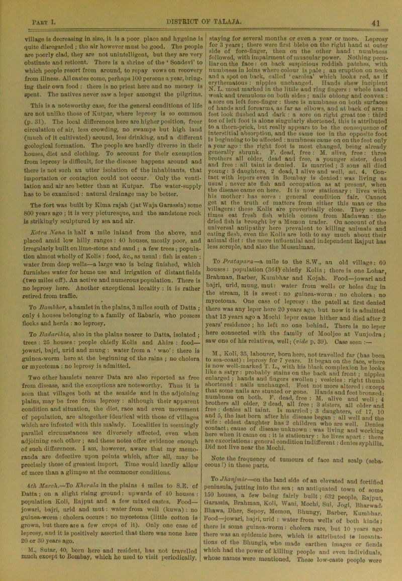 village is decreasing in size, it is a poor place and hygeine is quite disregarded ; the air however must be good. The people are poorly clad, they are not unintelligent, but they are very obstinate and reticent. There is a shrine of the ‘ Sondevi’ to which people resort from around, to repay vows on recovery from illness. All castes come, perhaps 100 persons a year, bring- ing their own food : there is no priest here and no money is Bpent. The natives never saw a leper amongst the pilgrims. This is a noteworthy case, for the general conditions of life are not unlike those of Kutpar, where leprosy is so common (p.31). The local differences here aro higher position, freer circulation of air, less crowding, no swamps but high land (much of it cultivated) around, less drinking, and a different geological formation. The people are hardly diverse in their houses, diet and clothing. To account for their exemption from leprosy is difficult, for the disease happens around and there is not such an utter isolation of the inhabitants, that importation or contagion could not occur. Only the venti- lation and air are better than at Kutpar. The water-supply has to be examined : natural drainage may be better. The fort was built by Kima rajah (jat Waja Garassia) some 800 years ago ; it is very picturesque, and the sandstone rock is strikingly sculptured by sea and air. Kotra Nana is half a mile inland from the above, and placed amid low hilly ranges: 40 houses, mostly poor, and irregularly built on lime-stone and sand ; a few trees; popula- tion almost wholly of Kolis : food, &c., as usual : fish is eaten : water from deep wells—a large wao is being finished, which furnishes water for home use and irrigation of distant fields (two miles off). An active and numerous population. There is no leprosy here. Another exceptional locality : it is rather retired from traffic. To BambJwr, a hamlet in the plains, 3 miles south of Datta ; only 4 houses belonging to a family of Eabaris, who possess flocks and herds : bo leprosy. To Badarikia, also in the plains nearer to Datta, isolated ; trees : 25 houses: people chiefly Kolis and Ahirs : food— jowari, bajri, urid and mung : water from a ‘ wao’; there is guinea-worm here at the beginning of the rains ; no cholera or mycetoma : no leprosy is admitted. Two other hamlots nearer Data aro also reported as free from disease, and the exceptions aro noteworthy. Thus it is seen that villages both at the seaside and in the adjoining plains, may bo free from leprosy : although their apparent condition and situation, the diet, race and oven movement of population, are altogether identical with those of villages which are infested with this malady. Localities in seemingly parallel circumstances are diversely affected, even when adjoining each other ; and these notes offer evidence enough of such differences. I am, however, aware that my memo- randa are defective upon points which, after all, may be precisely those of greatest import. Time would hardly allow of more than a glimpse at the commoner conditions. 4th March.—To Kherala in the plains 4 miles to S.E. of Datta; on a slight rising ground: upwards of 40 houses : population Koli, Rajput and a few mixed castes. Food— jowari, bajri, urid and mut: water from well (kuwa) : no guinea-worm : cholera occurs : no mycetoma (little cotton is grown, but there aie a few crops of it). Only one case of leprosy, and it is positively asserted that there was nono hero 20 or 30 years ago. M., Sutar, 40, born here and resident, has not travelled much except to Bombay, which he used to visit periodically, staying for several months or even a year or more. Leprosy for 3 years; there were first blebs on the right hand at outer ; side of fore-finger, then on the other hand : numbness i followed, with impairment of muscular power. Nothing pecu- liar on the face: on back suspicious reddish patches, with ! numbness in loins where colour is pale ; an eruption on neck and a spot on back, called ‘ carolea’ which looks rad, as if : erythematous : nipples unchanged. Hands shew incipient j N. L. most marked in the little and ring fingers : whole hand weak and tremulous on both sides ; nails oblong and convex : a sore on left fore-fiuger : there is numbness on both surfaces of hands and forearms, as far as elbows, and at back of arm : feet look flushed and dark : a sore on right great toe : third toe of left foot is alone singularly shortened, this is attributed to a thorn-prick, but really appears to be the consequence of interstitial absorption, and the same toe in the opposite foot is beginning to be affected : numbness came on on the feet only a year ago : the right foot is most changed, being already generally shrunk. F. dead, free: M. alive, free: three brothers all older, dead and free, a younger sister, dead and free : all taint is denied. Is married; 3 sons all died young: 3 daughters, 2 dead, 1 alive and well, set. 4. Con- tact with lepers even in Bombay is denied: was living as usual ; never ate fish and occupation as at present, when the disease came on here. It is now stationary: lives with his mother: has sores : general condition fair. Cannot get at the truth of matters from either this man or the villagers: these Kolis are proverbially close. They some- times eat fresh fish which comes from Madawan : the dried fish is brought by a Memon trader. On account of the universal antipathy here prevalent to killing animals and eating flesh, even the Kolis are loth to say much about their animal diet: the more influential and independent Rajput has less scruple, and also the Mussulman. To Pratapara—a mile to the S.W., an old village: 60 houses : population (364) chiefly Kolis ; there is one Lohar, Brahman, Barber, Kumbhar and Kojah. Food—jowari and bajri, urid, mung, mut: water from wells or holes dug in the stream, it is sweet: no guinea-worm : no cholera.- no mycetoma. One case of leprosy: the patell at first denied there was any leper hero 20 years ago, but now it is admitted that 13 years ago a Mochi leper came hither and died after 2 years’ residence ; he left no one behind. There is no leper here connected with the family of Mooljee at Vunjodra ; saw one of his relatives, well; {vide p. 3D). Case seen :— M., Koli, 35, labourer, born here, not travelled far (has been to sea-coast) : leprosy for 7 years. It began on the face, where is now well-marked T. L., with his black complexion he looks like a satyr : probably stains on the back and front ; nipples enlarged ; hands and fingers swollen ; vesicles : right thumb shortened : nails unchanged. Feet not more altered ; except that some nails are stunted or gone. Hands and feet bronzed • numbness on both. F. dead, free : M. alive and well • 4 brothers all older, 2 dead, all free ; 3 sisters, all older and free: denies all taint. Is married; 3 daughters, of 17, 10 and 5, the last born after his disease began : all well and the wife : eldest daughter has 2 children who are well. Denies contact; cause of disease unknown : was living and working here when it came ou : it ia stationary : he lives apart : there are excoriations: general condition indifferent : denies syphilis Did not live near the Mochi. Note the frequency of tumours of face and scalp (seba- ceous ?) in these parts. To Jhanjmir—on the land side of an elevated and fortified peninsula, jutting into the sea ; an antiquated town of some 150 houses, a few being fairly built ; 632 people, Rajput, Garassia, Brahman, Koli, Wani, Mochi, Sui, Jogi, Bharwad.’ Bhawa, Dher, Sepoy, Memon, Bhungy, Barber, Kumbhar. Food—jowari, bajri,urid : water from wells of both kinds; there is some guinea-worm: cholera rare, but 10 yoars ago there was an epidemic here, which is attributed t« incanta- tions of the llhungis, who made earthen images or fiends which had the power of killing people and oven individuals, whoso names were mentioned. These low-oaste people woro