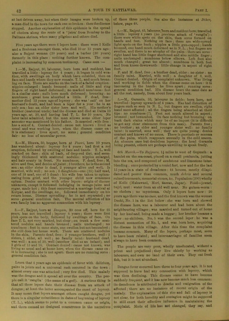 at last driven away, but when their images were broken up, a man died in the town for each one so broken : then the disease stopped. Another explanation of this epidemic is the spread of cholera along the route of a ‘ jatra’ from Bombay to the Palitana shrines, when many pilgrims and others died. Five years ago there were 6 lepers here : there were 2 Kolis and a Brahman amongst them, who died 10 or 12 years ago ; also a Bajput woman (20 years) and a barber (30 years) formerly in this plaoe : nothing further known. The com- plaint is increasing by common testimony. Cases seen :— 1. —M., Rajput, 30, labourer, born here and resident, has travelled a little : leprosy for 4 years ; it began in cold wea- ther, with swellings on body which have subsided, then on face and hands where they now remain. T. L. and much bronz- ing on face. There are marks on the back of a faded eruption : nipples enlarged : hands bronzed : nails of little and ring fingers of right hand deformed ; no marked numbness : feet in a similar state ; nails here much deformed ; bronzing : no numbness : great toes absorbed a little. F. dead, free : mother died 12 years ago of leprosy ; she was ‘ sati’ on her husband’s death, and had been a leper for a year : he is an only son : has an older sister here and well. His mother’s j brother (maternal uncle) had the disease and died at Datta 10 years ago, ait. 30, and having had T. L. for 10 years. No later taint admitted, but the man allows some other leper ancestor was mentioned by his father. Is married ; wife free : has a son of 4. Contact denied : cause not known : lived as usual and was working here, when the disease came on : it is stationary : lives apart, no sores ; general condition fair: no loss of muscular power. 2. —M., Bhawa, 50, beggar, born at Pasn-i, here 10 years, has wandered about: leprosy for 4 years ; had first a red eruption, followed by swelling of face and hands. T. L. well marked on face: skin of back, of deep-red tint, and seem- ingly thickened with scattered nodules: nipples enlarged, and hair scanty in front. No numbness. F. dead, free ; M. alive and free, and denies all.taint; 3 brothers, he is the second son; an older sister is dead, 2 younger alive and well. Is married, wife well; no son ; 3 daughters—one (25) half mad, one of 18 mad, one of 5 dumb : his wife has taken to opium- eating from grief, and the younger child now consumes opium. Denies contact with other lepers: origin of disease unknown, except it followed indulging in mango-juice and sugar, made hot ; this feast occurred at a marriage festival at Ivutpar, and the swellings, &c., followed immediately on his return home. Disease spreading : he is not separated ; no sores : general condition fair. The mental affliction of his own family has no apparent connection with his leprosy. 3. —F., Rajput, born at Deogam, 20 coss off, here for 25 years, has not travelled ; leprosy 4 years ; there were first pink spots on the body, followed by swellings of face. On face T. L. not very marked, but clear ; on trunk a few scat- tered nodules and hands bronzed; nails unchanged; no numbness : feet in same state, one swollen but not benumbed ; she still does her house work. There are scattered nodules in the skin. Parents dead, free : 2 younger brothers, well: 3 sisters, 1 older, all well; no family taint: husband dead, was well: a son of 20, well (another died as an infant), and 2 girls of 15 and 10. Contact denied : cause not known, was living as usual and at home here, when the disease came on : it is increasing ; she is not apart: there are no running sores : general condition fair. Learn that 4 years ago an epidemic of fever with delirium, pains in joints and a universal rash occurred in the town ; almost every one was attacked ; very few died. This malady was the dengue and it spread all over the country. The peo- ple call it ‘raDgila’ (the name of a god). A curious thing is that all these lepers date their disease from an attack of dengue; at least the latter accompanied the onset of leprosy. It may mean that lepers amongst others caught dengue, yet there is a singular coincidence in dates of beginning of leprosy (T. L.), which seems to point to a common cause or origin, and there seemed no designed concurrence in tho narratives of these three people. See also the instances at Bihor, below, page 48. 4. —M., Rajput, 45, labourer,'born and resident here; travelled a little : leprosy 4 years (no previous attack of ‘ rangila’) : there were white spots on the skin, then sores formed on hands and feet. Nothing on face ; there are wide-spread light spots on the back ; nipples a little gun-capped ; hands bronzed, one hand much deformed as in N. L.; but fingers are swollen, and there is no atrophy of the palm : there are sores: right hand has little finger shortened and also middle finger ; nails unchanged : numbness below elbows. Left foot also muoh changed; great toe absent; numbness in both feet and from knees downwards : little change in aspect of right foot. F. and M. dead, free ; a brother dead, older : no sister : no family taint. Married, wife well; a daughter of 8, well. Contact denied. Origin of complaint unknown. Was living and working in fields when the disease come on here : it is | increasing in the hands: he lives apart ; running sores: general condition bad. His disease bears the same date as all the rest, namely, from about four years back. 5. —M., Garassia, 35, labourer in fields: born here, not travelled: leprosy upwards of 4 years. Has had distortion of fingers such as seen in N. L., but fingers are swollen, right hand most affected ; all the fingers being absorbed at their tips: no numbness (?). Feet not much altered in aspect; bronzed ; not benumbed. On face nothing but bronzing: on back dark stains which may be of no import (it is difficult to get any clear statement from this man). Parents free ; no brother ; an elder and younger sister well: no family taint: is married, sons well ; they are quite young: denies contact and knows of no cause. There is psoriasis or eczema of the palm, which reappears annually in the cold season. An obscure case but doubtless leprous: the head Garassia being present, others are perhaps unwilling to speak freely. 6th March.—To Raj pur a, 1.J miles to west of Gopnath : a hamlet on the sea-coast, placed on a small peninsula, jutting into the sea, and composed of sandstone and limestone inter- blending ; once protected by a round fort, now and for the last 15 years in a state of decadence : 44 houses, mostly dilapi- dated and poorer than common, much debris and several ruined tenements, memorial-stones, &c. Population (200) wholly of Kolis (Mahawani, Mori, Sawan, Japar). Food—jowari, bajri, mut: water from an old well near. No guinea-worm : no cholera ; no mycetoma. Only 3 lepers here now ; 20 years ago there was no case, and the first known was tho woman Deoki, No. 1 in the list below : she was born and shewed the disease here, was a labourer and had been about the neighbouring villages ; was married and turned out of home by her husband, being made a beggar ; her brother became a leper : no children. No. 5 was the second leper : he was a distant connection of No. 1, and was born here, acquiring the disease in this village. After this time the complaint bocamo common. Many of the lepers, perhaps most, seem to have been related; and intermarriages of families seem always to have been common. The people are very poor, wholly uneducated, without a priest and prejudiced; they live chiefly by working as labourers, and own no land of their own. They eat fresh fish, but it is not abundant, Dengue fever occurred here three to four years ago, it is not supposed to have had any connection with leprosy, which was then declining. This disease seems to have become suddenly frequent, and it has now become much less common: its decadence is attributed to deaths and emigration of the affected ; there are no instances of recent origin of the malady. The explanation of this rise and fall of leprosy is not clear, for both heredity and contagion might bo supposed to still exert their effective influence in maintaining the complaint. Mode of life lias not changed, they say. and