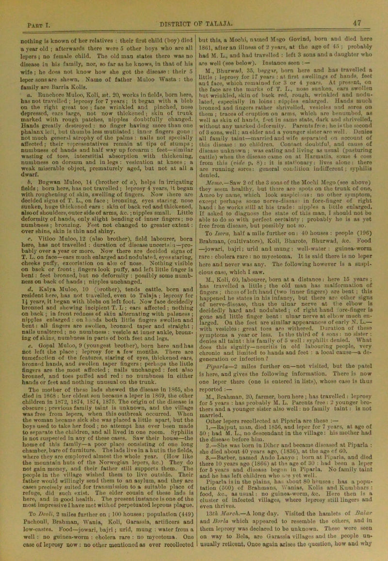 nothing ia known of her relatives : their first child (boy) died a year old ; afterwards there were 5 other boys who are all lepers; no female child. The old man states there was no disease in his family, nor, so far as he knows, in that of his wife ; he does not know how she got the disease : their 5 leper sons are shewn. Name of father Muloo Wasta : the family are Barria Kolis. a. Runchore Muloo, Koli, ast. 20, works in fields, born hero, has not travelled ; leprosy for 7 years; it began with a bleb on the right great toe ; face wrinkled and pinched, nose depressed, ears large, not now thickened; skin of trunk marked with rough patches, nipples doubtfully changed. Hands greatly destroyed : no finger having more than one phalanx left, but thumbs less mutilated : inner fingers gone : not much general atrophy of the palms: nails not specially affected; their representatives remain at tips of stumps; numbness of hands and half way up forearm : feet—similar wasting of toes, interstitial absorption with thickening, numbness on dorsum and in legs : vesication at knees ; a weak miserable object, prematurely aged, but not at all a dwarf. b. Bugwan Muloo, 14 (brother of a), helps in irrigating fields ; born here, has not travelled; leprosy 4 years, it began with roughening of skin, swelling of fingers. Now fhere are decided signs of T. L., on face ; bronzing, eyes staring, nose sunken, huge thickened ears : skin of back red and thickened, alsoof shoulders, outer side of arms, &c.; nipples small. Little deformity of hands, only slight bending of inner fingers; no numbness; bronzing. Feet not changed to greater extent: over shins, skin is thin and shiny. c. Vitloo Muloo, 12 (also brother), field labourer, born here, has not travelled : duration of disease uncertain—pro- bably over a year or more. Now there are decided signs of T. L. on face—ears much enlarged and nodulate l, eyes staring, cheeks puffy, excoriation on alee of nose. Nothing visible on back or front; fingers look puffy, and left little finger is bent: feet bronzed, but no deformity : possibly some numb- ness on back of hands ; nipples unchanged. d. Kalya Muloo, 10 ( irother), tends cattle, born and resident here, has not travelled, even to Talaja ; leprosy for 1$ years, it began with blebs on left foot. Now face decidedly bronzed and shewing incipient T. L ; ears affected; nothing on back ; in front redness of skin alternating with paleness ; nipples enlarged: on 1 nds both little fingers swollen and bent: all fingers are swollen, bronzed taper and straight ; nails unaltered ; no numbness : vesicle at inner ankle, bronz- ing of skins, numbness in parts of both feet and legs. e. Gopal Muloo, 9 (youngest brother), born here and has not left the placo ; leprosy for a few months. There are tumefaction of the features, staring of eyes, thickened ears, bronzed hands, and swollen taper fingers; perhaps the little fingers are the most affected ; nails unchanged : feet also bronzed, and toes puffed and red : no numbness in either hands or feet and nothing unusual on the trunk. The mother of these lads shewed the disease in 1865, she died in 1868 : her eldest son became a leper in 1869, the other children in 1872, 1874, 1874, 1875. The origin of the disease is obscure; previous family taint is unknown, and the village was free from lepers, when this outbreak occurred. When the woman became sick she was placed a little apart, but the boys used to take her food ; no attempt has ever been made to separate the children, and all lived in one room. Syphilis is not fuspected in any of these cases. Saw their house—the home of this family—a poor place consisting of one long chamber, bare of furniture. The lads live in a but in the fields, where they are employed almost the whole year. (How like the mountain huts of the Norwegian lepers, &c.) They do not gain money, and their father still supports them. The people in the village wished them to live outside. Their father would willingly send them to an asylum, and they are cases precisely suited for transmission to a suitable place of refuge, did such exist. The elder cousin of these lads is here, and in good health. The present instance is one of the most impressive I have met withof perpetuated leprous plague. To Deoil, 2 miles further on ; 100 houses; population (449) Pachouli, Brahman, Wania, Koli, Garassia, artificers and low-castes. Food—jowari, bajri; urid, mung : water from a well : no guinea-worm : cholera rare : no mycetoma. One case of leprosy now : no other mentioned as ever recollected but this, a Mochi, named Mego Govind, born aud died here 1861, after an illness of 2 years, at the ago of 45; probably had M. L., and had travelled : left 3 sons and a daughter who are well (see below). Instance seen : — M., Bhurwad, 35, beggar, born here and has travelled a little ; leprosy for 17 years : at first swellings of hands, feet and face, which remained for 3 or 4 years. At present, on the face are the marks of T. L., nose sunken, ears swollen but wrinkled, skin of back red, rough, wrinkled and nodu- lated, especially in loins: nipples enlarged. Hands much bronzed and fingers rather shrivelled, vesicles and sores on them ; traces of eruption on arms, which are benumbed, as well as skin of hands, fset in same state, dark and shrivelled, without any marked deformity. Parents free; he is the second of 3 sons, well; an elder and a younger sister are well. Denies all family taint—married and wife separated on account of this disease : no children. Contact doubtful, and cause of disease unknown ; was eating and living as usual (pasturing cattle) when the disease came on at Harmatia, some 4 coss from this (vide p. 8): it is stationary: lives alone: there are running sores: general condition indifferent; syphilis denied. Memo.—Saw 2 of the 3 sons of the Mochi Mego (see above) they seem healthy, but there are spots on the trunk of one, Amro by name, which look suspicions: no other symptom, except perhaps some nerve-diseas ■ in fore-finger of right hand : he works still at his trade: nipples a little enlarged. If asked to diagnose the state of this man, I should not be able to do so with perfect certainty ; probably he is as yet free from disease, but possibly not so. To Isora, half a mile further on: 40 houses : people (196) Brahman, (cultivators), Koli, Bharote, Bhurwad, Sec. Food —jowari, bajri; urid and mung: well-water: guinea-worm rare: cholera rare : no mycetoma. It is said there is no leper here and never was any. The following however is a suspi- cious case, which I saw. M., Koli, 60, labourer, born at a distance : here 15 years ; has travelled a little ; the old man has malformation of fingers; those of left hand (two inner fingers) are bent ; this happened he states in his infancy, but there are other signs of nerve-disease, thus the ulnar nerve at the elbow is decidedly hard and nodulated; of right hand ore-finger is gone and little finger bent: ulnar nerve at elbow much en- larged. On the feet are similar appearances of early N. L.— with vesicles; great toes are withered. Duration of these symptoms a year or less. Is the third of 4 sons : no sister : denies all taint: his family of 5 well: syphilis denied. What does this signify—neuritis in old labouring people, very chronic and limited to hands and feet : a local cause—a de- generation or infection ? Piparla—2 miles further on—not visited, but the patel is here, and gives the following information. There is now one leper there (one is entered in lists), whose case is thus reported :— M., Brahman, 20, farmer, born here ; has travelled : leprosy for 5 years : has probably M. L. Parents free : 2 younger bro- thers and a younger sister also well: no family taint: is not married. Other lepers recollected at Piparla are these :— 1. —Rajput, man, died 1856, and leper for 7 j'ears, at age of 50 ; had ftl. L., no descendant in the village: his mother had the disease before him. 2. —She was born in Dihor and became diseased at Piparla : she died about 40 years ago, (1836), at the age of 60. 3. —Barber, named Ando Lanyo ; born at Piparla, and died there 10 years ago (1866) at the age of 30 : had been a leper for 5 years and disease begcu in Piparla. No family taint and he has left children who -e yet well. Piparla is in the plains, ha: ibout 80 houses : has a popu- lation (500) of Brahmans, Wanias, Kolis and Kumbhars : food, &c., as usual: no guinea-worm, &c. Here then is a cluster of infected villages, where leprosy still lingers and even thrives. 13th March.—A long day. Visited the hamlets of Balar and Jiurla which appeared to resemble the others, and in them leprosy was declared to be unknown. Theso wore seen on way to Bela, are Garassia villages and the people un- usually reticent, Once again arises the question, how and why