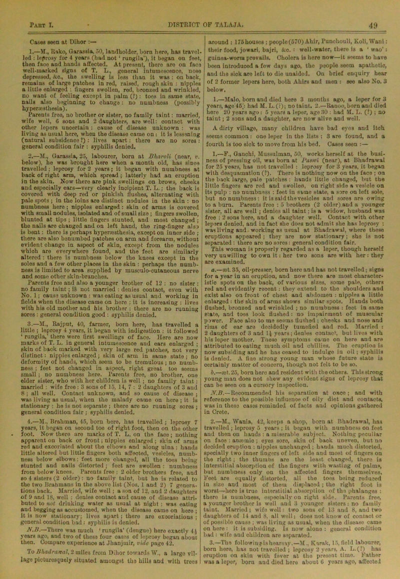Cases seen at Dikor :— 1. —M., Rako, Garassia, 50, landholder, horn here, has travel- led : leprosy for 4 years (had not1 rungila’), it began on feet, then face and hands affectod. At present, there aro on face well-marked signs of T. L., general intumescence, nose depressed, Ac., the swelling is less than it was ; on back, remains of large patches in red, raised, rough skin : nipples a little enlarged : fingers swollen, red, bronzed and wrinkled, no want of feeling except in palm (?): toes in same state, nails also beginning to change: no numbness (possibly hypermsthesia). Parents free, no brother or sister, no family taint: married, wife well, 6 sons and 2 daughters, are well: contact with other lepers uncertain : cause of disease unknown : was living as usual here, when the disease came on: it is lessening (natural subsidence ?) : lives apart: there are no sores : general condition fair : syphilis denied. 2. —M., Garassia, 25, labourer, bora at Bharoli (near, v. below), he was brought here when a month old, has since travelled; leprosy for 2 years; it began with numbness at back of right arm, which spread ; latterly had an eruption in the skin. Now there are pink swellings on brows, cheeks and especially ears—very clearly incipient T. L.; the back is covered with deep red or pinkish flushes, alternating with pale spots ; in the loins are distinct nodules in the skin : no numbness here ; nipples enlarged: skin of arms is covered with small nodules, isolated and of small size ; fingers swollen, blunted at tips ; little fingers stunted, and most changed ; the nails are changed and on left hand, the ring-finger also is bent: there i3 perhaps hypera33thesia, except on inner side ; there are also benumbed patches on arm and forearm, without evident change in aspect of skin, except from the nodules which are everywhere found, and the feet are similarly altered : there is numbness below the knees except in the soles and a few other places in the skin : perhaps the numb- ness is limited to area supplied by musculo-cutaneous nerve and some other skin-branches. Parents free and also a younger brother of 12 : no sister : no family taint; is not married : denies contaot, even with No. 1; cause unknown : was eating as usual and working in fields when the disease came on here : it is increasing : lives with his old mother and his brother : there are no running sores : general condition good : syphilis denied. 3. —M., Rajput, 40, farmer, born here, has travelled a little ; leprosy 4 years, it began with indigestion : it followed ‘ rungila,’ there were first swellings of face. Here are now marks of T. L. in general intumescence and ears enlarged ; skin of back marked with very large red patches, not very distinct: nipples enlarged; skin of arm in same state ; no deformity of hands, which seem to bo tremulous ; no numb- ness ; feet not changed in aspect, right great toe seems small; no numbness here. Parents free, no brother, one elder sister, who with her children is well ; no family taint: married : wife free : 3 sons of 15, 14, 7 : 2 daughters of 3 and 8 ; all well. Contact unknown, and so cause of disease ; was living as usual, when the malady came on here ; it is stationary : he is not separate ; there are no running sores ; general condition fair ; syphilis denied. 4. —M., Brahman, 45, born here, has travelled ; leprosy 7 years, it began on second toe of right foot, then on the other foot. Now there aro marks of T. L. on the face ; nothing apparent on back or front; nipples enlarged ; skin of arms red and excoriated about the elbows and along ulna : hands little altered but little fingers both aifected, vesicles, numb- ness below elbows: feet more changed, all the toes being stunted and nails distorted ; feet are swollen : numbness from below knees. Parents free : 2 older brothers free, and so 4 sisters (2 older); no family taint, but he is related to the two Brahmans in the above list (Nos. 1 and 2) 7 genera- tions back. Married, wife well ; a son of 12, and 2 daughters of 9 and 18, well : denies contaot and cause of disease attri- buted to not drinking water as usual at night : was eating and begging as accustomed, when the disoase oarne on here ; it is now stationary; lives apart; there aro excoriations ; general condition bad: Byphilis is denied. N.B.—There was much ‘ rungila’ (dengue) here exactly 4* years ago, and two of these four cases of leprosy began about then. Compare experience at Jhanjmir, vide page 42. To Bhadrawal, 2 miles from Dihor towards W., a largo vil- lage picturesquely situated amongst the hills and with trees arouud : 176 houses ; people (570) Ahir, Punchouli, Koli, Wani: their food, jowari, bajri, 4cc. s well-water, there is a ‘ wao’: guinea-worm prevails. Cholera is here now—it seems to have been introduced a few days ago, the people seem apathetic, and the siok aro left to die unaided. On brief enquiry hear of 2 former lepers here, both Ahirs and men : see also No. 3 below. 1.—Malo, born and died here 3 months ago, a leper for 3 years, age'4o) had M. L. (?); no taint. 2.—Ranoo, born and died here 20 years ago : 5 years a leper, ago 30 : had M. L. (?) ; no taint; 2 sons and a daughter, are now alive and well. A dirty village, many children have bad eyes and itch seems common: one leper in the lists ; 3 are found, and a fourth is too sick to move from his bed. Cases seen :— 1. —F., Ganchi, Mussulman, 50, works herself at the busi- ness of pressing oil, was born at Pasivi (near), at Bhadrawal for 25 years, has not travelled : leprosy for 3 years, it began with desquamation (?). There is nothing now on the face ; on the back large, pale patches : hands little changed, but the little fingers are red and swollen, on right side a vesicle on its pulp : no numbness : feet in same state, a sore on left sole, but no numbness: it is said the vesicles and sores are owing to a burn. Parents free : 5 brothers (2 oldsr).aud a younger sister, all are well ; denies all taint; is a widow, husband was free : 2 sons here, and a daughter well. Contact with other lepers denied, and in fact she does not admit she has leprosy : was living and working as usual at Bhadrawal, where these eruptions appeared; they are now stationary; she is not separated : there are no sore3: general condition fair. This woman is properly regarded as a leper, though herself very unwilling to own it: her two sons are with her : they are examined. a.—mt. 35, oil-presser, born here and has not travelled; signs for a year in an eruption, and now there are most character- istic spots on the back, of various sizes, some pale, others red and evidently recent ; they extend to the shoulders and exist also on front of chest and abdomen : nipples a little enlarged : the' skin of arms shows similar spots. Hands both flushed, bronzed and wrinkled ; no numbness : feet in same state, and toes look flushed: no impairment of muscular pawer. Face also to me seems flushed ; cheeks and nose and rims of ear are decidedly tumefied and red. Married : 2 daughters of 3 and 1J years; denies contact, but lives with his leper mother. These symptoms came on here and are attributed to eating much oil and chillies. The eruptioa is now subsiding and ho has ceased to indulge in oil ; syphilis is denied. A fiae strong young man whose future state is certainly matter of concern, though not felt to be so. Z>.—act. 25, born here and resident with the others. This strong young man does not shew any evident sigus of leprosy that can be seen on a cursory inspection. N.B.—Recommended bis separation at once ; and with reference to the possible influence of oily diet and contacts, was in these cases remiuded of facts and opinions gathered in Crete. 2. —M,, Wania, 42, keeps a shop, born at Bhadrawal, has travelled ; leprosy 5 years ; it began with numbness on feet and then on hands : a miserable subjeot. Nothing peculiar on face : amemio ; eyes sore, skiu of back uneven, but no decided eruption : nipples unchanged ; hands much distorted, specially two inner fingers of left side and most of fingers on the right; the thumbs aro the least changed, there is interstitial absorption of the fingers with wasting of palms, but numbness only on the affected fingers themselves. Feet aro equally distorted, all the toes being reduced in size and most of them displaced ; the right foot is worst—hero is true interstitial absorption of the phalanges : there is numbness, especially on right side. Parents free, a youngor brother is well and 3 younger sisters: no family taint. Married; wife well: two sons of 13 and 8, aud two daughters of 14 and 8, all well; does not know of contact or of possible cause ; was living as usual, when the disease came on here : it is subsiding. Is now alone : general condition bad : wife and children are separated. 3. —The following is hearsay.—M., Karak, 15, field labourer, born here, has not travelled ; leprosy 2 years, A. L.(?) has eruptiou on skiu with fever at the present time. Father was a leper, born aud died hero about C years ago, affected
