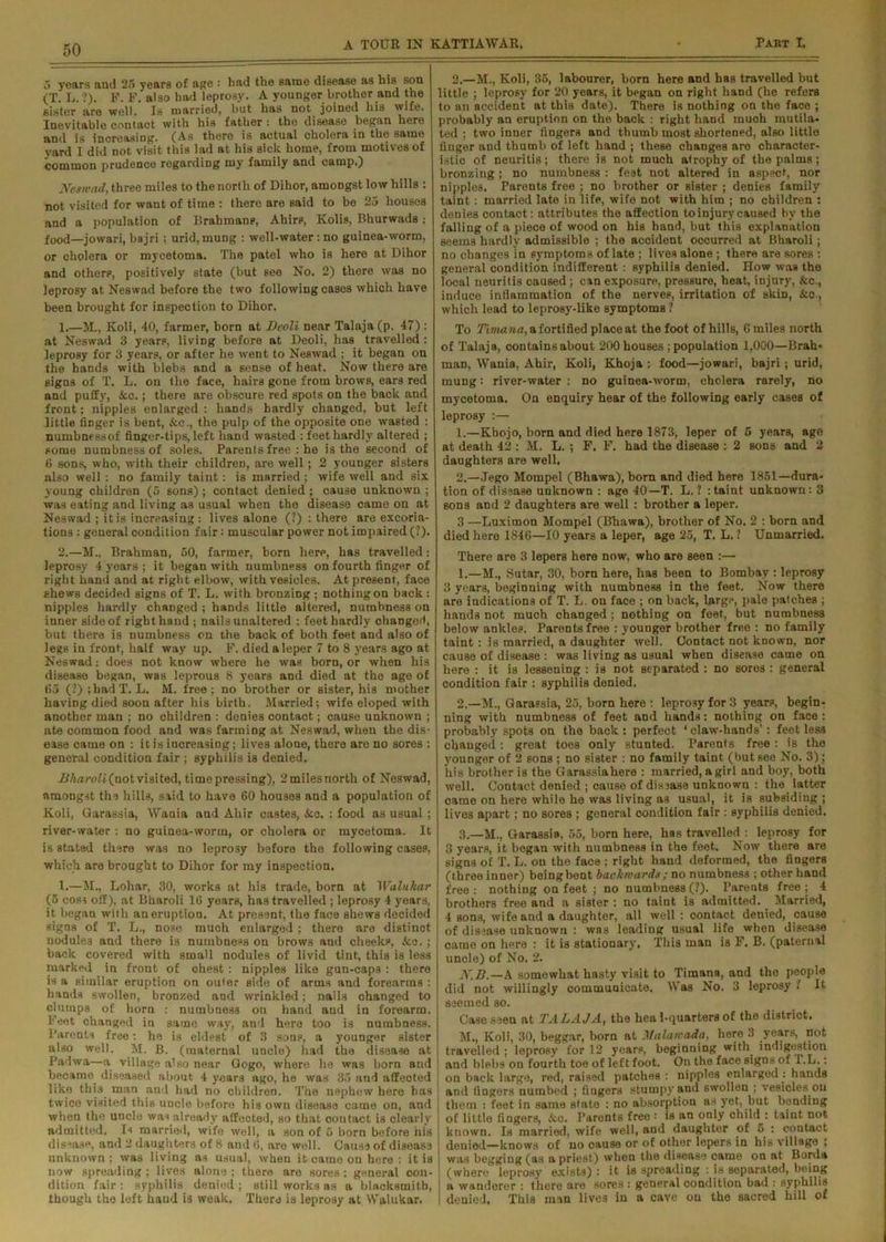 5 years and 25 years of age : had the same disease as his son (T. L. ?). F. F. also had leprosy. A younger brother and the sister are well. Is married, but has not. joined his wife. Inevitable contact with his father: the disease began here and is increasing. (As there is actual cholera in the same yard I did not visit this lad at his sick home, from motives of common prudence regarding my family and camp.) Neswad, three miles to the north of Dihor, amoDgst low hills : not visited for want of time : there are said to be 25 houses and a population of Brabmane, Ahirs, Kolis, Bhurwads : f00d—jowari, bajri; urid, mung : well-water: no guinea-worm, or cholera or mycetoma. The patel who is here at Dihor and others, positively state (but see No. 2) there wras no leprosy at Neswad before the two following cases which have been brought for inspection to Dihor. 2.—H., Koli, 35, labourer, born here and has travelled but little ; leprosy for 20 years, it began on right hand (he refers to an accident at this date). There is nothing on the face ; probably an eruption on the back : right hand much mutila- ted ; two inner fingers and thumb most shortened, also little finger and thumb of left hand ; these changes are character- istic of neuritis; there is not much atrophy of the palms; bronzing ; no numbness : feet not altered in aspect, nor nipples. Parents free ; no brother or sister ; denies family taint: married late in life, wife not with him ; no children : denies contact: attributes the affection to injury caused by the falliug of a piece of wood on his hand, but this explanation seems hardly admissible ; the accident occurred at Bharoli; no changes in symptoms of late ; lives alone ; there are sores : general condition indifferent : syphilis denied. How was the local neuritis caused; can exposure, pressure, heat, injury, &c., induce inflammation of the nerves, irritation of skin, &o., which lead to leprosy-like symptoms ? 1. —M., Koli, 40, farmer, born at Dcoli near Talaja(p. 47) : at Neswad 3 yearp, living before at Deoli, has travelled : leprosy for 3 years, or after he went to Neswad ; it began on the hands with blebs and a sense of heat. Now there are signs of T. L. on the face, hairs gone from brows, ears red and puffy, &c.; there are obscure red spots on the back and front; nipples enlarged : hands hardly changed, but left little finger is bent, &c., the pulp of the opposite one wasted : numbnessof finger-tips, left hand wasted : feet hardly altered ; pome numbnessof soles. Parents free : he i3 the second of 6 sons, who, with their children, are well ; 2 younger sisters also well : no family taint: is married; wife well and six young children (5 sons) ; contact denied ; cause unknown ; was eating and living as usual when the disease came on at Neswad ; it is increasing : lives alone (?) : there are excoria- tions : general condition fair: muscular power not impaired (?). 2. —M„ Brahman, 50, farmer, born here, has travelled: leprosy 4 years ; it began with numbness on fourth finger of right hand and at right elbow, with vesicles. At present, face shews decided signs of T. L. with bronzing ; nothing on back : nipples hardly changed ; hands little altered, numbness on inner side of right hand ; nails unaltered : feet hardly changed, but there is numbness on the back of both feet and also of legs in front, half way up. F. died a leper 7 to 8 years ago at Neswad: does not know where he was born, or when his disease began, was leprous 8 years and died at the age of 65 (?);badl\ L. M. free; no brother or sister, his mother having died soon after his birth. Married; wife eloped with another man ; no children : denies contact; cause unknown ; ate common food and was farming at Neswad, when the dis- ease came on : it is increasing; lives alone, there are no sores : general condition fair ; syphilis is denied. ]Jkaroli(nol visited, time pressing), 2milesnorth of Neswad, amongst the hills, said to have 60 houses and a population of Koli, Garassia, Wania and Ahir castes, &c. : food as usual ; river-water : no guinea-worm, or cholera or mycetoma. It is stated there was no leprosy before the following cases, which are brought to Dihor for my inspection. 1.—M., Lohar, 30, works at his trade, born at Walukar (5 coss off), at Bharoli 16 years, has travelled ; leprosy 4 years, it began with an eruption. At present, the face shews decided signs of T. L., nose much enlarged ; there are distinct nodule3 and there is numbness on brows and cheeks, &o.; back covered with small nodules of livid tint, this is less marked in front of chest : nipples like gun-caps : there is a similar eruption on outer side of arms and forearms : hands swollen, bronzed and wrinkled; nails changed to clumps of horn : numbness on hand aud in forearm. Feet changed in same way, and here too is numbness. Parents free: he is eldest of 3 sons, a younger sister also well. M. B. (maternal uncle) had the disease at Padwa—a village also near Gogo, where he was born and became diseased about 4 years ago, he was 35 and affected like this man and had no children. The nephew here has twice visited this uucle before his own disease came on, and when the uncle was already affected, so that contact is clearly admitted. Is married, wife well, a son of 5 born before his disease, and 2 daughters of 8 and 6, are well. Causa of disease unknown; was living as usual, when it came on here : it is now spreading; lives alone; there arc sores: general con- dition fair : syphilis denied ; still works as a blacksmith, though the left hand is weak. There is leprosy at Walukar. To Timana, a fortified place at the foot of hills, Gmiles north of Talaja, containsabout 200 houses ; population 1,000—Brah- man, Wania, Ahir, Koli, Khoja : food—jowari, bajri; urid, mung: river-water : no guinea-worm, cholera rarely, no mycetoma. On enquiry hear of the following early cases of leprosy :— 1. —Khojo, born and died here 1873, leper of 5 years, age at death 42 : M. L. ; F. F. had the disease : 2 sons and 2 daughters are well, 2. —Jego Mompel (Bhawa), born and died here 1851—dura- tion of disease unknown : age 40—T. L. 1 : taint unknown: 3 sons and 2 daughters are well : brother a leper. 3 —Luximon Mompel (Bhawa), brother of No. 2 : born and died here 1846—10 years a leper, age 25, T. L. ? Unmarried. There are 3 lepers here now, who are seen :— 1. —M., Sutar, 30, born here, has been to Bombay : leprosy 3 years, beginning with numbness in the feet. Now there are indications of T. L. on face ; on back, large, pale patches ; hands not much changed ; nothing on feet, but numbness below ankles. Parents free : younger brother free : no family taint: is married, a daughter well. Contact not known, nor cause of disease : was living as usual when disease came on here : it is lessening : is not separated : no sores : general condition fair : syphilis denied. 2. —M., Garassia, 25, born here : leprosy for 3 years, begin- ning with numbness of feet and hands: nothing on face: probably spots on the back: perfect ‘claw-hands’: feet less changed: great toes only stunted. Parents free : is the younger of 2 sons ; no sister : no family taint (but see No. 3); his brother is the Garassia here : married, a girl and boy, both well. Contact denied ; cause of dis3ase unknown : the latter came on here while he was living as usual, it is subsiding ; lives apart; no sores ; general condition fair : syphilis denied. 3. —M., Garassia, 55, born here, has travelled : leprosy for 3 years, it began with numbness in the feet. Now there are signs of T. L. on the face ; right hand deformed, the fingers (three inner) beingbent backwards; no numbness ; other hand free: nothing on feet ; no numbness (?). Parents free; 4 brothers free and a sister : no taint is admitted. Married, 4 sons, wife and a daughter, all well : contact denied, cause of disease unknown : was leading usual life when disease came on here : it is stationary. This man is F. B. (paternal uncle) of No. 2. N.B.—A somewhat hasty visit to Timana, and the people did not willingly communicate. Was No. 3 leprosy ? It seemed so. Case seen at TALAJA, the hea 1-quarters of the district. M., Koli, 30, beggar, born at Malanada, here 3 years, not travelled ; leprosy for 12 years, beginning with, indigestion and blebs on fourth toe of left foot. On the face signs of l.L.: on back large, red, raised patches : nipples enlarged .: hands and fingers numbed ; fingers stumpy and swollen ; vesicles.on them : feet in same slate : no absorption as yet, but bonding of little fingers, &.c. Parents free : is an only child : taint not known. Is married, wife well, and daughter of 5. : contact denied—knows of no cause or of other lepers in his village ; was begging (as a priest) when the disease came on at Borda (where leprosy exists) : it is spreading : is separated, being a wanderer : there are sores : general condition bad : syphilis denied. This man lives in a cave on the sacred hill of