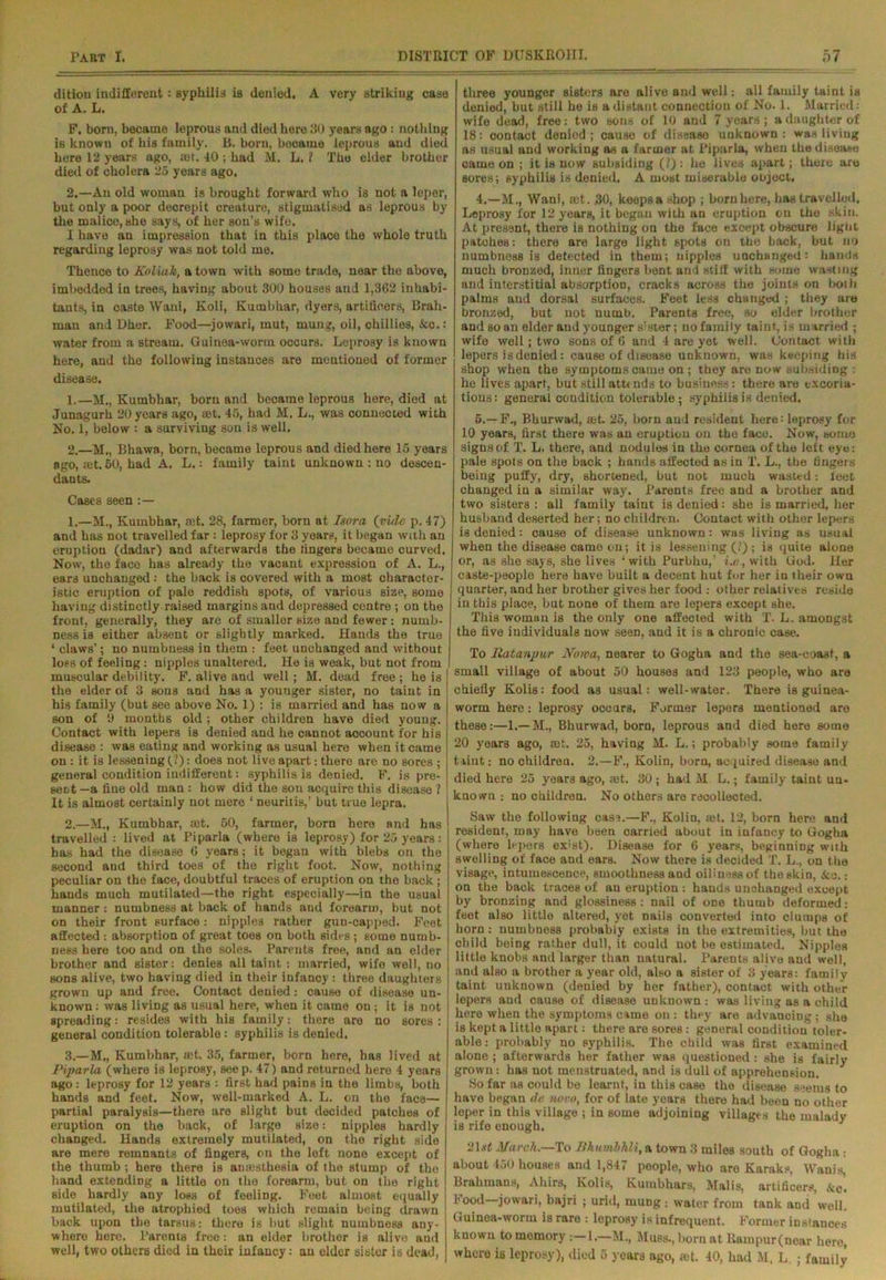 dition indifferent: syphilid is denied. A very striking case of A. L. F. born, became leprous and died here 30 years ago : nothing is known of his family. B. born, became leprous and died here 12 years ago, :et. 40 ; had M. L. ? The elder brother died of cholera 25 years ago. 2.—An old woman is brought forward who is not a leper, but only a poor decrepit creature, stigmatised as leprous by the malice, she says, of her sou’s wife. I have an impression that in this place the whole truth regarding leprosy was not told me. Thence to Koliak, a town with some trade, near the above, imbedded in trees, having about 300 houses and 1,362 inhabi- tants, in caste Wani, Koli, Kumbhar, dyers, artificers, Brah- man and Dher. Food—jowari, mut, mung, oil, chillies, Sea.: water from a stream. Guinea-worm occurs. Leprosy is known here, and the following instances are mentioned of former disease. 1. —M., Kumbhar, born and became leprous here, died at Junagurh 20 years ago, set. 45, had M. L., was connected with No. 1, below : a surviving son is well. 2. —M., Bhawa, born, became leprous and died here 15 years ago, let. 50, had A. L.: family taint unknown : no descen- dants. Cases seen :— 1. —H., Kumbhar, ast. 28, farmer, born at Isora (vide p. 47) and has not travelled far : leprosy for 3 years, it began with an eruption (dadar) and afterwards the fingers became curved. Now, the face has already the vacant expression of A. L., ears unchanged: the back is covered with a most character- istic eruption of pale reddish spots, of various size, some having distinctly raised margins and depressed centre ; on the front, generally, they are of smaller size and fewer: numb- ness is either absent or slightly marked. Hands the true ‘claws’; no numbness in them : feet unchanged and without loss of feeling: nipples unaltered. He is weak, but not from muscular debility. F. alive and well; M. dead free; he is the elder of 3 sons and has a younger sister, no taint in his family (but see above No. 1) : is married and has now a son of 9 months old; other children have died young. Contact with lepers is denied and he cannot account for his disease : was eating and working as usual here when it came on : it is lessening (?): does not live apart: there are no sores ; general condition indifferent: syphilis is denied. F. is pre- sent —a fine old man : how did the son acquire this disease ? It is almost certainly not mere ‘ neuritis,’ but true lepra. 2. —M., Kumbhar, set. 50, farmer, born here and has travelled : lived at Piparla (where is leprosy) for 25 years: has had the disease 6 years; it began with blebs on the second and third toes of the right foot. Now, nothing peculiar on the face, doubtful traces of eruption on the back; hands much mutilated—the right especially—in the usual manner : numbness at back of hands and forearm, but not on their front surface: nipples rather gun-capped. Feet affected : absorption of great toes on both sides; some numb- ness here too and on the soles. Parents free, and an elder brother and sister: denies all taint : married, wife well, no sons alive, two having died in their infancy : three daughters grown up and free. Contact denied: cause of disease un- known : was living as usual here, when it came on; it is not spreading: resides with his family: there are no sores: general condition tolerable : syphilis is denied. 3. —M., Kumbhar, set. 35, farmer, born here, has lived at Piparla (where is leprosy, seep. 47) and returned here 4 years ago: leprosy for 12 years : first had pains in the limbs, both hands and feet. Now, well-marked A. L. on the face— partial paralysis—there are Blight but decided patches of eruption on the back, of large size: nipples hardly changed. Hands extremely mutilated, on the right side are mere remnants of fingers, on the left none except of the thumb; here there is amesthesia of the stump of the hand extending a little on the forearm, but on the right side hardly any loss of feeling. Feet almost equally mutilated, ihe atrophied toes which remain being drawn back upon the tarsus: there is but slight numbness any- where here. ParentB free: an elder brother is alive and well, two others died in their infancy: an cider sister is dead, three younger sisters are alive and well: all family taint is denied, but still he is a distant connection of No. 1. Married: wife dead, free: two sons of 10 and 7 years; a daughter of 18: contact denied; cause of disease unknown: was living as usual and working as a farmer at Piparla, when thedisoaso oame on ; it is now subsiding (?) : he lives apart; there are sores; syphilis is denied. A most miserable object, 4. —M., Wani, ;ct. 30, koepsa shop ; born here, has travelled. Leprosy for 12 years, it began with an eruption on the skin. At present, there is nothing on the face except obscure light patches: there are large light spots on the back, but no numbness is detected in them; nipples unchanged: hands much bronzed, inner fingers bent and stiff with some wasting and interstitial absorption, cracks across the joints on both palms and dorsal surfaces. Feet less changed ; they are bronzed, but not numb. Parents free, so elder brother and so an elder and younger sister; no family taint, is married ; wife well; two sons of 6 and 4 are yet well. Contact with lepers is denied: cause of disease unknown, was keeping his shop when the symptoms came on ; they are now subsiding : he lives apart, but still attends to business: there are excoria- tions: general condition tolerable ; syphilis is denied. 5. —F., Bhurwad, set. 25, born and resident here: leprosy for 10 years, first there was an eruption on the face. Now, some signs of T. L. there, and nodules in the cornea of the left eye: pale spots on the back ; hands affected as in T. L., the fingers being puffy, dry, shortened, but not much wasted: feet changed in a similar way. Parents free and a brother and two sisters: all family taint is denied: she is married, her husband deserted her; no children. Contact with other lepers is denied: cause of disease unknown: was living as usual when the disease came on; it is lessening (?) ; is quite alone or, as she says, she lives ‘ with Purbhu,’ i.c, with God. Her caste-people here have built a decent hut for her in their own quarter, and her brother gives her food : other relatives reside in this place, but none of them are lepers except she. This woman is the only one affected with T. L. amongst the five individuals now seen, and it is a chronic case. To Ratanpur Noma, nearer to Gogha and the sea-coast, a small village of about 50 houses and 123 people, who are chiefly Kolis: food as usual: well-water. There is guinea- worm here: leprosy occurs. Former lepers mentioned are these:—1.—M., Bhurwad, born, leprous and died here some 20 years ago, set. 25, having M. L.; probably some family taint: no children. 2.—F., Kolin, born, acquired disease and died here 25 years ago, mt. 30; had M L.; family taint un- known : no children. No others are raoollected. Saw the following case.—F., Kolin, set. 12, born here and resident, may have been carried about in infancy to Gogha (where lepers exist). Disease for 6 years, beginning with swelling of face and ears. Now there is decided T. L., on the visage, intumescence, smoothness and oilinassof the skin, Sea.: on the back traces of an eruption : hands unchanged except by bronzing and glossiness : nail of one thumb deformed: feet also little altered, yet nails converted into clumps of horn : numbness probably exists in the extremities, but the child being rather dull, it could not be estimated. Nipples little knobs and larger than natural. Parents alive and well, and also a brother a year old, also a sister of 3 years: family taint unknown (denied by her father), contact with other lepers and cause of disease unknown : was living as a child here when the symptoms came on : they are advancing ; she is kept a little apart: there are sores: general condition toler- able: probably no syphilis. The child was first examined alone ; afterwards her father was questioned: she is fairly grown: has not menstruated, and is dull of apprehension. So far as could be learnt, in this case the disease seems to have began de noro, for of late years there had been no other leper in this village ; in some adjoining villages the malady is rife enough. 21 ft March.—To Bhumbhli, a town 3 miles south of Gogha : about 450 houses and 1,847 people, who are Karaks, Wanis, Brahmans, Ahirs, Kolis, Kumbhars, Malis, artificers, &c. food jowari, bajri ; uriii, mung ; water from tank and well. Guinea-worm is rare : leprosy is infrequent. Former instances known to memory :—1.—M., Muss., born at Rampur(near here, whore is leprosy), died 5 yoars ago, ;et. 40, had M. L. ; family
