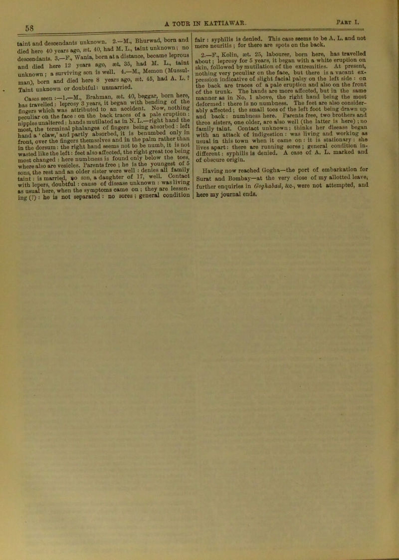 taint and descendants unknown. Bhurwad, bom and died hero 40 years ago, at. 40, had M. L., taint unknown; no descendants. 3.-F., Wania, bom at a distance, became leprous and died hore 12 years ago, at. 35, had M. L, taint unknown ; a surviving son is well. 4.—M., Memon (Mussul- man), bora and died here 8 years ago, at. 45, had A. L. ? Taint unknown or doubtful: unmarried. Cases seen 1.—M., Brahman, at. 40, beggar, born here, has travelled : leprosy 3 years, it began withbendingofthe fingers which was attributed to an accident. Now, nothing peculiar on the face : on the back traces of a pale eruption : nipples unaltered: hands mutilated as in N. L.—right hand the most, the terminal phalanges of fingers being absorbed • left hand a 1 claw,’ and partly absorbed, it is benumbed only in front, over the fingers themselves and in the palm rather than in the dorsum: the right hand seems not to be numb, it is not wasted like the left: feet also affected, the right great toe being most changed : here numbness is found only below the toes, where also are vesicles. Parents free ; he is the youngest of 5 sons, the rest and an older sister were well : denies all family taint: is married, bo son, a daughter of 17, well. Contact with lepers, doubtful: cause of disease unknown : was living as usual here, when the symptoms came on ; they are lessen- ing (?) : he is not separated : no sores ; general condition fair : syphilis is denied. This case seems to be A. L, and not mere neuritis ; for there are spots on the back. 2.—F., Kolin, set. 25, labourer, bom here, has travelled about; leprosy for 5 years, it began with a white eruption on skin, followed by mutilation of the extremities. At present, nothing very peculiar on the face, but there is a vacant ex- pression indicative of slight facial palsy on the left side : on the back are traces of a pale eruption and also on the front of the trunk. The hands are more affected, but in the same manner as in No. 1 above, the right hand being the most deformed : there is no numbness. The feet are also consider- ably affected; the small toes of the left foot being drawn up and back: numbness here. Parents free, two brothers and three sisters, one older, are also well (the latter is here) ;no family taint. Contact unknown; thinks her disease began with an attack of indigestion: was living and working as usual in this town when it came on: it is stationary : she lives apart: there are running sores; general condition in- different ; syphilis is denied. A case of A. L. marked and of obscure origin. Having now reached Gogha—the port of embarkation for Surat and Bombay—at the very close of my allotted leave, further enquiries in Goghabad, Ac-, were not attempted, and here my journal ends.