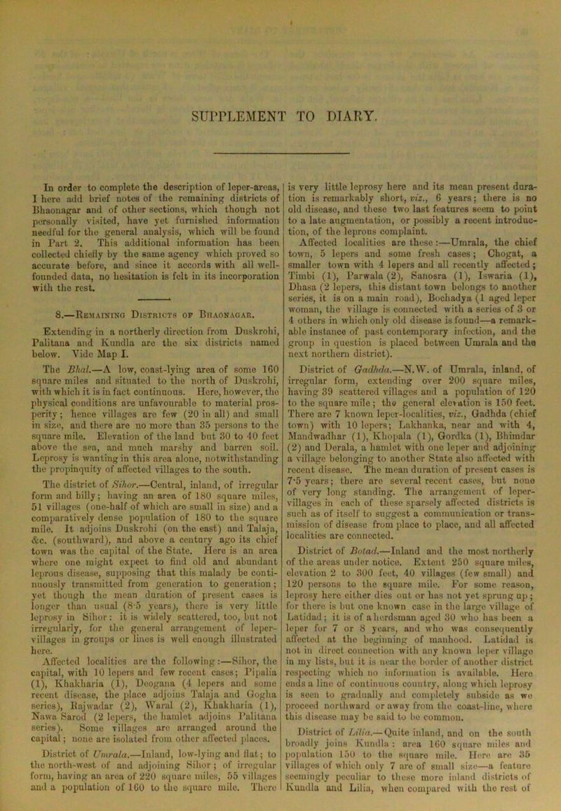 SUPPLEMENT TO DIARY. In order to complete the description of leper-areas, I here add brief notes of the remaining districts of Bhaonagar and of other sections, which though not personally visited, have yet furnished information needful for the general analysis, which will be found in Part 2. This additional information has been collected chiefly by the same agency which proved so accurate before, and since it accords with all well- founded data, no hesitation is felt in its incorporation with the rest. 8.—Remaining Districts of Bhaonagar. Extending in a northerly direction from Duskrohi, Palitana and Kundla are the six districts named below. Yide Map I. The Blial.—A low, coast-lying area of some 160 square miles and situated to the north of Duskrohi, with which it is in fact continuous. Here, however, the physical conditions are unfavourable to material pros- perity ; hence villages arc few (20 in all) and small in size, and there are no more than 35 persons to the square mile. Elevation of the land but 30 to 40 feet above the sea, and much marshy and barren soil. Leprosy is wanting in this area alone, notwithstanding the propinquity of affected villages to the south. The district of Sihor.—Central, inland, of irregular form and billy; having an area of 180 square miles, 51 villages (one-half of which are small in size) and a comparatively dense population of 180 to the square mile. It adjoins Duskrohi (on the east) and Talaja, &c. (southward), and above a century ago its chief town was the capital of the State. Here is an area where one might expect to find old and abundant leprous disease, supposing that this malady be conti- nuously transmitted from generation to generation ; yet though the mean duration of present eases is longer than usual (8-5 years), there is very little leprosy in Sihor: it is widely scattered, too, but not irregularly, for the general arrangement of leper- villages in groups or lines is well enough illustrated here. Affected localities are the following :—Sihor, the capital, with 10 lepers and few recent cases; Pipalia (1), Khakharia (1), Deogana (4 lepers and some recent disease, the place adjoins Talaja and Goglia series), Rajwadar (2), Waral (2), Khakharia (1), Nawa Sarod (2 lepers, the hamlet adjoins Palitana series). Some villages are arranged around the capital; none are isolated from other affected places. District of TJmrala.—Inland, low-lying and flat; to the north-west of and adjoining Sihor ; of irregular form, having an area of 220 square miles, 55 villages and a population of 160 to the square mile. There is very little leprosy here and its mean present dura- tion is remarkably short, viz., 6 years; there is no old disease, and these two last features seem to point to a late augmentation, or possibly a recent introduc- tion, of the leprous complaint. Affected localities are these:—Umrala, the chief town, 5 lepers and some fresh cases; Chogat, a smaller town with 4 lepers and all recently affected; Tirnbi (1), Parwala (2), Sanosra (1), Iswaria (1), Dliasa (2 lepers, this distant town belongs to another series, it is on a main road), Bocliadya (1 aged leper woman, the village is connected with a series of 3 or 4 others in which only old disease is found—a remark- able instance of past contemporary infection, and the group in question is placed between Umrala and the next northern district). District of Gadhda.—N.W. of Umrala, inland, of irregular form, extending over 200 square miles, having 39 scattered villages and a population of 120 to the square mile ; the general elevation is 150 feet. There are 7 known leper-localities, viz., Gadhda (chief town) with 10 lepers; Lakhanka, near and with 4, Mandwadhar (1), Khopala (1), Gordka (1), Bhimdar (2) and Derala, a hamlet with one leper and adjoining a village belonging to another State also affected with recent disease. The mean duration of present cases is 7‘5 years; there are several recent cases, but none of very long standing. The arrangement of leper- villages in each of these sparsely affected districts is such as of itself to suggest a communication or trans- mission of disease from place to place, and all affected localities are connected. District of Botad.—Inland and the most northerly of the areas under notice. Extent 250 square miles, elevation 2 to 300 feet, 40 villages (few small) and 120 persons to the square mile. For some reason, leprosy here either dies out or has not yet sprung up ; for there is but one known case in the large village of Latidad ; it is of a herdsman aged 30 who has been a leper for 7 or 8 years, and who was consequently affected at the beginning of manhood. Latidad is not in direct connection with any known leper village in my lists, but it is near the border of another district respecting which no information is available. Here ends a line of continuous country, along which leprosy is seen to gradually and completely subside as we proceed northward or away from the coast-line, where this disease may be said to be common. District of Lilia.— Quite inland, and on the south broadly joins Kundla: area 160 square miles and population 150 to the square mile. Here are 35 villages of which only 7 are of small size—a feature seemingly peculiar to these more inland districts of Kundla and Lilia, when compared with the rest of