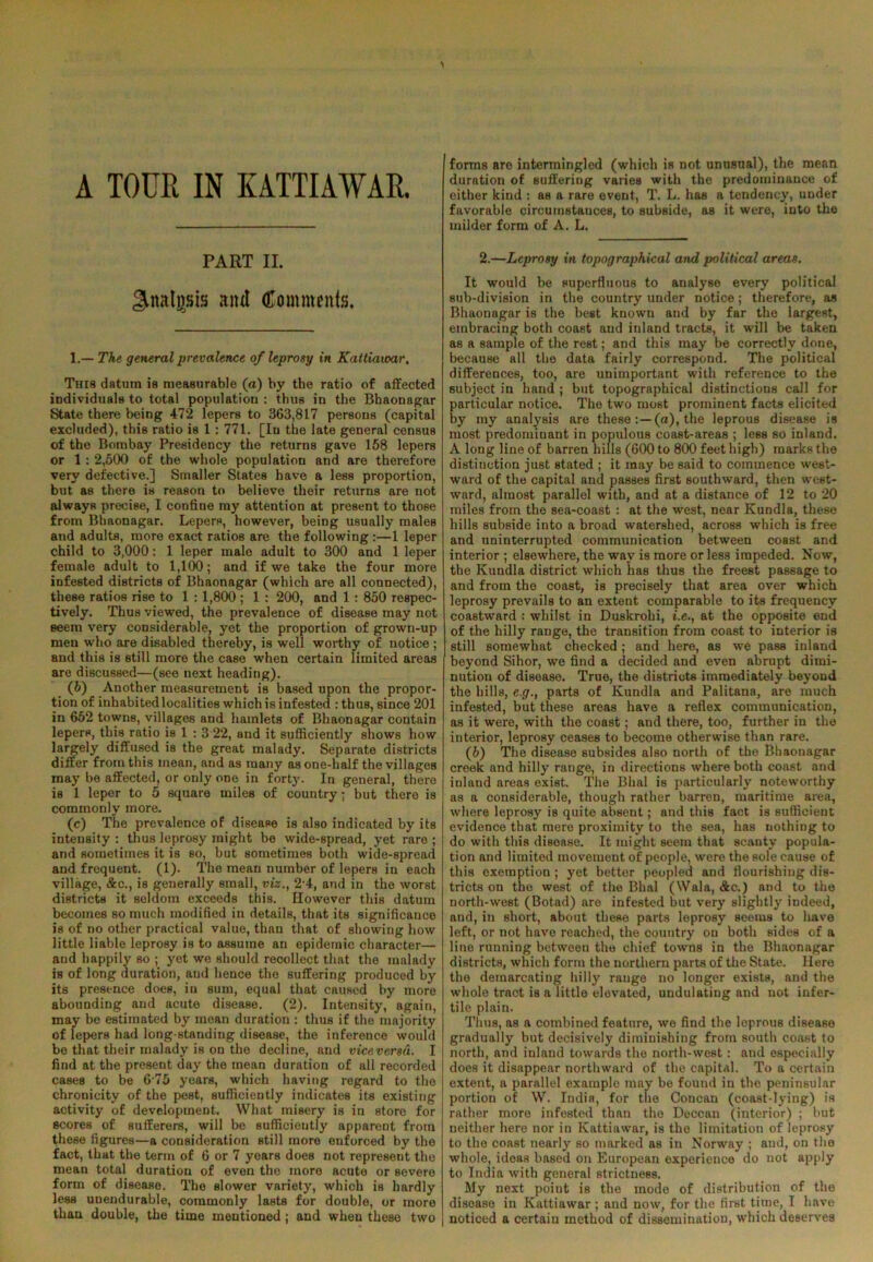 A TOUR IN KATTIAWAR. PART II. ^nalgsis and Comments. 1.— The general prevalence of leprosy in Kattiaioar. This datum is measurable (a) by the ratio of affected individuals to total population : thus in the Bhaonagar State there being 472 lepers to 363,817 persons (capital excluded), this ratio is 1 : 771. [In the late general census of the Bombay Presidency the returns gave 158 lepers or 1 : 2,500 of the whole population and are therefore very defective.] Smaller States have a less proportion, but as there is reason to believe their returns are not always precise, I confine my attention at present to those from Bhaonagar. Lepers, however, being usually males and adults, more exact ratios are the following :—1 leper child to 3,000: 1 leper male adult to 300 and 1 leper female adult to 1,100; and if we take the four more infested districts of Bhaonagar (which are all connected), these ratios rise to 1 :1,800 ; 1 : 200, and 1 : 850 respec- tively. Thus viewed, the prevalence of disease may not seem very considerable, yet the proportion of grown-up men who are disabled thereby, is well worthy of notice ; and this is still more the case when certain limited areas are discussed—(see next heading). (6) Another measurement is based upon the propor- tion of inhabited localities which is infested : thus, since 201 in 652 towns, villages and hamlets of Bhaonagar contain lepers, this ratio is 1 : 3 22, and it sufficiently shows how largely diffused is the great malady. Separate districts differ from this mean, and as many as one-half the villages may be affected, or only one in fort}'. In general, there is 1 leper to 5 square miles of country; but there is commonly more. (c) The prevalence of disease is also indicated by its intensity : thus leprosy might be wide-spread, yet rare ; and sometimes it is so, but sometimes both wide-spread and frequent. (1). The mean number of lepers in each village, &c., is generally small, viz., 2 4, and in the worst districts it seldom exceeds this. However this datum becomes so much modified in details, that its significance is of no other practical value, than that of showing how little liable leprosy is to assume an epidemic character— and happily so ; yet we should recollect that the malady is of long duration, and hence the suffering produced by its presence does, in sum, equal that caused by more abounding and acute disease. (2). Intensity, again, may be estimated by mean duration : thus if the majority of lepers had long-standing disease, the inference would be that their malady is on the decline, and vicevcrsu. I find at the present day the mean duration of all recorded cases to be 6 75 years, which having regard to the chronicity of the pest, sufficiently indicates its existing activity of development. What misery is in store for scores of sufferers, will be sufficiently apparent from these figures—a consideration still more enforced by the fact, that the term of 6 or 7 years does not represent the mean total duration of even the more acute or severe form of disease. The slower variety, which is hardly less uuendurable, commonly lasts for double, or more than double, the time mentioned; and when these two I forms are intermingled (which is not unusual), the mean duration of suffering varies with the predominance of either kind : as a rare event, T. L. has a tendency, under favorable circuinstauces, to subside, as it were, into the milder form of A. L. 2.—Leprosy in topographical and political areas. It would be superfluous to analyse every political sub-division in the country under notice; therefore, as Bhaonagar is the best known and by far the largest, embracing both coast and inland tracts, it will be taken as a sample of the rest; and this may be correctly done, because all the data fairly correspond. The political differences, too, are unimportant with reference to the subject in hand ; but topographical distinctions call for particular notice. The two most prominent facts elicited by my analysis are these (a), the leprous disease is most predominant in populous coast-areas ; less so inland. A long line of barren hills (600 to 800 feet high) marks the distinction just stated ; it may be said to commence west- ward of the capital and passes first southward, then west- ward, almost parallel with, and at a distance of 12 to 20 miles from the sea-coast : at the west, near Kundla, these hills subside into a broad watershed, across which is free and uninterrupted communication between coast and interior ; elsewhere, the way is more or less impeded. Now, the Kundla district which has thus the freest passage to and from the coast, is precisely that area over which leprosy prevails to an extent comparable to its frequency coastward : whilst in Duskrohi, t'.e., at the opposite end of the hilly range, the transition from coast to interior is still somewhat checked ; and here, as we pass inland beyond Sihor, we find a decided and even abrupt dimi- nution of disease. True, the districts immediately beyond the hills, e.g., parts of Kundla and Palitana, are much infested, but these areas have a reflex communication, as it were, with the coast; and there, too, further in the interior, leprosy ceases to become otherwise than rare. (5) The disease subsides also north of the Bhaonagar creek and hilly range, in directions where both coast and inland areas exist. The Bhal is particularly noteworthy as a considerable, though rather barren, maritime area, where leprosy is quite absent; and this fact is sufficient evidence that mere proximity to the sea, has nothing to do with this disease. It might seem that scanty popula- tion and limited movement of people, were the sole cause of this exemption ; yet better peopled and flourishing dis- tricts on the west of the Bhal (Wala, &c.) and to the north-west (Botad) are infested but very slightly indeed, and, in short, about these parts leprosy seems to have left, or not have reached, the country on both sides of a line running between the chief towns in the Bhaonagar districts, which form the northern parts of the State. Here the demarcating hilly range no longer exists, and the whole tract is a little elevated, undulating and not infer- tile plain. Thus, as a combined feature, we find the leprous disease gradually but decisively diminishing from south coast to north, and inland towards the north-west: and especially does it disappear northward of the capital. To a certain extent, a parallel example may be found in the peninsular portion of W. India, for the Concan (coast-lying) is rather more infested than the Deccan (interior) ; but neither here nor in Kattiawar, is the limitation of leprosy to the coast nearly so marked as in Norway ; and, on the whole, ideas based on European experience do not apply to India with general strictness. My next point is the mode of distribution of the disease in Kattiawar ; and now, for the first time, I have noticed a certain method of dissemination, which deserves