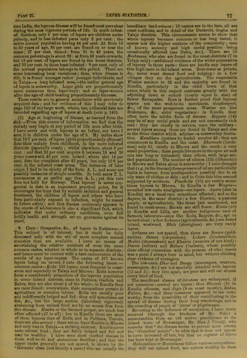 torn India, the leprous disease will be found most prevalent during the most vigorous periods of life. In much infest- ed districts, only 5 per cent, of lepers are children under puberty, and in less infested parts only 2 per cent. ; the entire normal population having 44 per cent. At from 16 to 30 years of age, 36 per cent, are found on or near the coast; 27 per cent, inland: from 31 to 45 years, the common percentage is about 38 : at from 46 years onwards, but 18 per cent, of lepers are found in the worst districts, and 33 per cent, in those least infested : 9 per cent, only of the normal population belongs to this period. There are some interesting local variations ; thus, when disease is rife, it is found amongst rather younger individuals, and in Talaja—a long infested area,—the earlier general age of lepers is noteworthy. Leper girls are proportionately more numerous than leper-boys: and so leper-women after the age of child-bearing proportionately increase. These results are in general accordance with previously acquired data; and for evidence of this I may refer to page 150 of my large work, where, too, collateral data are recorded regarding age of lepers at death (vide p. 140). (5) Age at beginning of disease, as learned from the sick.—From this source of information we find that the malady may begin at any period of life soon after birth. I have never met with leprosy in an infant, nor have I Seen it in children under the age of 5. My tables show that 16'7 percent, of lepers (girls proportionately oftenest) date their malady from childhood, in the more infested districts (specially coast) ; whilst elsewhere, about 9 per cent. : and that 39 per cent, acquire it between 16 and 30 years coastward, 45 per cent, inland ; where also 14 per cont. date the complaint after 45 years, but only 11-8 per cent, in the infested coast areas. The instances of later origin I find to be chiefly of the form A. L. and some are possibly instances of simple neuritis. In both sexes T. L. Commences at an earlier age than A. L.; yet this rule does not hold for Norway. That leprosy is never con- genital in date is an important practical point, for it encourages the hope that by suitable isolation and general treatment, the children of lepers and others who have been particularly exposed to infection, might be reared in future safety ; and that disease commonly appears in the course of adolescence is also a significant fact, which indicates that under ordinary conditions, even full bodily health and strength are no guarantee against its onset. • 3. Caste: Occupation, &c., of lepers in Kattiawar.— This subject is of interest, but it could be fully discussed only with the aid of more complete normal statistics than are available. I have no means of ascertaining the relative numbers of even the more common castes, whether in whole or in separato districts ; and hence must be content with a bare enumeration of the results of ray leper-censns. The castes of 577 known lepers being on record, I note the following items:— oorumon castes—Kolis 151 lepers, most frequent in coast- areas and especially in Talaja and Mhowa; Kolis however form a considerable proportion of the leprous population in some inland districts, since in Palitana, Gadhda and Babra, they are also about $ of the whole; in Kundla they are rarer found : everywhere, their occupations pertain to agriculture or common labour. Kolis are usually poor and indifferently lodged and fed : they will sometimes eat fish, &e., but the large section (talubdas) rigorously abstaining from animal food are by no means free from this disease. Kunbis or the farmers proper, are much less often affected (47 in all) ; but in Kundla there are more of them leprous than of Kolis, and in Palitana, Umrala, there are also several : there are no lepor-Kunbis in Mhowa and only two in Talaja—a striking contrast. Kunbis nover taste animal food ; they are fairly lodged and fed and may be wealthy. I have seen most marked disease in these well-to-do and abstemious families; and that the upper ranks generally are not spared, is shown by the ‘ Garassia' class (not strictly a caste) who are usually the hereditary land-owners ; 19 names are in the lists, all are coast residents, and in detail of the Duskrohi, Gogha and Talaja districts. 'Phis circumstance seems to show that where leprosy becomes common or has long lasted, it spares not the higher sections of the community ; men of known ancestry and high social position being occasionally affected (see Datta, &c.). There are 25 Brahmans, who also are found in the coast-districts (7 in Talaja only)—additional evidence of the wider permeation of leprosy in these parts : there are hardly any lepers of this high caste in the inland areas. Brahmans as priests, &c., never want decent food and lodging: in a few villages they are the agriculturists. The respectable Wanias amount to 32 and the majority are found in Kundla, particularly in the chief town of that name, which in this respect contrasts greatly with the adjoining town or suburb (nearly equal in size) of Sawar Samapadar. Here is further proof that leprosy spares not the well-to-do merchants, shopkeepers, &c., of the more prosperous areas. Wanias are like Brahmans, &c., strict vegetarians: in Kundla they often have the milder form of disease. Rajputs (14) may be of any social grade and are not necessarily rich men : they are chiefly in service, once the military : several lepers among them are found in Talaja and also in the Sihor district which adjoins—a noteworthy limita- tion. Kumbhars (potters by trade) number 45 : they are commonest in Kundla and the coast. Bhunoads (herds- men) only 16, chiefly in Mhowa and the south : a very small proportion ; these people live more in the open air and mix less long or intimately than others, with large set- tled populations. The number of oilmen (13) (Ghanchis) in Mhowa and Babra alone is noteworthy : I once thought that (e.gr.,in the Deccan) these pressers of oil are particularly liable to leprosy, from predisposition possibly due to an oily state of clothes or skin ; and in Crete this idea seemed supported by evidence. Pancholis (10) are rustics some- times leprous in Mhowa. In Kundla a few Wagris—• so-called low-caste aborigines—are lepers. Ayars (also in Kundla) are a local race sometimes affected ; and so the Sagan, in the same district: a few Charans, a pastoral people, or agriculturists, like those just mentioned, are found in coast-areas; Raouls are still fewer ; Kattis (10) in Kundla and Lilia, are another indigenous race of farmers, labourers—once like Kolis, Rajputs, &c., apt to be turbulent; a few Lohanas (agriculturists, &c.) are found inland, westward. Bhils (aborigines) aro very rarely lepers. Artisans are not spared, thus there are Sonars (gold- smiths), Sutars (carpenters), Lohars (blacksmiths)* Mochis (shoemakers) and Khatris (weavers of one kind) ; Durzis (tailors) and Babars (barbers), whoso possibly close official connection with the persons of other lepers was a point I always bore in mind, but without eliciting clear evidence of contagion. The low-caste Dher and Bungy (scavengers, weavers, messengers, &c.) are not specially attacked with leprosy (13 and 5) : they live apart, are poor and will eat almost every kind of food. The mendicant classes of devotees are widespread, if not numerous; several aro lepers : thus Bhawas (9) in Kundla oftenest, and Jog is (8 on coast mostly), Sad as. Fakirs, &c. : and these instances appeared to me note- worthy, from the possibility of their contributing to the spread of disease during their long wanderings, and iu the crowding of people at ‘ jatras’ or pilgrimages. Reverting to the influence of occupation, I have lately received (through the kindness of Mr. Peile) a memorandum from an old native practitioner at the inland town of Nowanagar, Mr. Shot J. Vittelji, who remarks that “ the disease seems to prevail most among the 1 Ghanchee’ people ; he adds that it does not appear to have increased of late, but that uo register of lepers has been kept at Nowanagar. Mahomedans or Mussalmans follow various occupations they will eat nuimal food, are seldom wealthy iu these