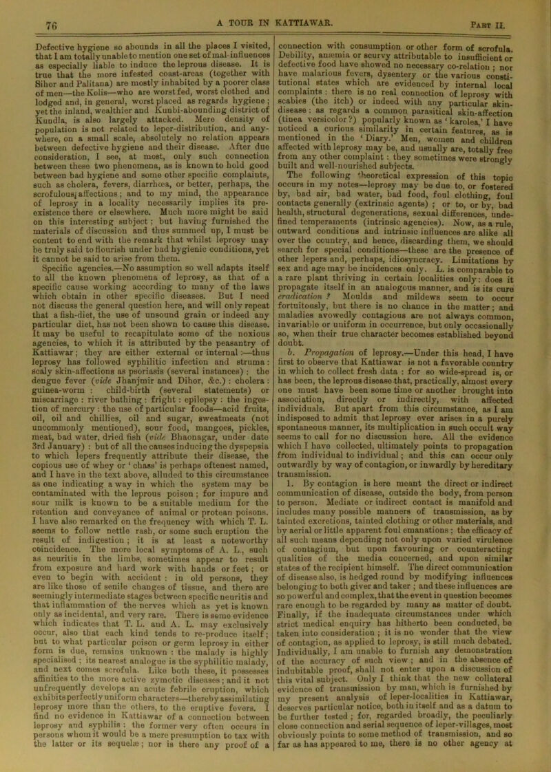 Defective hygiene so abounds in all the places I visited, that I am totally unable to mention one set of mal-influences as especially liable to induce the leprous disease. It is true that the more infested coast-areas (together with Sihor and Palitana) are mostly inhabited by a poorer class of men—theKolis—who are worst fed, worst clothed and lodged and, in general, worst placed as regards hygiene ; yet the inland, wealthier and Ivunbi-abounding district of Kuudla, is also largely attacked. Mere density of population is not related to leper-distribution, and any- where, on a small scale, absolutely no relation appears between defective hygiene and their disease. After due consideration, I see, at most, only such connection between these two phenomena, as is known to hold good between bad hygiene and some other specific complaints, such as cholera, fevers, diarrhoea, or better, perhaps, the scrofulous^ affections; and to my mind, the appearance of leprosy in a locality necessarily implies its pre- existence there or elsewhere. Much more might be said on this interesting subject; but having furnished the materials of discussion and thus summed up, I must be content to end with the remark that whilst leprosy may be truly said to flourish under bad hygienic conditions, yet it cannot be said to arise from them. Specific agencies.—No assumption so well adapts itself to all the known phenomena of leprosy, as that of a specific cause working according to many of the laws which obtain in other specific diseases. But I need not discuss the general question here, and will only repeat that a fish-diet, the use of unsound grain or indeed any particular diet, has not been shown to cause this disease. It may be useful to recapitulate some of the noxious agencies, to which it is attributed by the peasantry of Kattiawar ; they are either external or internal:—thus leprosy has followed syphilitic infection and struma: scaly skin-affections as psoriasis (several instances) : the dengue fever (vide Jhanjmir and Dihor, &c.) : cholera : guinea-worm : child-birth (several statements) or miscarriage : river bathing : fright : epilepsy : the inges- tion of mercury : the use of particular foods—acid fruits, oil, oil and chillies, oil and sugar, sweatmeats (not uncommonly mentioned), sour food, mangoes, pickles, meat, bad water, dried fish (vide Bhaonagar, under date 3rd January) : but of all the causes inducing the dyspepsia to which lepers frequently attribute their disease, the copious use of whey or 1 chass’ is perhaps oftenest named, and I have in the text above, alluded to this circumstance as one indicating a way in which the system may be contaminated with the leprous poison ; for impure and sour milk is known to be a suitable medium for the retention and conveyance of animal or protean poisons. I have also remarked on the frequency with which T. L. seems to follow nettle rash, or some such eruption the result of indigestion; it is at least a noteworthy coincidence. The more local symptoms of A. L., such as neuritis in the limbs, sometimes appear to result from exposure and hard work with hands or feet; or even to begin with accident : in old persons, they are like those of senile changes of tissue, and there are seemingly intermediate stages between specific neuritis and that inflammation of the nerves which as yet is known only as incidental, and very rare. There is seme evidence which indicates that T. L. and A. L. may exclusively occur, also that each kind tends to re-produce itself; but to what particular poison or germ leprosy in either form is due, remains unknown : the malady is highly specialised ; its nearest analogue is the syphilitic malady, and next comes scrofula. Like both these, it possesses affinities to the more active zymotic diseases; and it not uufrequently develops an acute febrile eruption, which exhibitsperfectly uniform characters—thereby assimilating leprosy more than the others, to the eruptive fevers. I find no evidence in Kattiawar of a connection between leprosy and syphilis : the former very often occurs in persons whom it would be a mere presumption to tax with the latter or its sequela;; nor is there any proof of a connection with consumption or other form of scrofula Debility, amemia or scurvy attributable to insufficient or defective food have showed no necessary co-relation • nor have malarious fevers, dysentery or the various consti- tutional states which are evidenced by internal local complaints : there is no real connection of leprosy with scabies (the itch) or indeed with any particular skin- disease : as regards a common parasitical skin-affection (tinea versicolor?) popularly known as ‘ karolea,’ I have noticed a curious similarity in certain features as is mentioned in the ‘ Diary.’ Men, women and children affected with leprosy may be, and usually are, totally free from any other complaint : they sometimes were Btrongly built and well-nourished subjects. 6 J The following theoretical expression of this topic occurs in my notes—leprosy may be due to, or fostered by, bad air, bad water, bad food, foul clothing, foul contacts generally (extrinsic agents) ; or to, or by, bad health, structural degenerations, sexual differences, unde- fined temperaments (intrinsic agencies). Now, as a rule outward conditions and intrinsic influences are alike all over the country, and hence, discarding them, we should search for special conditions—these are the presence of other lepers and, perhaps, idiosyncracy. Limitations by sex and age may be incidences only. L. is comparable to a rare plant thriving in certain localities only: does it propagate itself in an analogous manner, and is its cure eradication ? Moulds and mildews seem to occur fortuitously, but there is no chance in the matter; and maladies avowedly contagious are not always common, invariable or uniform in occurrence, but only occasionally so, when their true character becomes established beyond doubt. b. Propagation of leprosy.—Under this head, I have first to observe that Kattiawar is not a favorable country in which to collect fresh data : for so wide-spread is, or has been, the leprous disease that, practically, almost every one must have been some time or another brought into association, directly or indirectly, with affected individuals. But apart from this circumstance, as I am indisposed to admit that leprosy ever arises in a purely spontaneous manner, its multiplication in such occult way seems to call for no discussion here. All the evidence which I have collected, ultimately points to propagation from individual to individual; and this can occur only outwardly by way of contagion, or inwardly by hereditary transmission. 1. By contagion is here meant the direct or indirect communication of disease, outside the body, from person to person. Mediate or indirect contact is manifold and includes many possible manners of transmission, as by tainted excretions, tainted clothing or other materials, and by aerial or little apparent foul emanations ; the efficacy of all such meaus depending not only upon varied virulence of contagium, but upon favouring or counteracting qualities of the media concerned, and upon similar states of the recipient himself. The direct communication of disease also, is hedged round by modifying influences belonging to both giver and taker ; and these influences are so powerful and complex, that the event in question becomes rare enough to be regarded by many as matter of doubt. Finally, if the inadequate circumstances under which strict medical enquiry has hitherto been conducted, be taken into consideration ; it is no wonder that the view of contagion, as applied to leprosy, is still much debated. Individually, I am unable to furnish any demonstration of the accuracy of such view ; and in the absence of indubitable proof, shall not enter upon a discussion of this vital subject. Only I think that the new collateral evidence of transmission by man, which is. furnished by my present analysis of leper-localities in Kattiawar, deserves particular notice, both in itself and as a datum to be further tested ; for, regarded broadly, the peculiarly close connection and serial sequence of leper-villages, most obviously points to some method of transmission, and so far as has appeared to me, there is no other agency at