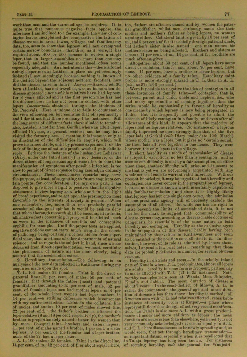 work than man and the surroundings he acquires. It is quite true that numerous negative facts oppose the inference I am inclined to : for example, the view of con- tagion leaves unexplained the comparative limitation of disease we Bee in area, towns, villages and families : my data, too, seem to show that leprosy will not overspread certain narrow boundaries ; that thus, as it were, it has required about 400 or 500 persons to evolve a single leper, that in larger assemblies no more than one may be found, and that the number mentioned often seems especially adequate. An illustration is this—thereisfound a single leper-man at Latidad—a place as yet seemingly isolated (I say seemingly because nothing is known of the district beyond the adjacent northern frontier), how did the disease arise in him ? Answer—Karson, ®t. 30, born at Latidad, lias not travelled, was at home wlieu the disease appeared ; none of his relatives have had leprosy, for 8 years affected and is the first person who has had the disease here : he has not been in contact witn other lepers (memoranda obtained through the kindness of Mr. Percival). Here a unique case fails to countenance the view of contagion, but confirms that of spontaneity ; and I doubt not that there are many like instances. Still the long series of different facts above alluded to remains ; also, Latidad is not far from Gordka where an adult leper, affected 15 years, at present resides ; and he may have visited the former place. I mention this instance only as an illustration of the difficulties in enquiry, which will ftrove insurmountable, until by precise experiment or the uck of finding one of nature’s proofs, we shall gain definite reply. Perhaps the instance of the husband at Loharwar (Diary, under date 14th January) is not decisive, or the dozen others of longer-standing disease : for, in short, tho manifestation of symptoms after possible infection, is too slow to permit of direct sequence being assured, in ordinary circumstances. These inconclusive remarks may serve the purpose, at least, of suggesting to future enquirers cer- tain points for consideration : for my own part, I am disposed to give more weight to positive than to negative statements, to view leprosy as a whole and in the light of broad experience, and to act upon the presumption most favorable to the interests of society in general. When one remembers, too, more than one precisely parallel occasion of change of opinion, it would be rash to deny that when thorough research shall be encouraged in India, affirmative facts concerning leprosy will be elicited, such as were in the instances of scrofula and consecutive syphilis, for example. Until the proper tests are applied, negative notions cannot carry much weight : the secrets of pathology being certainly not less hidden from super- ficial view, than are those of other departments of natural science ; and as regards the subject in hand, since we are debarred from direct experimentation, we must scrutinise the phenomena of nature all the more closely, being assured that the needed clue exists. 2 Hereditary transmission.—The following is an analysis of the new data collected in Kattiawar, during my enquiries made upon the spot. T. L. 10G males : 22 females. Taint in the direct or parental line: 19 per cent, of males, 50 per cent, of females : that through the father (most) and paternal grandfather amounting to 15 per cent, of male, 32 per cent, of female : leper-men had mother lepers in 4 per cent, of the whole, leper women had leper-mothers in 14 per cent.—a striking difference which is consonant with my earlier researches. Taint in the collateral line of uncles and aunts : 10 per cent, of males showed this, 22 per cent, of f. : the father’s brother is oftenest tho leper-relative (8 and 18 per cent, respectively), the mother’s brother is proportionately named oftener by women than by men. Co-equal taint—brothers and sisters lepers : 11 per cent, of males named a brother, 1 per cent, a sister leprous : 9 per cent, of the females had a leper brother, none of the 22 had a leper sister. A. L. 100 males : 33 females. Taint in tho direct line, 14 per cent, of m., 12 per cent, of f. or about equal : here, too, fathers are oftenest named and by women the pater- nal grandfather, whilst men curiously name also their mother and mother’s father as being lepers, no woman naming either. Collateral taint is given by 10 per cent, of in., and 9 per cent, of f.: it is chiefly through paternal uncle, but father’s sister is also named : one man names his mother’s sister as being affected. Brothers and sisters as lepers : 11 per cent, of m., 13 per cent, of f. : brothers are much oftenest given. Altogether, about 30 per cent, of all lepers have some direct or collateral taint: and about 70 per cent, have none. 11 percent, have a brother or sister leprous, but no other evidence of a family taint. Hereditary taint proper is more strongly marked in T. L. than in A. L. (viz., as 37 : 23 3 per cent.) Were it possible to negative the idea of contagion in all these instances of family taint—of contagion, that is, between parent and child, uncle and nephew, &c., who had many opportunities of coming together—then the series would be emphatically in favour of heredity as one means by which leprosy is now being propagated in India. But it is frequently not possible to admit the absence of likely contagion in a family, and even after all allowances of this kind, it appears that the majority of lepers had no leprous relatives. No instance of a leprous family impressed me more strongly than that of the five leper lads at Gorkhi (vide Diary under date 12th March) whose mother was a leper, but it gives no ‘ certain sound,’ for these lads all lived together in one house. They were however, the only lepers in the village. In short, heredity as a mode of transmission of disease is subject to exceptions, no less than is contagion : and as soon as one difficulty is met by a fair assumption, on either view alone, another difficulty will arise, and it seems to me that as yet wo are not .enough acquainted with any whole series of cases to warrant valid inference. With our present knowledge, it may be urged that both heredity and contagion can never concur in the propagation of leprosy, because no disease is known which is certainly capable of this double transmission ; and since it is highly likely that leprosy has but one single vera causa, the admission of one proximate agency will of necessity exclude the assumption of all others. But while one has no right to insist beyond the limits of ascertained data, it is not besides the mark to suggest that communicability of disease-germs may, according to the reasonable doctrine of pangeuesis, be essentially of the same nature in both heredity and contagion. Heredity as tho exclusive agent in the propagation of this disease, hardly having been maintained by observation in Kattiawar, does not seem to be entitled to the position once allotted to it. In illus- tration, however, of its role as admitted by lepers them- selves, I append a few brief notes ; remarking that these data are probably defective in number, for several obvious reasons. Heredity in districts and areas.—In the wholly inland part of Kundla where T. L. predominates, almost all lepers are adults : heredity in some form is frequent, particularly in males affected with T. L. (21 in 35 instances). Note- worthy examples were seen at Wanda, Mota Jhinjodra, Kundla and Jabbal. The mean duration of disease is about 7 years. In the coast-district of Mhowa, A. L. is rather the commonest; the general age and mean dura- tion of disease is less than above : heredity is marked: all 3 women seen with T. L. had relatives affected : remarkable instances of heredity occur at Kutpar,—a place where leprosystill flourishes though of not very recent manifesta- tion. In Talaja is also more A. L. with a great predomi- nance of males and more children as leperB : the mean duration of disease is less than elsewhere, yet heredity is not very commonly acknowledged : it occurs equally in A. L. and T. L.: hero disease seems to bo newly spreading and, as would seem, that not through hereditary transmission— an important datum, especially when it is recollected that in Talaja leprosy has long been known. For instances of seeming heredity, vide the journal for. Wunjodri