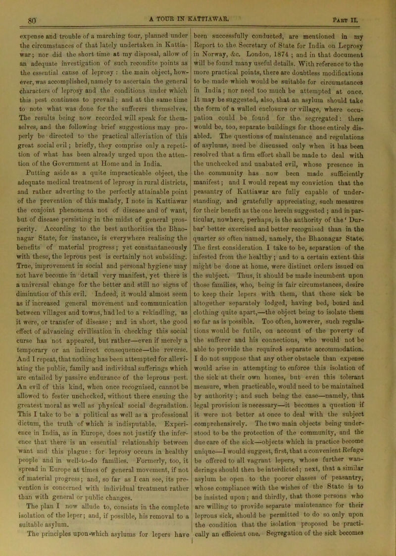 expense and trouble of a marching tour, planned under the circumstances of that lately undertaken in Kattia- war ; nor did the short time at my disposal, allow of an adequate investigation of such recondite points as the essential cause of leprosy: the main object, how- ever, was accomplished, namely to ascertain the general characters of leprosy and the conditions under which this pest continues to prevail ; and at the same time to note what was done for the sufferers themselves. The results being now recorded will speak for them- selves, and the following brief suggestions may pro- perly be directed to the practical alleviation of this great social evil; briefly, they comprise only a repeti- tion of what has been already urged upon the atten- tion of the Government at Home and in India. Putting aside as a quite impracticable object, the adequate medical treatment of leprosy in rural districts, and rather adverting to the perfectly attainable point of the prevention of this malady, I note in Kattiawar the conjoint phenomena not of disease and of want, but of disease persisting in the midst of general pros- perity. According to the best authorities the Bhao- nagar State, for instance, is everywhere realising the benefits of material progress; yet constantaneously with these, the leprous pest is certainly not subsiding. True, improvement in social and personal hygiene may not have become in detail very manifest, yet there is a universal change for the better and still no signs of diminution of this evil. Indeed, it would almost seem as if increased general movement and communication between villages and towns, had led to a rekindling, as it were, or transfer of disease ; and in short, the good effect of advancing civilisation in checking this social curse has not appeared, but rather—even if merely a temporary or an indirect consequence—the reverse. And I repeat, that nothing has been attempted for allevi- ating the public, family and individual sufferings which are entailed by passive endurance of the leprous pest. An evil of this kind, when once recognised, cannot be allowed to fester unchecked, without there ensuing the greatest moral as well as physical social degradation. This I take to be a political as well as a professional dictum, the truth of which is indisputable. Experi- ence in India, as in Europe, does not justify the infer- ence that there is an essential relationship between want and this plague: for leprosy occurs in healthy people and in well-to-do families. Formerly, too, it spread in Europe at times of general movement, if not of material progress; and, so far as I can see, its pre- vention is concerned with individual treatment rather than with general or public changes. The plan I now allude to, consists in the complete isolation of the leper; and, if possible, his removal to a suitable asylum. The principles upon*which asylums for lepers have been successfully conducted, are mentioned in my Report to the Secretary of State for India on Leprosy in Norway, &c. London, 1874 ; and in that document will be found many useful details. With reference to the more practical points, there are doubtless modifications to be made which would be suitable for circumstances in India ; nor need too much be attempted at once. It may be suggested, also, that an asylum should take the form of a walled enclosure or village, where occu- pation could be found for the, segregated: there would be, too, separate buildings for those entirely dis- abled. The questions of maintenance and regulations of asylums, need be discussed only when it has been resolved that a firm effort shall be made to deal with the unchecked and unabated evil, whose presence in the community has now been made sufficiently manifest; and I would repeat my conviction that the peasantry of Kattiawar are fully capable of under- standing, and gratefully appreciating, such measures for their benefit as the one herein suggested ; and in par- ticular, nowhere, perhaps, is the authority of the' Dur- bar’ better exercised and better recognised than in the quarter so often named, namely, the Bhaonagar State. The first consideration I take to be, separation of the infested from the healthy ; and to a certain extent this might be done at home, were distinct orders issued on the subject. Thus, it should be made incumbent upon those families, who, being in fair circumstances, desire to keep their lepers with them, that these sick be altogether separately lodged, having bed, board and clothing quite apart,—the object being to isolate them so far as is possible. Too often, however, such regula- tions would be futile, on account of the poverty of the sufferer and his connections, who would not be able to provide the required separate accommodation. I do not suppose that any other obstacle than expense would arise in attempting to enforce this isolation of the sick at their own homes, but even this tolerant measure, when practicable, would need to be maintained by authority ; and such being the case—namely, that legal provision is necessary—it becomes a question if it were not better at once to deal with the subject comprehensively. The two main objects being under- stood to be the protection of the community, and the due care of the sick—objects which in practice become unique—I would suggest, first, that a convenient Refuge be offered to all vagrant lepers, whose further wan- derings should then be interdicted; next, that a similar asylum be open to the poorer classes of peasantry, whose compliance with the wishes of the State is to be insisted upon ; and thirdly, that those persons who arc willing to provide separate maintenance for their leprous sick, should be permitted to do so only upon the condition that the isolation proposed be practi- cally an efficient one. Segregation of tire sick becomes