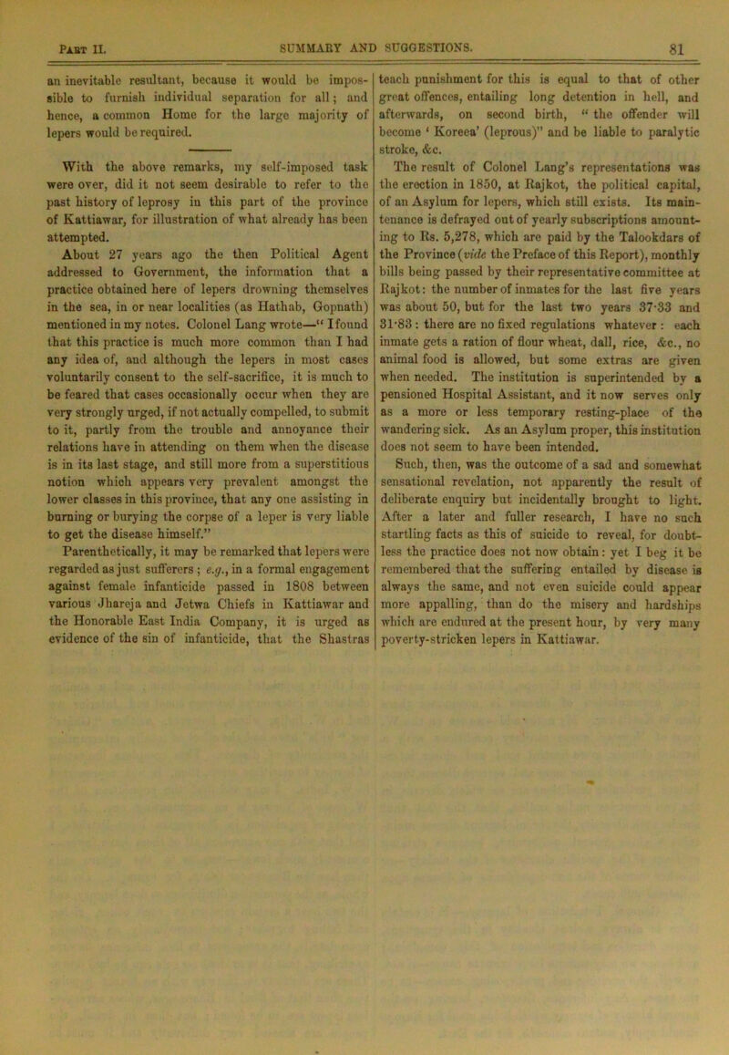 an inevitable resultant, because it would be impos- sible to furnish individual separation for all; and hence, a common Home for the large majority of lepers would be required. With the above remarks, my self-imposed task were over, did it not seem desirable to refer to the past history of leprosy in this part of the province of Kattiawar, for illustration of what already has been attempted. About 27 years ago the then Political Agent addressed to Government, the information that a practice obtained here of lepers drowning themselves in the sea, in or near localities (as Ilathab, Gopnath) mentioned in my notes. Colonel Lang wrote—“ I found that this practice is much more common than I had any idea of, and although the lepers in most cases voluntarily consent to the self-sacrifice, it is much to be feared that cases occasionally occur when they are very strongly urged, if not actually compelled, to submit to it, partly from the trouble and annoyance their relations have in attending on them when the disease is in its last stage, and still more from a superstitious notion which appears very prevalent amongst the lower classes in this province, that any one assisting in burning or burying the corpse of a leper is very liable to get the disease himself.” Parenthetically, it may be remarked that lepers were regarded as just sufferers ; e.g., in a formal engagement against female infanticide passed in 1808 between various Jhareja and Jetwa Chiefs in Kattiawar and the Honorable East India Company, it is urged as evidence of the sin of infanticide, that the Shastras teach punishment for this is equal to that of other great offences, entailing long detention in hell, and afterwards, on second birth, “ the offender will become ‘ Koreea’ (leprous)’’ and be liable to paralytic stroke, &c. The result of Colonel Lang’s representations was the erection in 1850, at Rajkot, the political capital, of an Asylum for lepers, which still exists. Its main- tenance is defrayed out of yearly subscriptions amount- ing to Rs. 5,278, which are paid by the Talookdars of the Province (vide the Preface of this Report), monthly bills being passed by their representative committee at Rajkot: the number of inmates for the last five years was about 50, but for the last two years 37-33 and 31-83 : there are no fixed regulations whatever : each inmate gets a ration of flour wheat, dall, rice, &c., no animal food is allowed, but some extras are given when needed. The institution is superintended by a pensioned Hospital Assistant, and it now serves only as a more or less temporary resting-place of the wandering sick. As an Asylum proper, this institution does not seem to have been intended. Such, then, was the outcome of a sad and somewhat sensational revelation, not apparently the result of deliberate enquiry but incidentally brought to light. After a later and fuller research, I have no such startling facts as this of suicide to reveal, for doubt- less the practice does not now obtain: yet I beg it be remembered that the suffering entailed by disease is always the same, and not even suicide could appear more appalling, than do the misery and hardships which are endured at the present hour, by very many poverty-stricken lepers in Kattiawar.