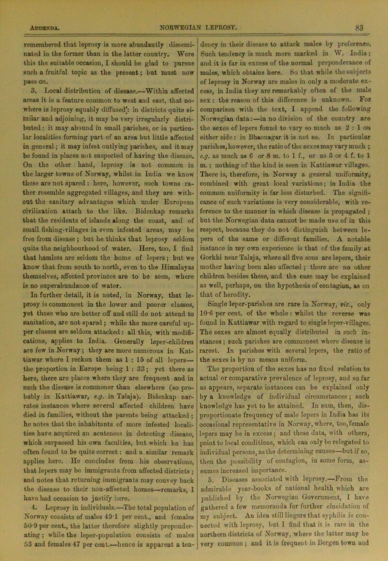 remembered that leprosy is more abundantly dissemi- nated in the former than in the latter country. Were this the suitable occasion, I should be glad to pursue such a fruitful topic as the present; but must now pass on. 3. Local distribution of disease.—Within affected areas it is a feature common to west and east, that no- where is leprosy equably diffused): in districts quite si- milar and adjoining, it may be very irregularly distri- buted : it may abound in small parishes, or in particu- lar localities forming part of an area but little affected in general; it may infest outlying parishes, and it may be found in places not suspected of having the disease. On the other hand, leprosy is not common in the larger towns of Norway, whilst in India we know these are not spared : here, however, such towns ra- ther resemble aggregated villages, and they are with- out the sanitary advantages which under European civilization attach to the like. Bidenkap remarks that the residents of islands along the coast, and of small fishing-villages in even infested areas, may be free from disease ; but he thinks that leprosy seldom quits the neighbourhood of water. Here, too, I find that hamlets are seldom the home of lepers ; but we know that from south to north, even to the Himalayas themselves, affected provinces are to be seen, where is no superabundance of water. In further detail, it is noted, in Norway, that le- prosy is commonest in the lower and poorer classes, yet those who are better off and still do not attend to sanitation, are not spared; while the more careful up- per classes are seldom attacked: all this, with modifi- cations, applies to India. Generally leper-children are few in Norway ; they are more numerous in Kat- tiawar where I reckon them as 1 : 15 of all lepers— the proportion in Europe being 1 : 33 ; yet there as here, there are places where they are frequent and in such the disease is commoner than elsewhere (so pro- bably in Kattiawar, e.g. in Talaja). Bidenkap nar- rates instances where several affected children have died in families, without the parents being attacked ; he notes that the inhabitants of more infested locali- ties have acquired an acuteness in detecting diseaso, which surpassed his own faculties, but which he has often found to be quite correct: and a similar remark applies here. He concludes from his observations, that lepers may be immigrants from affected districts ; and notes that returning immigrants may convey back the disease to their non-affected homes—remarks, I have had occasion to justify here. 4. Leprosy in individuals.—The total population of Norway consists of males 49T per cent., and females 50 9 per cent,, the latter therefore slightly preponder- ating ; while the leper-population consists of males 53 and females 47 per cent.—hence is apparent a ten- dency in their disease to attack males by preference. Such tendency is much more marked in W. India; and it is far in excess of the normal preponderance of males, which obtains here. So that while the subjects of leprosy in Norway are males in only a moderate ex- cess, in India they are remarkably often of the male sex : the reason of this difference is unknown. For comparison with the text, I append the following Norwegian data:—in no division of the country are the sexes of lepers found to vary so much as 2 : 1 on either side: in Bhaonagar it is not so. In particular parishes, however, the ratioofthe sexes may vary much ; e.g. as much as 6 or 8 m. to 1 f., or as 3 or 4 f. to 1 m.: nothing of the kind is seen in Kattiawar villages. There is, therefore, in Norway a general uniformity, combined with great local variations; in India the common uniformity is far less disturbed. The signifi- cance of such variations is very considerable, with re- ference to the manner in which disease is propagated ; but the Norwegian data cannot be made use of in this respect, because they do not distinguish between le- pers of the same or different families. A notable instance in my own experience is that of the family at Gorkhi near Talaja, where all five sons are lepers, their mother having been also affected ; there are no other children besides these, and the case may be explained as well, perhaps, on the hypothesis of contagion, as on that of heredity. Single leper-parishes are rare in Norway, viz., only 10 6 per cent, of the whole : whilst the reverse was found in Kattiawar with regard to single leper-villages. The sexes are almost equally distributed in such in- stances ; such parishes are commonest where disease is rarest. In parishes with several lepers, the ratio of the sexes is by no means uniform. The proportion of the sexes has no fixed relation to actual or comparative prevalence of leprosy, and so far as appears, separate instances can be explained only by a knowledge of individual circumstances; such knowledge has yet to be attained. In sum, then, dis- proportionate frequency of male lepers in India has its occasional representative in Norway, where, too, female lepers may bo in excess; and these data, with others, point to local conditions, which can only be relegated to individual persons, as the determining causes—but if so, then the possibility of contagion, in some form, as- sumes increased importance. 5. Diseases associated with leprosy.—From the admirable year-books of national health which are published by the Norwegian Government, I have gathered a few memoranda for further elucidation of my subject. An idea still lingers that syphilis is con- nected with leprosy, but I find that it is rare in the northorn districts of Norway, where the latter may be very common ; and it is frequent in Bergen town aud