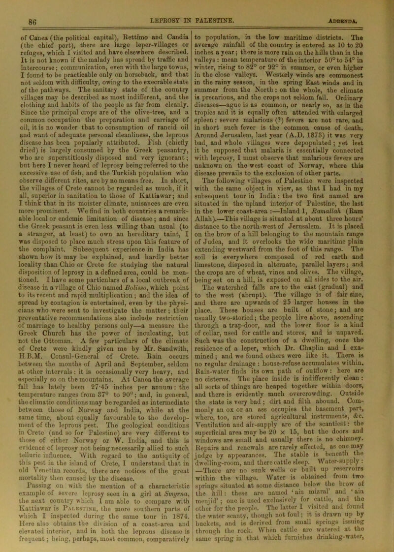 of Canea (the political capital), Rettimo and Candia (the chief port), there are large leper-villages or refuges, which I visited and have elsewhere described. It is not known if the malady has spread by traffic and intercourse; communication, even with the large towns, I found to be practicable only on horseback, and that not seldom with difficulty, owing to the execrable state of the pathways. The sanitary state of the country villages may be described as most indifferent, and the clothing and habits of the people as far from cleanly. Since the principal crops are of the olive-tree, and a common occupation the preparation and carriage of oil, it is no wonder that to consumption of rancid oil and want of adequate personal cleanliness, the leprous disease has been popularly attributed. Fish (chiefly dried) is largely consumed by the Greek peasantry, who are superstitiously disposed and very ignorant; but here I never heard of leprosy being referred to the excessive use of fish, and the Turkish population who observe different rites, are by no means free. In short, the villages of Crete cannot be regarded as much, if it all, superior in sanitation to those of lvattiawar; and I think that in its moister climate, nuisances are even more prominent. We find in both countries a remark- able local or endemic limitation of disease ; and since the Greek peasant is even less willing than usual (to a stranger, at least) to own an hereditary taint, I was disposed to place much stress upon this feature of the complaint. Subsequent experience in India has shown how it may be explained, and hardly better locality than Ohio or Crete for studying the natural disposition of leprosy in a defined area, could be men- tioned. I have some particulars of a local outbreak of disease in a village of Ohio named Bolisso, which point to its recent and rapid multiplication ; and the idea of spread by contagion is entertained, even by the physi- cians who were sent to investigate the matter; their preventative recommendations also include restriction of marriage to healthy persons only—a measure the Greek Church has the power of inculcating, but not the Ottoman. A few particulars of the climate of Crete were kindly given me by Mr. Sandwith, H.B.M. Consul-General of Crete. Rain occurs between the months of April and September, seldom at other intervals : it is occasionally very heavy, and especially so on the mountains. At Canea the average fall has lately been 27'45 inches per annum: the temperature ranges from 37° to 90°; and, in general, the climatic conditions may be regarded as intermediate between those of Norway and India, while at the same time, about equally favourable to tho develop- ment of the leprous pest. Tho geological conditions in Crete (and so for Palestine) are very different to those of either Norway or W. India, and this is evidence of leprosy not being necessarily allied to such telluric influence. With regard to the antiquity of this pest in the island of Crete, I understand that in old Venetian records, there are notices of the great mortality then caused by the disease. Passing on with the mention of a characteristic example of severe leprosy seen in a girl at Smyrna, the next country which 1 am able to compare with lvattiawar is Palestine, the more southern parts of which I inspected during the same tour in 1874. Here also obtains the division of a coast-area and elevated interior, and in both the leprous disease is frequent; being, perhaps, most common, comparatively to population, in the low maritime districts. The average rainfall of the country is entered as 10 to 20 inches a year; there is more rain on the hills than in the valleys : mean temperature of the interior 50° to 54° in winter, rising to 82° or 92° in summer, or even higher in the close valleys. Westerly winds are commonest in the rainy season, in the spring East winds and in summer from the North: on the whole, the climate is precarious, and the crops not seldom fail. Ordinary diseases—ague is as common, or nearly so, as in the tropics and it is equally often attended with enlarged spleen: severe malarious (?) fevers are not rare, and in short such fever is the common cause of death. Around Jerusalem, last year (A.D. 1873) it was very bad. and whole villages were depopulated ; yet lest it be supposed that malaria is essentially connected with leprosy, I must observe that malarious fevers are unknown on the west coast of Norway, where this disease prevails to the exclusion of other parts. The following villages of Palestine were inspected with tho same object in view, as that I had in my subsequent tour in India: the two first named are situated in the upland interior of Palestine, the last in the lower coast-area :—Inland 1, Ramallah (Ram Allah).—This village is situated at about three hours’ distance to the north-west of Jerusalem. It is placed on the brow of a hill belonging to the mountain range of Judea, and it overlooks the wide maritime plain extending westward from the foot of this range. The soil is everywhere composed of red earth and limestone, disposed in alternate, parallel layers; and tho crops are of wheat, vines and olives. The village, being set on a hill, is exposed on all sides to the air. The watershed falls are to the east (gradual) and to the west (abrupt). The village is of fair size, and there are upwards of 25 larger houses in the place. These houses are built of stone; and are usually two-storied; the people live above, ascending through a trap-door, and the lower floor is a kind of cellar, used for cattle and stores, and is unpaved. Such was the construction of a dwelling, once the residence of a leper, which Dr. Chaplin and I exa- mined ; and we found others were like it. There is no regular drainage : house-refuse accumulates within. Rain-water finds its own path of outflow: here are no cisterns. The place inside is indifferently clean : all sorts of things are heaped together within doors, and there is evidently much overcrowding. Outside the state is very bad ; dirt and filth abound. Com- monly an ox or an ass occupies the basement part, where, too, are stored agricultural instruments, &c. Ventilation and air-supply are of the scantiest: the superficial area may be 20 X 15, but the doors and windows are small and usually there is no chimney. Repairs and renewals are rarely effected, as one may judge by appearances. The stable is beneath the dwelling-room, and there cattle sleep. Water-supply : —There are no sunk wells or built up reservoirs within the village. Water is obtained from two springs situated at some distance below the brow of tho hill: these nre named ‘ain mizral and ‘ ain menjid’; one is used exclusively for cattle, and the other for the people. The latter I visited and found the water scanty, though not foul; it is drawn up by buckets, and is derived from small springs issuing through the rock. When cattle are watered at tho same spring in that which furnishes drinking-water,