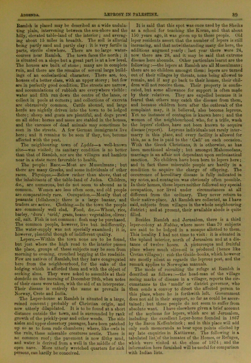 Rami eh is placed may be described as a wide undula- ting plain, intervening between the sea-shore and the hilly, elevated table-land of the interior ; and averag- ing about 15 miles in breadth. The soil is alluvial being partly sand and partly clay : it is very fertile in parts, sterile elsewhere. There are no large water- courses near Ramleh. The town faces the north ; it is situated on a slope but a great part is at a low level. The houses are built of stone; many are in complete ruin, and there arc the remains of several large build- ings of an ecclesiastical character. There are, too, houses of a better class, with an upper storey; but few are in perfectly good condition. The streets are narrow, and accumulations of rubbish are everywhere visible: water and filth ran down the centre of the lanes, or collect in pools at comers ; and collections of excreta are obtrusively common. Cattle abound, and large herds are nightly driven mto the town to be lodged there; sheep and goats are plentiful, and dogs prowl on all sides: horses and asses are stabled in the houses, and the carcases of dead animals may sometimes be seen in the streets. A few German immigrants live here; and it remains to be seen if they, too, become affected with the pest. The neighbouring town of Lydda—a well-known site—was visited; its sanitary condition is no better than that of Ramleh, nor are the villages and hamlets near in a state more favorable to health. The people: Race.—Most are Mussulmans; but there are many Greeks, and some individuals of other races. Physique.—Below rather than above, that of the inhabitants of the table-land of Judea. Children, &c., are numerous, but do not seem to abound as is common. Women are less often seen, and old people are comparatively rare. Occupation.—Mostly that of peasants (fellaheen): there is a large bazaar, and traders are active. Clothing.—In the town the people are commonly well clad. Food, &c.—Wheat, rice, barley, ‘dura’: ‘urid,’ gram, beans: vegetables,olives: oil, salt. Fish is not common: flesh may be purchased. The common people, however, live but indifferently. The water-supply was not specially examined; it is, however, plentiful though of indifferent quality. Lepers.—Within the town none are to be found, but just where the high road to the interior passes the place, groups of these subjects may be seen from morning to evening, crouched begging at the roadside. Few are natives of Ramleh, but they have congregated here from the neighbourhood, for the sake of the lodging which is afforded them and with the object of seeking alms. They were asked to assemble at their domicile on the morning of December 28th, when notes of their cases were taken, with the aid of an interpreter. Their disease is entirely the same as prevails in Norway, Crete and India. The Leper-house at Ramleh is situated in a large, ruined convent; probably of Christian origin, and now utterly dilapidated. It is to be found at a short distance outside the town, and is surrounded by rank growth of the prickly-pear and other weeds. The side aisles and upper clerestory passages, have been patched up so as to form rude chambers; where, like owls in the ruin, these miserable creatures nestle. There is no common roof; the pavement is now filthy mud, and water is derived from a well in the middle of the open nave. More utterly wretched quarters for sick persons, can hardly be conceived. It is 6aid that this spot was once used by the Sheiks as a school for teaching the Koran, and that about 150 years ago, it was given up to these people. Old leper residents assert that the number of lepers is still increasing, and that notwithstanding many die here, the additions augment yearly: last year there were 24, now there are 28, and it may be said that extreme disease here abounds. Other particulars learnt are the following:—the lepers at Ramleh are all Mussulmans; there are no children amongst them: lepers are turned out of their villages by threats, none being allowed to remain, and if any go back to their homes, their chil- dren will not receive them. Their property is confis- cated, but some allowance for support is often made by their relatives. They are expelled because it is feared that others may catch the disease from them, and because children born after the outbreak of the complaint may, it is believed, also become leprous. Yet no instance of contagion is known here; and the women of the neighbourhood who, for a trifle, wash the lepers’ clothes, have not been known to acquire disease (report). Leprous individuals not rarely inter- marry in this place, and every facility is allowed for this, as a fee is paid to the ‘ Cadi’ on each occasion. With the Greek Christians, it is otherwise, as has been mentioned already ; but amongst Mahomedans, marriage is an affair not dependant upon ecclesiastical sanction. No children have been born to lepers here; and in fact these miserable people are hardly in a condition to acquire the charge of offspring. The occurrence of hereditary disease is fully indicated in my notes, and contagion was obviously often possible. In their homes, these lepers neither followed any special occupation, nor lived under circumstances at all different from the ordinary. They never return to their native-place. At Ramleh are collected, as I have said, subjects from villages in the whole neighbouring district; and at present, their available abode is quite filled. Besides Ramleh and Jerusalem, there is a third leper-colony at Nablus, where more than 70 subjects are said to be lodged in a mosque allotted to them. This locality I had not time to visit: it is situated in the upland interior, north of Jerusalem and at a dis- tance of twelve hours. A picturesque and fruitful place where much olive-oil is produced (hence like Cretan villages) : vide the Guide-books, which however are mostly silent as regards the leprous pest, and the remark applies to Norwegian manuals. The mode of recruiting the refuge at Ramleh is described as follows:—the head-man of the village seeing marks of disease in a villager, reports the cir- cumstance to the ‘ mudir’ or district governor, who then sends a convoy to direct the affected person to this place, where he is forthwith left. Government does not aid in their support, so far as could be ascer- tained ; but these people do not seem to suffer from absolute want. I have elsewhere given a brief account of the asylums for lepers, which are at Jerusalem, including the excellent Leper-home founded in 1807 by the Baron Keffenbrinck ; and in this place will add only such memoranda as bear upon points elicited by my late enquiries in Kattiawar. The following is a tabulated listjof the inmates of the Homes, or Refuges, which were visited at the close of 1874 ; and the information here furnished will be useful for comparison with Indian lists.