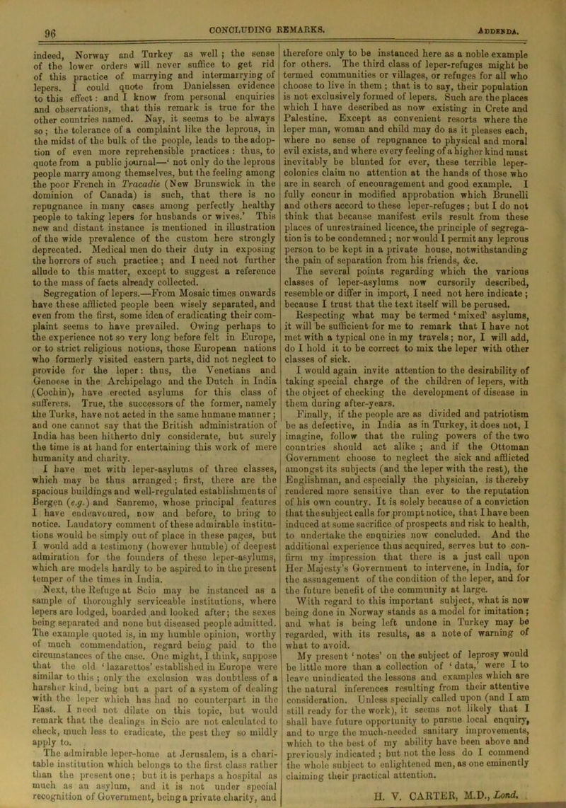 CONCLUDING REMARKS. indeed, Norway and Turkey as well ; the sense of the lower orders will never suffice to get rid of this practice of marrying and intermarrying of lepers. I could quote from Danielssen evidence to this effect: and I know from personal enquiries and observations, that this remark is true for the other coimtries named. Nay, it seems to be always so; the tolerance of a complaint like the leprous, in the midst of the bulk of the people, leads to the adop- tion of even more reprehensible practices : thus, to quote from a public journal—‘ not only do the leprous people marry among themselves, but the feeling among the poor French in Tracadie (New Brunswick in the dominion of Canada) is such, that there is no repugnance in many cases among perfectly healthy people to taking lepers for husbands or wives.’ This new and distant instance is mentioned in illustration of the wide prevalence of the custom here strongly deprecated. Medical men do their duty in exposing the horrors of such practice ; and I need not further allnde to this matter, except to suggest a reference to the mass of facts already collected. Segregation of lepers.—From Mosaic times onwards have these afflicted people been wisely separated, and even from the first, some idea of eradicating their com- plaint seems to have prevailed. Owing perhaps to the experience not so very long before felt in Europe, or to strict religious notions, those European nations who formerly visited eastern parts, did not neglect to provide for the leper: thus, the Venetians and Genoese in the Archipelago and the Dutch in India (Cochin), have erected asylums for this class of sufferers. True, the successors of the former, namely the Turks, have not acted in the same humane manner; and one cannot say that the British administration of India has been hitherto duly considerate, but surely the time is at hand for entertaining this work of mere humanity and charity. I have met with leper-asylums of three classes, which may be thus arranged; first, there are the spacious buildings and well-regulated establishments of Bergen (e.g.) and Sanremo, whose principal features I have endeavoured, now and before, to bring to notice. Laudatory comment of these admirable institu- tions would be simply out of place in these pages, but I would add a testimony (however humble) of deepest admiration for the founders of these leper-asylums, which are models hardly to be aspired to in the present temper of the times in India. Next, the ltefuge at Scio may bo instanced as a sample of thoroughly serviceable institutions, where lepers are lodged, boarded and looked after; the sexes being separated and none but diseased people admitted. The example quoted is, iu my humble opinion, worthy of much commendation, regard being paid to the circumstances of the case. Oue might, 1 think, suppose that the old ‘ lazarettos’ established in Europe were similar to this ; only the exclusion was doubtless of a harsher kind, being but a part of a system of dealing with the leper which has had no counterpart in the East. I need not dilate on this topic, but would remark that the dealings in Scio are not calculated to cheek, much less to eradicate, the pest they so mildly apply to. The admirable leper-home at Jerusalem, is a chari- table institution which belongs to the first class rather than the present one ; but it is perhaps a hospital as much as an asylum, and it is not under special recognition of Government, being a private charity, and A DDES DA. therefore only to be instanced here as a noble example for others. The third class of leper-refuges might be termed communities or villages, or refuges for all who choose to live in them ; that is to say, their population is not exclusively formed of lepers. Such are the places which I have described as now existing in Crete and Palestine. Except as convenient resorts where the leper man, woman and child may do as it pleases each, where no sense of repugnance to physical and moral evil exists, and where every feeling of a higher kind must inevitably be blunted for ever, these terrible leper- colonies claim no attention at the hands of those who are in search of encouragement and good example. I fully concur in modified approbation which Brunelli and others accord to these leper-refuges ; but I do not think that because manifest evils result from these places of unrestrained licence, the principle of segrega- tion is to be condemned ; nor would I permit any leprous person to be kept in a private house, notwithstanding the pain of separation from his friends, &c. The several points regarding which the various classes of leper-asylums now cursorily described, resemble or differ in import, I need not here indicate ; because I trust that the text itself will be perused. Respecting what may be termed ‘ mixed1 asylums, it will be sufficient for me to remark that I have not met with a typical one in my travels ; nor, I will add, do I hold it to be correct to mix the leper with other classes of sick. I would again invite attention to the desirability of taking special charge of the children of lepers, with the object of checking the development of disease in them during after-years. Finally, if the people are as divided and patriotism be as defective, in India as in Turkey, it does not, I imagine, follow that the ruling powers of the two countries should act alike ; and if the Ottoman Government choose to neglect the sick and afflicted amongst its subjects (and the leper with the rest), the Englishman, and especially the physician, is thereby rendered more sensitive than ever to the reputation of his own country. It is solely because of a conviction that thesubject calls for prompt notice, that I have been induced at some sacrifice of prospects and risk to health, to undertake the enquiries now concluded. And the additional experience thus acquired, serves but to con- firm my impression that there is a just call upon Her Majesty’s Government to intervene, in India, for the assuagement of the condition of the leper, and for the future benefit of the community at large. With regard to this important subject, what is now being done in Norway stands as a model for imitation; and what is being left undone in Turkey may bo regarded, with its results, as a note of warning of what to avoid. My present ‘ notes’ on the subject of leprosy would be little more than a collection of 1 data,’ were I to leave unindicated the lessons and examples which are the natural inferences resulting from their attentive consideration. Unless specially called upon (and I am still ready for the work), it seems not likely that I shall have future opportunity to pursue local enquiry, and to urge the much-needed sanitary improvements, which to the best of my ability have been above and previously indicated ; but not the less do I commend the whole subject to enlightened men, as oue eminently claiming their practical attention. H. V. CARTER, M.D., Lond.