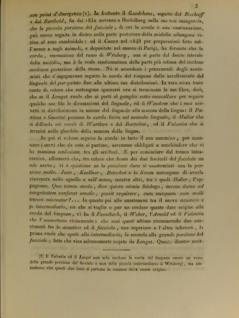 san paini d'Emerger?ce (i). In frattanto il Gaedckensy seguito dal Bischoff e à^ìBartholdy fm dui i832 sostenne a HeidelJjerg nella sua tesi inaugur;;le, che la piccola porzione del facciale , di cui la corda è una continuazione, può essere seguita in dietro nella parte posteriore della midolla allungata vi- cino al seno romboidale : ed il Casco nel 1848 per preparazioni fatte sul- 1’uomo e sugli animali, e depositate nel museo di Parigi, ha fermato che la corda y emanazione del ramo di fP^risberg y non si parte dal fascio laterale della midollay ma è la reale continuazione della parte più intima del cordone mediano posteriore della stessa. Nè si accordano i jìcnsamenti degli anato- misti che s’ingegnarono seguire la corda del timpano dallo accollamento del linguale del par quinto fino alle ultime sue distribuzioni. In vero senza tener conto di coloro che sostengono ignorarsi ove si terminano le sue fibre, dirò, che se il Longet vuole che si porti al ganglio sotto-mascellare per seguire qualche suo filo le diramazioni del linguale y ed il TVinslow che i suoi ner- vetti si distribuiscono in unione del linguale alla mucosa della lingua; il Pa~ nizza e Guarini pensano la corda finire nel muscolo linguale, il Mailer che si difi'onda nei canali di PParthon e del Bartolini y ed il Valentin che si termini nelle glandolo della mucosa della lingua. Se poi si volesse seguire la corda in tutto il suo cammino , per cono- scere i nervi che da essa si partono, saremmo obbligati a conchiudere che vi ha massima confusione tra gli scrittori. E per cominciare dal tronco intra- cranico, afiferraerò che, tra coloro che fanno dei due fascicoli del facciale im solo nervo , vi è quistione se la porzione dura si anastomizzi con la por^ zione molle. Jean , Koellner, Breschet e lo Swan sostengono di averla rinvenuta nello agnello e nell’uomo, mentre altri, tra i quali Haller y l’op- pugnano. Quo tamen modo , dice questo esimio fisiologo , nervus durus ad integritatem conferai sensùs , possit requirere , cum nusquam cum molli trunco misceatur ?,.. Inquanto poi alle anastomosi tra il nervo acustico e jo intermediarioy sia che si voglia o pur no credere questo dare origine alla corda del timpano, vi ha il Faesebechy il IVebery VArnold ed il Valentin che r ammettono ricisamenle ; che anzi quest’ ultimo riconoscendo due ana- stomosi tra lo acustico ed il facciede , una superiore e T altra inferiore , la prima vuole che spetti allo intermedi ario y la seconda alla grande porzione del facciale ; fatto che vien solennemente negato da Longet. Questo illustre scrit- (1) Il Valentin ed il Longet non solo credono la corda del timpano essere un ramo della grande porzione del facciale e non della piccola (intermediario di Wrisberg), ma am- mettono che questi due fasci si partono in comune dalla stessa origine.