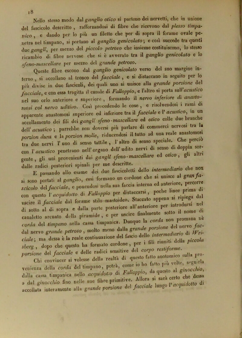 Nello stesso modo dal ganglio olico sì parloDO dei nervellì, die in unione del fascicolo descritto , rafforzandosi di fibre die ricevono dal plesso timpa- nico , e dando per lo più un filetto che per di sopra il forame ovale pe- netra nel timpano, si portano al ganglio genicolato', e così succede Ira questi due <^angU, per mezzo del piccolo petroso che insienae costituiscono, lo stesso ricambio di fibre nervose che si è avverato tra il ganglio genicolato e lo sfeno-mascellare per mezzo del grande petroso. Queste fibre escono dal ganglio genicolato verso del suo margine in- terno , si accollano al tronco del facciale , e si distaccano in seguito per lo iiiii divise in due fascicoli, dei quali uno si unisce alla grande porzione del facciale, e con essa tragitta il canale di Falloppio, e l’allro si porta sull’acMsfico nel suo orlo anteriore e superiore , formando il nervo inferiore di anasto- mosi col neriro uditho. Così procedendo le cose, e risolvendosi i rami di apparente anastomosi superiore ed inferiore tra il facciale e 1' acustico, m un accollamento dei fili dei gangli' sfeno-mascellare ed otico colle due branc e dell’ acustico ; parrebbe non doversi più parlare di commerci nervosi tra a porJondura e U porJon molle, riducendosi il tutto ad L due nervi 1’ uno di senso tattile , 1’ altro di senso speciale. Che pereto con Yacustico penetrano nell’organo dell’udito nervi di senso di doppia sor- gente, gli uni provenienti dai gangli sfeno-mascellare ed ouco, gli altri dalle radici posteriori spinali per me descritte. i ^ E passando allo esame dei due fascicoletli dello intermediano c i si sono portati al ganglio, essi formano un cordone che si unisce al g^ fa- scicolo del facciale, e ponendosi nella sua faccia interna ed con questo I’ aciuidoUo di Falloppio per distaccarsi, poche linee p^ uscire n facciale dal forame stilo-mastoideo. Staccato appena p g di sotto al di sopra e dalla parte posteriore all’anteriore per n canaletto arcuato della piramide , e per uscire finalmente so o corda del timpano nella cassa timpanica. Dunque la cor u e dal nervo grande petroso , molto meno dalla grande por-io li. ...I. sberg , dopo che questo ha formato cordone, p porcine del facile e delle radici sensitive del corpo Chi conviccr si volesse della realti. di questo c irL venienra della corda del timpano, potrà, come io ho f dalla cassa timpanica nello acguidoUo di Falloppio, ‘‘“J' dessa a dal ginocchio fino nelle sue fibre primitive. A ora si ,, mjogo di accollafa interamente alla grande porzione del facciale lungo 1 accludono