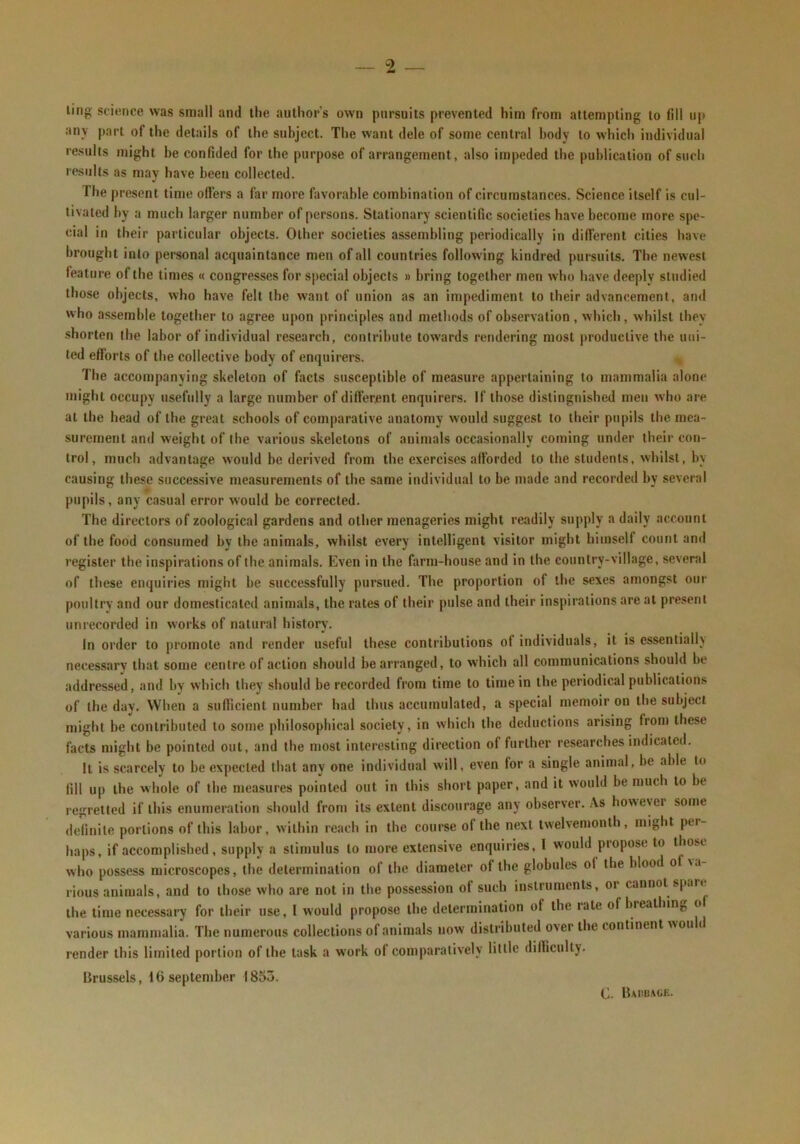 ling scionce was small and the author’s own pursuits prevented him from attempting to fill up any part of the details of the subject. The want dele of some central body to which individual results might be confided for the purpose of arrangement, also impeded the publication of such results as may have been collected. The present time offers a far more favorable combination of circumstances. Science itself is cul- tivated by a much larger number of persons. Stationary scientific societies have become more spe- cial in their particular objects. Other societies assembling periodically in different cities have brought into personal acquaintance men of all countries following kindred pursuits. The newest feature of the times « congresses for special objects » bring together men who have deeply studied those objects, who have felt the want of union as an impediment to their advancement, and who assemble together to agree upon principles and methods of observation, which, whilst they shorten the labor of individual research, contrihute towards rendering most productive the uni- ted efforts of the collective body of enquirers. The accompanying skeleton of facts susceptible of measure appertaining to mammalia alone might occupy usefully a large number of different enquirers. If those distinguished men who are at the head of the great schools of comparative anatomy would suggest to their pupils llie mea- surement and weight of the various skeletons of animals occasionally coming under their con- trol, much advantage would be derived from the exercises afforded to the students, whilst, by causing these successive measurements of the same individual to be niade and recorded by several pupils, any casual error would be corrected. The directors of zoological gardens and other menageries might readily supply a daily account of the food consumed by the animals, whilst every intelligent visitor might himself count and register the inspirations of the animals. Even in the farm-house and in the country-village, several of these enquiries might be successfully pursued. The proportion of the sexes amongst our poultry and our domesticated animals, the rates of their pulse and their inspirations are at present unrecorded in works of natural history. In order to promote and render useful these contributions of individuals, it is essentiallv necessary that some centre of action should be arranged, to which all communications should be addressed, and by which they should be recorded from time to time in the periodical publications of the day. When a sufficient number had thus accumulated, a special memoir on tfie subject might be contributed to some philosopbical society, in which the deductions arising from these facts might be pointed out, and the most interesting direction of further researches indicated. It is scarcely to be expected that any one individual will, even for a single animal, be able to fill up the whole of the measures pointed out in this short paper, and it would be much to be regretted if this enumeration should from its extent discourage any observer. As however some definite portions of this labor, within reach in the course of the next twelvemonth, might per- haps, if accomplished, supply a stimulus to more extensive enquiries, I would propose to those who possess microscopes, the determination of the diameter of the globules of the hlood o \a- rious animals, and to those who are not in tlie possession of such instruments, or cannot spare the time necessai7 for their use. I would propose the determination of the rate of breathing of various mammalia. The numerous collections of animals now distributed over the continent won ( render this limited portion of the task a work of comparatively little difficulty. Brussels, 16 September 1853.