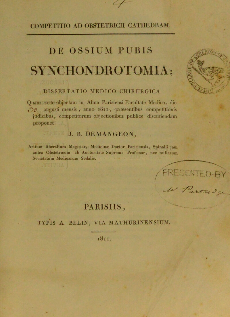 COMPETITJO AD OBSTETRICII CATHEDRAM. DE OSSIUM PUBIS SYNCHONDROTOMIA ; DISSERTATIO MEDICO-CHIRÜRGICA Quain sorte objectam in Alma Parisiensi Facultate Medica, die augusti mensis , anno r8n , præsentibns competitionis jüdicibus, competitorum objectionibus publiée discutiendam proponet J. B. DEMANGEGN, Àrtium liberalium Magister, Medicinæ Doctor Parisiensis, Spinalii jam autea Obstetricum ab Auctoritale Suprema Professor, nec nullarum Societatum Medicarum Sodalis. PARISIIS, TYPIS A BELIN, VIA MAT H URINE N SIUM.