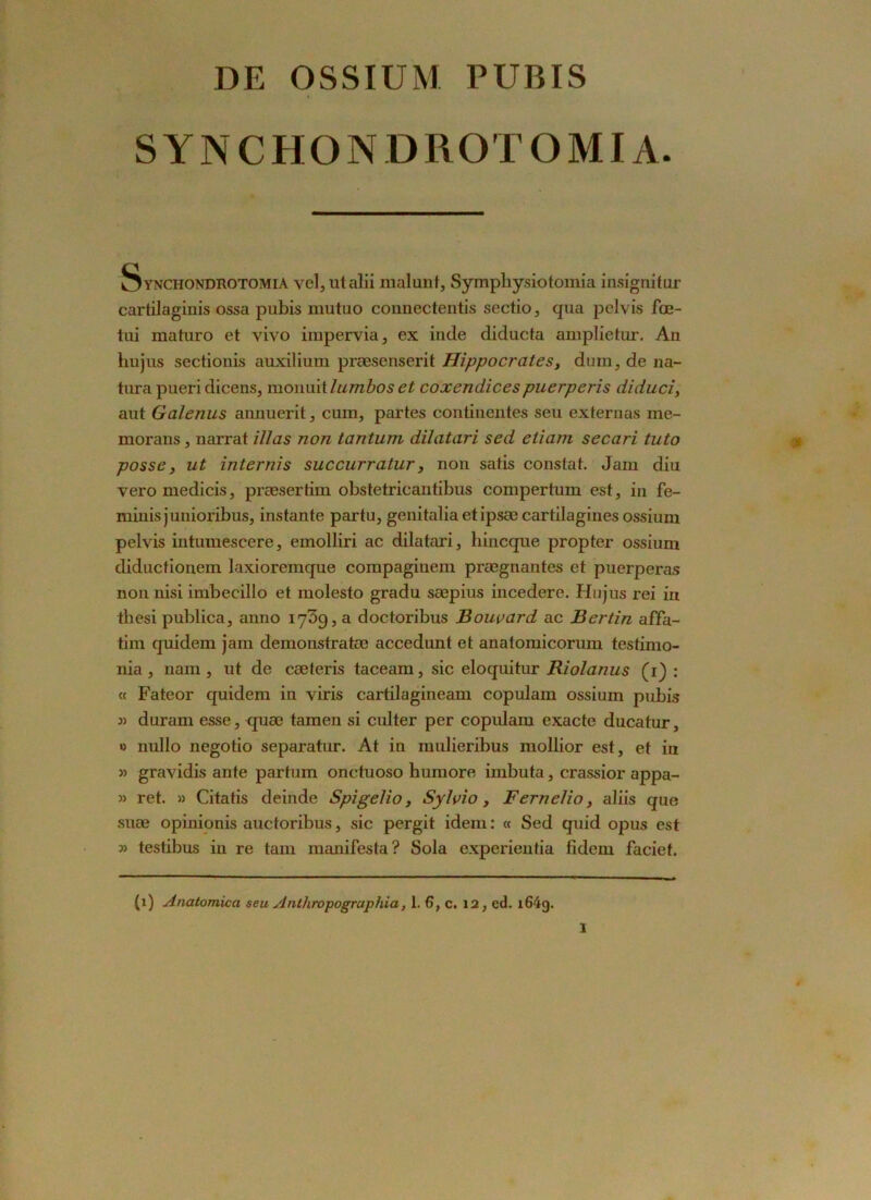 DE OSSIUM PUBIS SYNCHONDROTOMI A. ^ynchondhotomia vel,utalii mal uni, Symphysiotomia insignitor cartilaginis ossa pubis mutuo connectentis sectio, qua pelvis fœ- tui maturo et vivo impervia, ex inde diducta amplietur. An hujus sectionis auxilium præsenserit Hippocrates, dum, de na- tura pueridicens, monuit lumboset coxendicespuerperis diduci, aut Galenus annuerit, cum, partes continentes seu externas me- morans, narrat illas non tantum dilatari sed etiam secari tuto posse, ut internis succurratur, non satis constat. Jam diu vero medicis, præsertim obstetricantibus compertum est, in fe- minisjunioribus, instante partu, genitalia et ipsæ cartilagines ossium pelvis intumescere, emolliri ac dilatari, hincque propter ossium diductionem laxioremque compagiuem prægnantes et puerperas non nisi imbecillo et molesto gradu sæpius incedere. Hujus rei iu thesi publica, anno 17^9, a doctoribus Boucard ac Ber tin affa- tim quidem jam demonstratæ accedunt et anatomicorum testimo- nia, nam, ut de cæteris taceam, sic eloquitur Riolanus (1) : « Fateor quidem in viris cartilagineam copulam ossium pubis 3) duram esse, quæ tamen si culter per copulam exacte ducatur, » nullo negotio separatur. At in mulieribus mollior est, et in 3) gravidis ante partum onctuoso humore imbuta, crassior appa- 3) ret. » Citatis deinde Spigelio, Sylvio, Fernelio, aliis que suæ opinionis auctoribus, sic pergit idem: « Sed quid opus est 3> testibus in re tam manifesta? Sola experientia fidem faciet. (i) Anatomica seu Anthropographia, 1. 6, c. 12, ed. i64g.