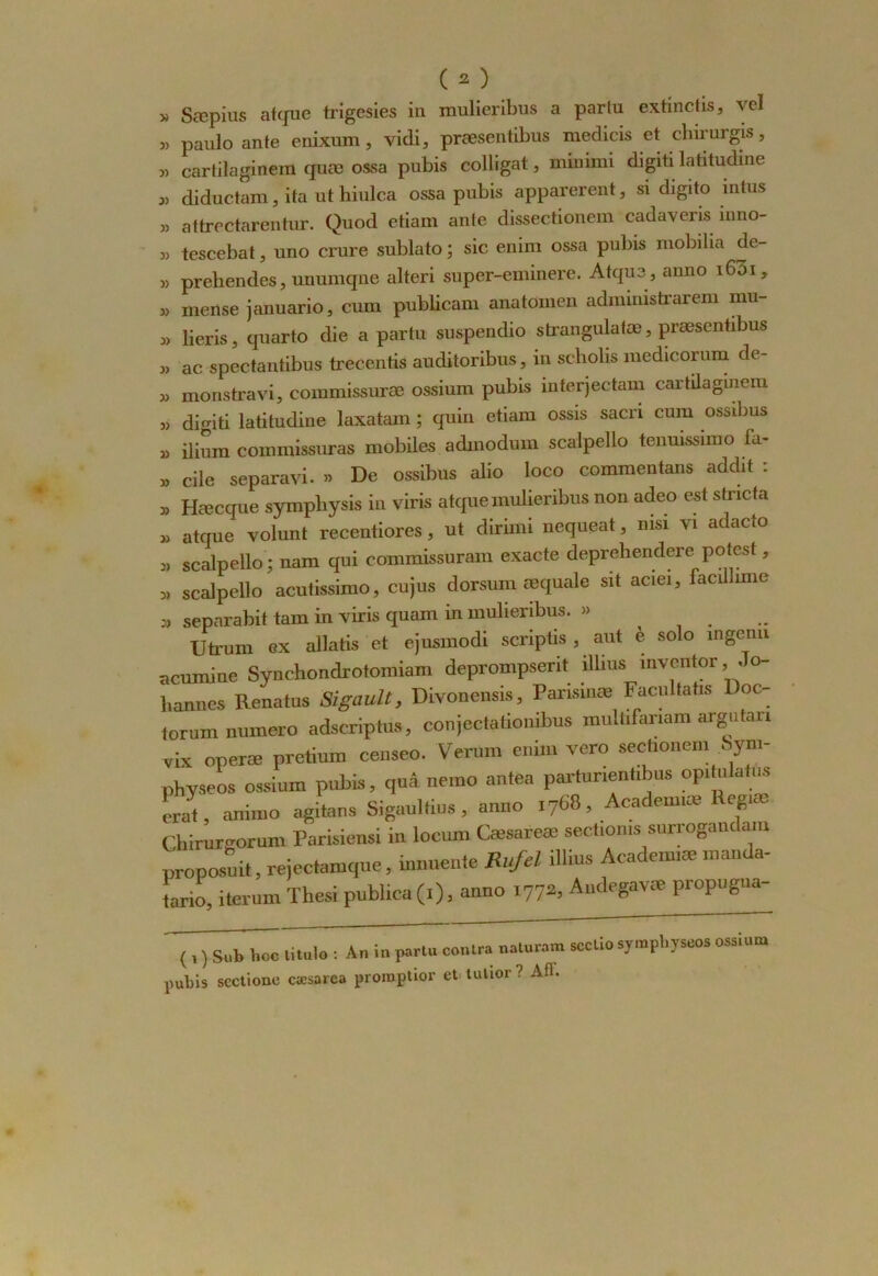 » Sæpius atque trigesies in mulieribus a parlu extinctis, vcl » paulo ante enixum, vidi, præsentibus medicis et chirurgis, » cartilaginem quæ ossa pubis colligat, minimi digiti latitudine « diductam, ita ut hiulca ossa pubis apparerent, si digito mtus „ attrectarentur. Quod etiam ante dissectionem cadaveris inno- w tescebat, uno crure sublato ; sic enim ossa pubis mobilia de- » preliendes, unumqne alteri super-eminere. Atque, anno 1601, » merise januario, cum publicam auatomen administrarem mu- 3, lieris 3 quarto die a partir suspendio strangulatæ, præsentibus 33 ac spectantibus trecentis auditoribus, in scholis medicorum de- 33 monstravi, commissuræ ossium pubis interjectam cartilaginem 33 digiti latitudine laxatam ; quin etiam ossis sacn cum ossibus 33 ilium commissuras mobiles admodum scalpello tenuissimo fa- 33 cile separavi. » De ossibus alio loco commentans addit . 3> Hæcque sympliysis in viris atque mulieribus non adeo est stncta 33 atque volunt recentiores, ut dirimi nequeat, nisi yi adacto 3, scalpello ; nam qui commissuram exacte deprehendere potesl, 3, scalpello acutissimo, cujus dorsum œquale sit aciei, facillmie 3, separabit tam in viris quam in mulieribus. » Utrum ex allatis et ejusmodi scriptis , aut è solo ingénu acumine Synchondrotomiam deprompserit illius inventer ^Jo- hannes Renatus Sigault, Divonensis, Pansinæ Facultatis Doc- torum numéro adscriptus, conjectationibus multifariam argutan vix operæ pretium censeo. Verum enim vero sectionem 8ym- physeos ossium pubis, quâ nemo antea partunentibus opitnlatus cvli, animo agitons Sigaultius , anno 1768, Academiæ Regiæ Chirurgorum Parisiens! in locum Cæsareæ sectioms surrogandam proposait, rejectamque, mnuente Rufel illius Acadeimæ manda- tario, iterum Thesi publica (1), anno 1772, Andegavæ propugna- ( , ) S«î> hoe litulo : An in partu contra naturam scctio symphyseos ossium pubis scctionc cæsarca promptior et tutior ? Aff.