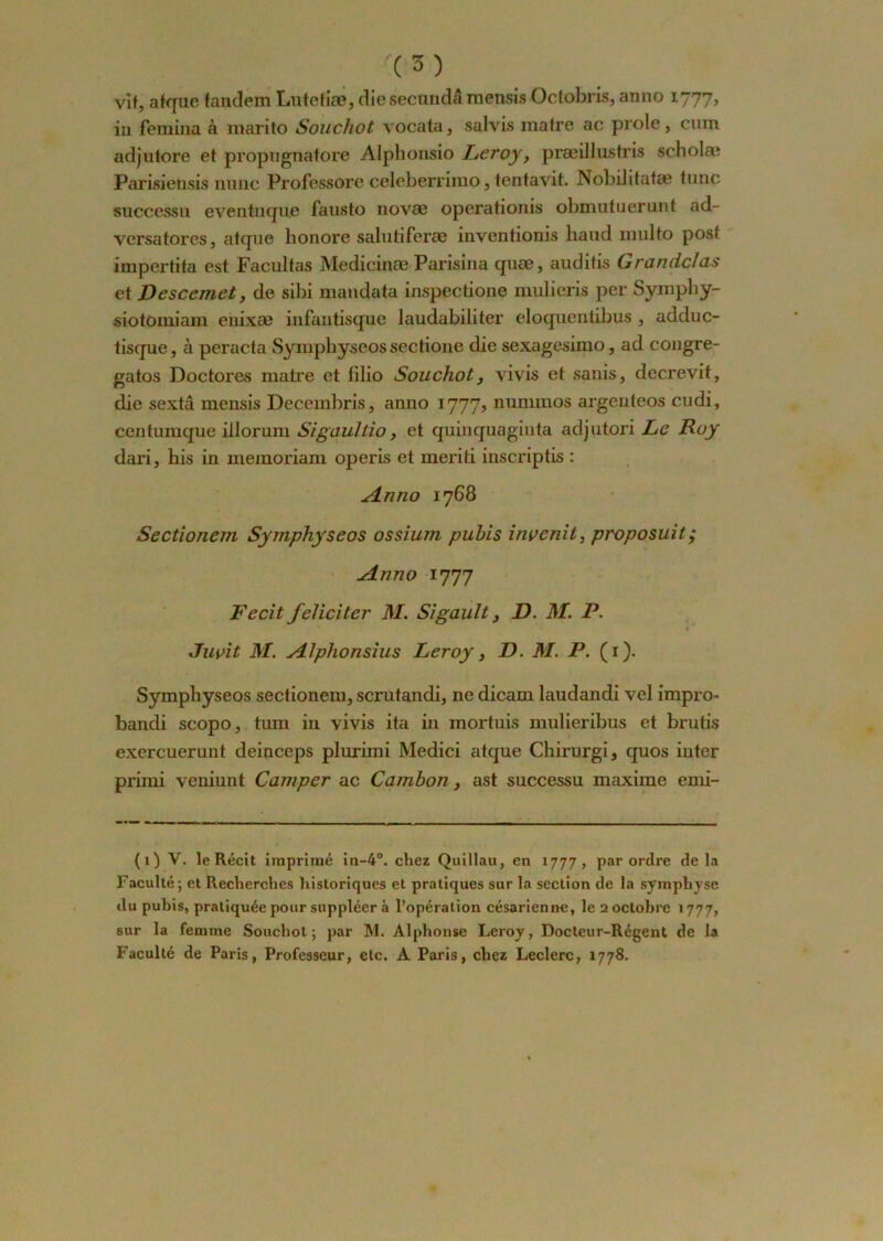 vit, afque tandem Lutetiæ, die secundâ mensis Octobris, anno 1777, in femina à marito Soucliot vocata, salvis mafre ac proie, cum adjutore et propugnatore Alphonsio Leroy, præil lus tris scholæ Parisiensis niinc Professore celeberrimo, tentavit. Nobüitatae tune successu eventuque fausto novae operationis obmutuerunt ad- versatores, atque honore saluliferae inventionis haud multo post impertita est Facultas Medicinæ Parisina quæ, auditis Grandc/as et JDescemet, de sibi mandata inspectione mulieris per Syinphy- siotomiam enixæ infautisque laudabiliter eloquentibus , adduc- tisque, à peracta Symphyseos sectione die sexagesimo, ad congre- gatos Doctores matre et lilio Souchot 3 vivis et sanis, decrevit, die sexta mensis Decembris, anno 1777, nunnnos argenteos cudi, centumque illorum Sigaultio, et quinquaginta adjutori Le Roy dari, his in memoriam operis et meriti inscriptis : Anno 1768 Sectionem Symphyseos ossium pubis inoenit, proposuit ; Anno 1777 Fecit féliciter M. Sigault 3 D. M. P. * Juçit M. A/phonsius Leroy, D. M. P. (1). Symphyseos sectionem, scrutandi, ne dicam laudandi vel impro- bandi scopo, tum in vivis ita in mortuis mulieribus et brutis exercuerunt deinceps plurimi Medici atque Chirurgi, quos inter primi veniunt Camper ac Cambon, ast successu maxime emi- (1) V. le Récit imprimé in-4°. chez Quillau, en 1777, par ordre delà Faculté; et Recherches historiques et pratiques sur la section de la symphyse du puhis, pratiquée pour suppléer à l’opération césarienne, le 2 octobre 1777, sur la femme Souchot; par M. Alphonse Leroy, Docteur-Régent de la Faculté de Paris, Professeur, etc. À Paris, chez Leclerc, 1778.