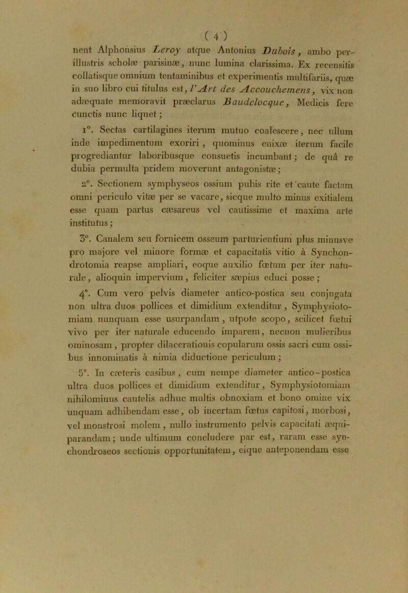 lient Alphonsius Leroy atque Antonius Dubois, amlio per- illustris scliolæ parisinæ, mine lumina clarissima. Ex recensais collatisque omnium tentaminibus et experimentis multifariis, quæ in suo libro cui titulus est, VArt des Accoucliemens, vix non adæquate memoravit præclarus Baudclocque, Medicis fere Cunctis nunc liquet ; i°. Sectas cartilagines iterum mutuo coalescere, nec ullum inde impedimentum exoriri , quominus enixœ iterum facile progrediantur laboribusque consuetis incumbant ; de quâ re dubia pennulta pridem moverunt antagonistœ ; 2°. Sectionem symphyseos ossium pubis rite et caute factam omni periculo vitæ per se vacare, sicque multo minus exitialem esse quam partus cæsareus vel cautissime et maxima arte institutus ; 3°. Canalem seu fornicem osseum parturientium plus minusve pro majore vel minore fonnæ et capacitatis vitio à Synchon- drotomia reapse ampliari, eoque auxilio fœtum per iter natu- relle , alioquin impervium, féliciter sæpius educi posse ; 4°. Cum vero pelvis diameter antico-postica seu conjngata non ultra duos pollices et dimidium extenditur, Sympbysioto- miam nunquam esse usurpandam, utpote scopo, scilicet fœtui vivo per iter naturale educendo imparem, neenon mulieribus ominosam, propter dilacerationis copularum ossis sacri cum ossi- bus innominatis à nimia diductione periculum ; 5°. In cœteris casibus, cum nempe diameter antico-postica ultra duos pollices et dimidium extenditur, Symphysiotomiam nihilominus cautelis adhuc multis obnoxiam et bono omine vix un quam adhibendam esse, ob incertain fœtus capitosi, morbosi, vel monstrosi molem , nullo instrumento pelvis capacitati æqni- parandam; unde ultimum concludere par est, raram esse syn- cbondioseos sectionis opportunitatem, eique anteponendam esse