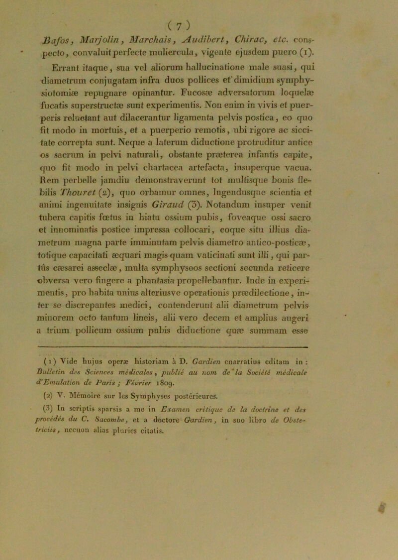 fiafos, MarjoJin, Marchais, Audihert, Chirac, etc. eons- pecfo, convaluit perfecte muliercula, vigente ejusdem puero (i). Errant ifaque, sua vel aliorum hallucinatione male suasi, qui diametrum conjugatam infra duos pollices et'dimidium synipby- siotomiæ repugnare opinantur. Fucosœ adversatorum loquelæ fucatis supersfrucfæ sunt experimentis. Non eniiu in vivis et puer- peris roluctnnt aut dilacerantur ligamenta pelvis postica, eo quo fit modo in mortuis, et a puerperio reinotis, ubi rigore ac sicci- tate correpta sunt. Neque a Iaterum diductione protruditur antice os sacrum in pelvi naturali, obstante præterea infantis capite, quo fit modo in pelvi cbartacea artefacta, insuperque vacua. Rem perbelle jamdiu demonstraverunt tôt multisque bonis fle- bilis Thouret (2), quo orbamur omnes, lugendusque scientia et animi ingenuitate insignis Giraud (3). Notandum insuper venit tubera capitis fœtus in hiatu ossium pubis, foveaque ossi sacro et innominatis postice impressa collocari, eoque situ illius dia- mefrum magna parte imminutam pelvis diametro antico-posticæ, totique capacitati æquari magis quam vaticinati sunt illi, qui par- tus cæsarei asseclæ, inulta sympbyseos sectioni secunda reticere cbversa vero fingere a phantasia propellebantur. Inde in experi- mentis, pro habita unius alteriusve operationis prædilectione, in- ter se discrepantes medici, contenderunt alii diametrum pelvis minorein octo tantum lineis, alii vero decem et amplius augeri a trium pollicum ossium pubis diductione quæ smnmam esse (1) Vide liujus operæ historiam à D. Gardien cnarratius éditam in: Bulletin des Sciences médicales, publié au nom de la Société médicale d’Emulation de Paris ; Février 180g. (2) V. Mémoire sur les Symphyses postérieures. (3) In scriplis sparsis a me in Examen critique de la doctiine et des procédés du C. Sacombe, et a (loctore Gardien, in suo libro de Obsfe- triciis, nccuon alias pluries cilatis.