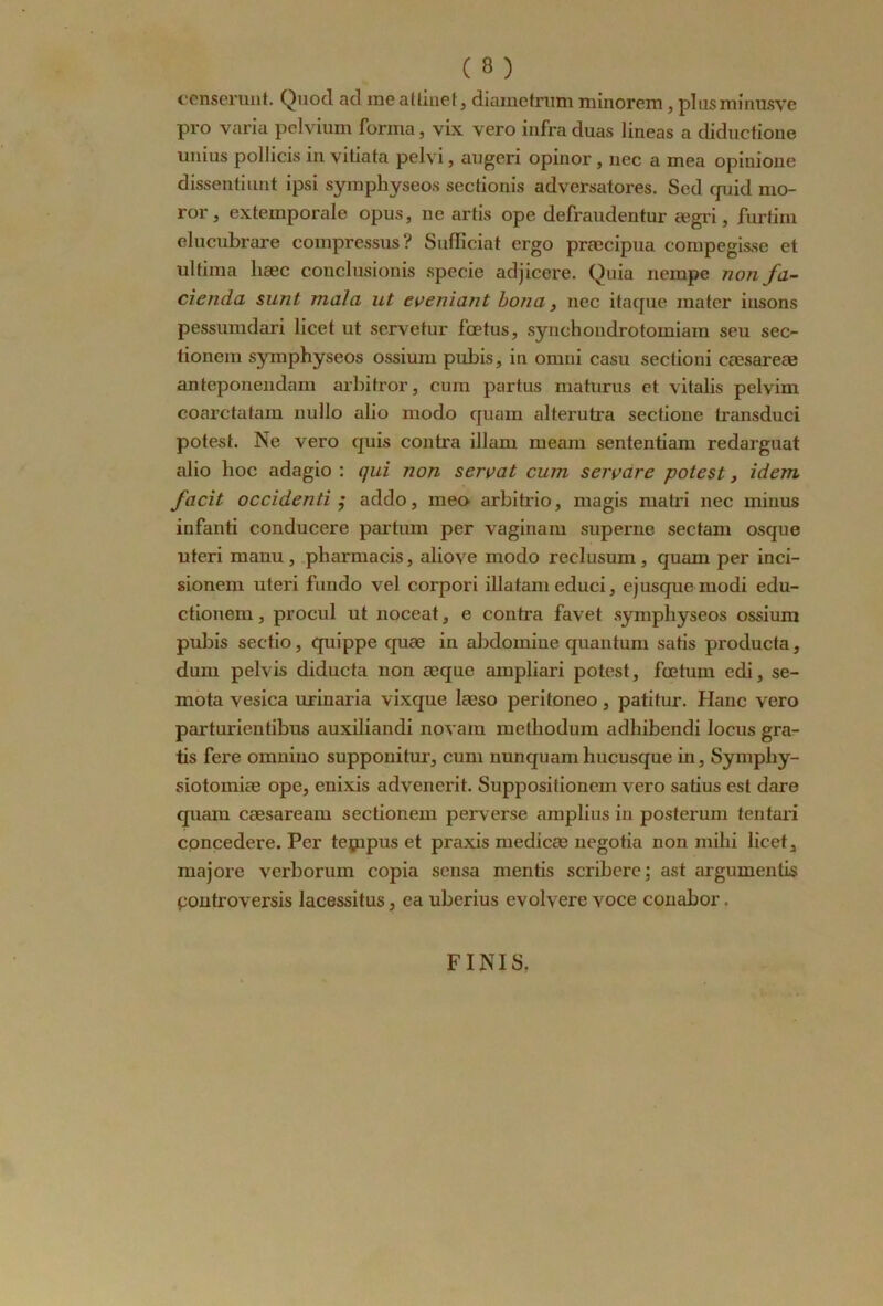 censerunt. Qnod acl meatti.net, diametrum minorem, plusminusve pro varia pelvium forma, vix vero infraduas lineas a diductione unius pollicis in vitiata pelvi, augeri opinor , nec a mea opinione dissenti mit ipsi symphyseos sectionis adversatores. Scd cpiid mo- ror, extemporale opus, ne artis ope defrandentur ægri, furtim elucubrare compressus? Sufficiat ergo præcipua compegisse et ultiina hæc conclnsionis specie adjicere. Quia nempc non fa- cienda sunt mala ut eveniant bona, nec itaque mater insons pessumdari licet ut servetur fœtus, syncbondrotomiam seu sec- tionem symphyseos ossium pubis, in omni casu sectioni eæsareæ anteponendam arbitror, cum partus maturus et vitalis pelvim coarctatam nullo alio modo quam alterutra sectione transduci potest. Ne vero quis contra illam meam sententiam redarguat alio hoc adagio : qui non seroat cum servare -potest, idem facit occidenti ; addo, meo arbitrio, magis matri nec minus infanti conducere partum per vaginam superne sectam osque uteri manu, pharmacis, aliove modo reclusum, quam per inci- sionem uteri fundo vel corpori illatam educi, ejusquemodi edu- ctionem, procul ut noceat, e contra favet symphyseos ossium pubis sectio, quippe quæ in abdomiue quantum satis producta, dum pelvis diducta non œque ampliari potest, fœtum edi, se- mota vesica urinaria vixque læso peritoneo, patitur. Hanc vero parturientibus auxiliandi novam methodum adhibendi locus gra- tis fere omniuo suppouitur, cum nunquam hucusque in, Symphy- siotomiæ ope, enixis advencrit. Suppositionem vero satius est dare quam cæsaream sectionem perverse amplius in posterum tentari cpncedere. Per teçnpus et praxis medicæ negotia non mihi licet, majore verborum copia sensa mentis scribere; ast arguments pontroversis lacessitus, ea uberius evolvere voce conabor. FINIS.