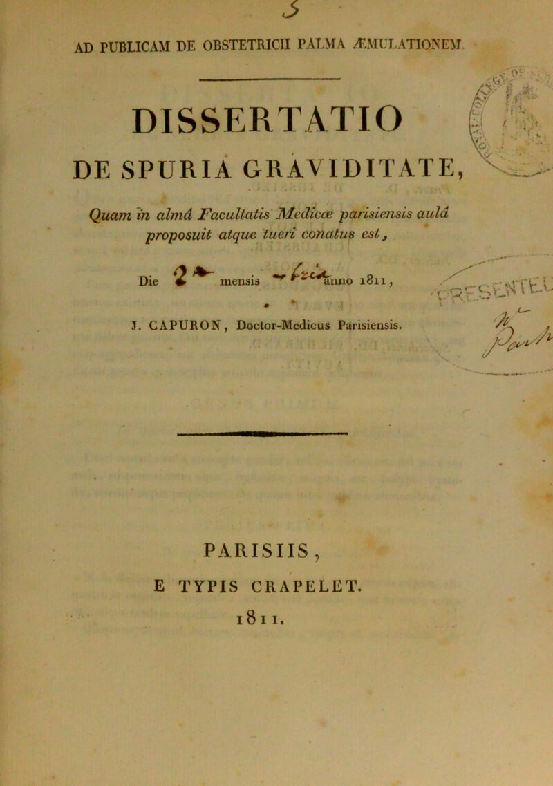 AD PUBLICAM DE OBSTETRICII PALMA ÆMULATIONEM, DISSERTATIO DE SPURIÂ GRAVIDITATE, r Quain in almâ Facultatis ][lediccB parisiensis üulâ proposuit atque tuefi conatus est, Die ^ mensis 1811, J. CAPURON, Doctor-Medicus Parisiensis. PARISIIS, E TYPIS CRAPELET. 1811. ,>-.Q r t A V 1 .\m *