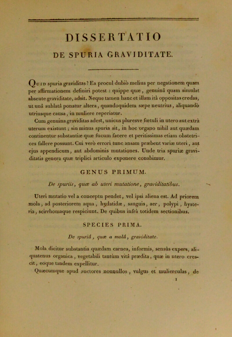 DISSERTATIO DE SPURIÂ GRAVIDITATE. ID spuria graviditas? Ea procul dubib melius per uegalionem quam per affirniationeni defiulri polest : quippe quæ, genuinâ quam simulât absente graviditate, adsit. Neque tamen banc et illam iià oppositas credas, ut unâ sublatâ ponalur altéra, quandoquidem sæpe neulrius, aliquandb utrlusque causa, in muliere reperialur. Cum genuina graviditas adest, unicus pluresve foeluli in utero aut extra uterum existunt ; sin minus spuria sit, in hoc organo nihil aut quædam coutinentur subslantiæ quæ fucum facere et peritissimas etiam obstelri- ces fallere possunt. Gui verb errori tune ansam præbent variæ uteri, aut ejus appendicum, aut abdominis mulaliones. Unde tria spuriæ gravi- dilalis généra quæ triplici articule exponere conabimur. GENUS PRIMUM. De spuriis, quæ ah uteri mutatione, graviditatibus. Uteri mutalio vel a conceptu pendet, vel ipsi aliéna est. Ad priorem mola, ad posteriorem aqua , hj^datidæ , sanguis, aer, polypi, hysle- ria, scirrhomaque respiciunt. De quibus infra totidem sectionibus. SPECIES PRIMA. De spuriâ , quæ a molâ, graviditate. » Mola diciiur substantia quædam carnea, iuformis, sensùs expers, ali- quatenus organica , vegetabili tantùni vitâ prædita, quæ in utero cres- cit, eoque tandem expellilur. Quæcumque apud auctores nonuullos , vulgus et mulierculas, de f