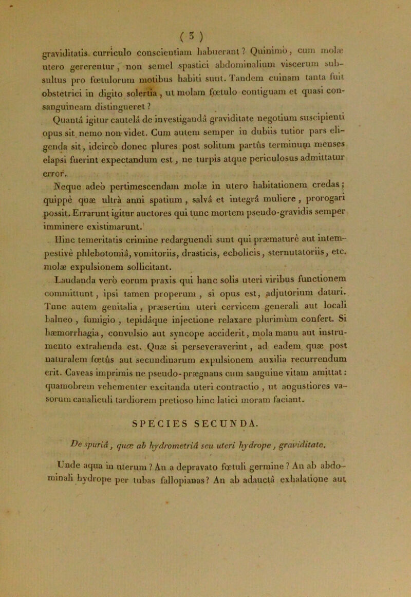 gravlJitalis curriculo couscieutiam liabjierant ? Quinimo, cum molæ utero gercrentur, non semcl spasllci abtloininaliuin visceruni sub- sullus pro fœtuloruiii molibus bablli sunt. laudeni cuinam tanta fuit obstetrici in digito solerüa , ut molara fœlulo contiguam et quasi con- sanguincam distiugueret ? Quanta igitur cautelâ de investigaudâ gravidilate negotium suscipienti opus sit.nemo non videt. Cura auteni seraper in dubiis tutior pars eli- genda sit, idcircb donec plures post solitura partùs terraiuuçi meuses elapsi fuerint expectandura est, ne turpis atque periculosus admittatur error. • Neque adeb pertimescendam molæ in utero babitationera credas; quippè quæ ultra anni spatiura , salvâ et integrâ muliere, prorogari possit. Errarunt igitur auctores qui lune mortem pseudo*gravidis seraper irarainere existimarunt.’ Hlnc temeritaiis criniiue redarguendi sunt qui præmaturè aut intem- pestivè plilebotoraiâ, voniitoriis, drasticis, ecbolicis, sternutaloriis, etc. raolæ expulsionem sollicitant. Laudanda verb eorura praxis qui banc solis uteri viribus functionem cominittunt, ipsi ïamen properum , si opus est, adjutorium daturi. Tune autera genitalla , præsertira uteri cervicera geuerali aut locali balneo , furaigio , lepidâque injectione relaxare pluriraùra confert. Si bæraorrhagia, convtdsio aut syncope accident, mola manu aut iustru- mento extraheuda est. Quæ si perseveraveriut, ad eadem quæ post naturaleni fœtus aut secundiuaruni expulsionem auxilia recurrendum erit. Caveas imprirais ne pseudo-prægnaus cnin sanguine vilam amittat : quaraobrera vehementer excitanda uteri contractio , ut angustiores va- soruin canalicidi tardiorein pretioso bine latici morani faciaut. SPECIES SECUNDA. De spuriâ J quæ ah hjdrometrià seu uteri hjdrope , graviditatc. I Unde aqua in uierura ? An a depravato fœtuli gerraine ? An ab abdo- minali bydrope per tubas fallopianas? An ab adauclâ exlialatione aul