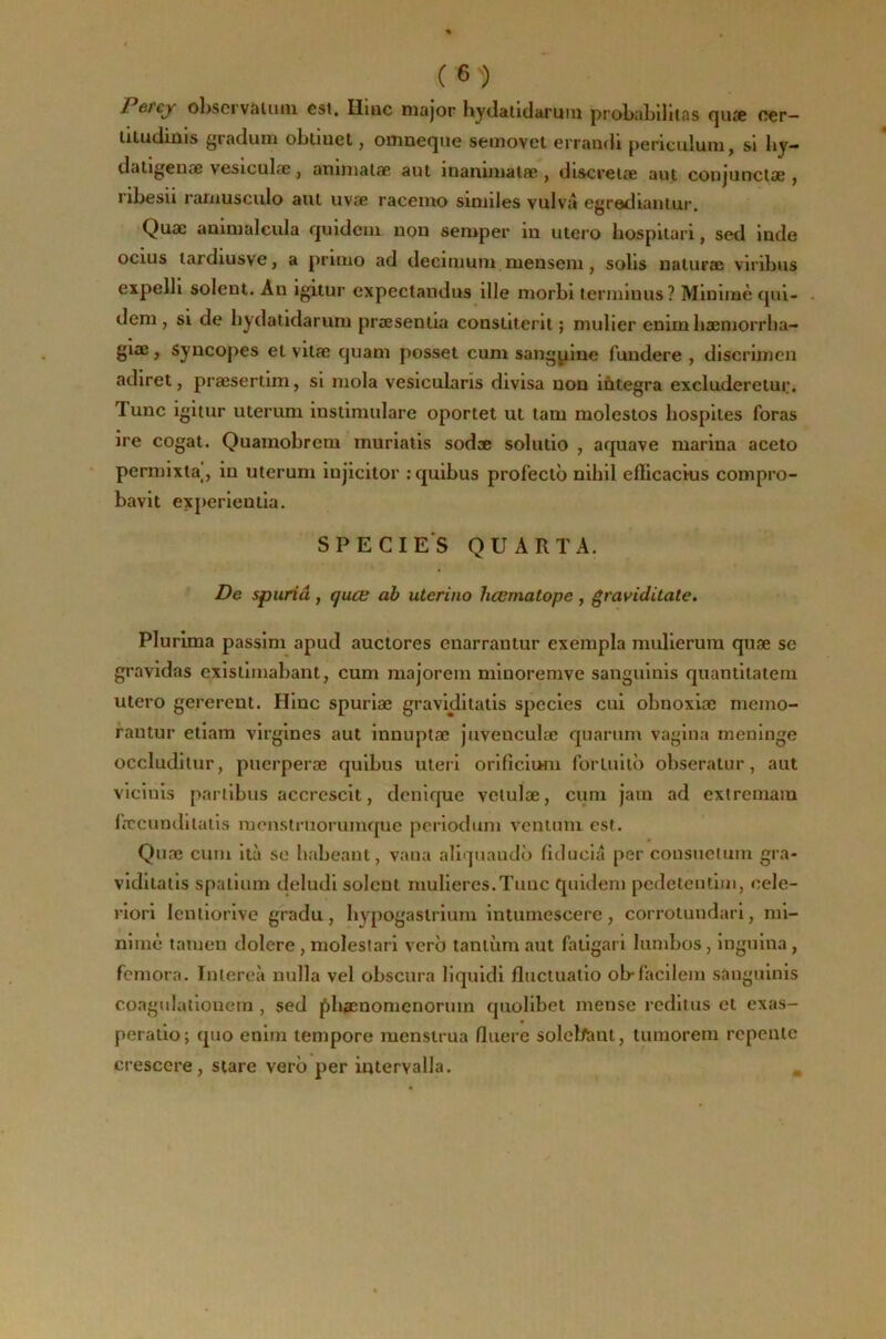 Petcy obscrvaiiiiu est. Huic major hydatidaruiii probaLillias (jiise cer— Utudiuis gradum obtuiet, omnet^ue seinovet errandi periculuni, si by— düligenae vesiculæ, animalæ aui inaiumalœ , discreiæ aut conjunctae , ribesii raiiiusculo aul uvæ racemo siniiles vulva egrediaiiiur. Quæ aaimalcula fjuidcin non semper in utero hospitari, sed inde ocîus lardiusve, a primo ad decimum mensein, solis naluræ viribus expelli soient. Au igitur expectandus ille morbi terniinus? Minime rpii- deni, SI de bydatidarum præsentia constiterit ; mulier enim bæmorrba- giæ, syncopes et vitæ cjuani posset cum sangpiue fuudere , discrimen adiret, præsertim, si mola vesicularîs divisa non integra excluderetur. Tune igitur uterum instiniulare oportet ut tam molestos bospites foras ire cogat. Quamobrem muriatis sodæ soliitio , aquave marina aceto permixla, in uterum injicitor rquibus profeetb nihil eilicackis compro- bavit experientia. SPECIE'S QU A RT A. De spuriâ , quæ ab uterino hœmatope , graviditate. Plurima passim apud auctores enarrantur exempla mulierura quæ se gravidas existimabant, cum majorem minoremve sauguinis quantitatem utero gererent. Hinc spuriæ gravidiiatis species cui obnoxiæ memo- rautur etiara virgines aut innuptæ juvenculæ quarum vagina méningé occludilur, puerperæ quibus uteri orlficium forlullb obseratur, aut vlciuis pnrlibus accrcscit, denlque velulæ, cum jam ad extrcniam fæcunditatls monstruorumque pcrlodum ventiim est. Quæ cum ità se habeant, vana aliquando fiducia per consucium gra- viditalis spalium deludi soient rnulieres.Tuuc quideni pedelentim, cele- riori lenliorlvo gradu, bypogastriuni intumescerc, corrotuudari, mi- nimè tamen dolere, molestari verb tantum aut fatigari lumbos, inguina, fcniora. Inlereà nulla vel obscura liquidi fliiclualio ob-facllem sauguinis coagulatiouem , sed j^bænomenorum quolibet mense redit us et exas- peraiio; quo enitn tempore menstrua fluere solcl/ant, tumorem repente crescere, siare verb per intervalla.