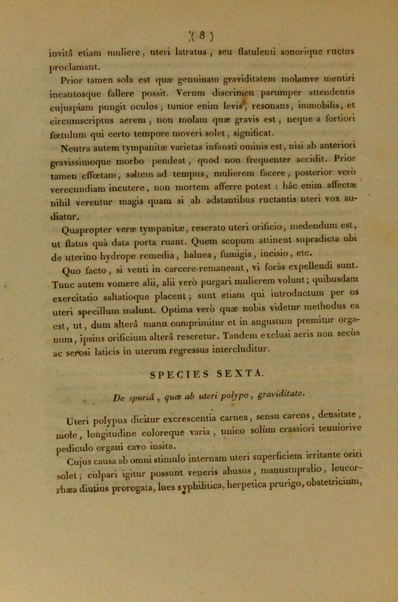 inviiâ eiiam muliere, uleri lalraïus , seu flaluleuli sonorique ruclus proclamaut. Prier lanien sola est quæ genuinain gravidilalem molamve nientiri incaulosque fallere posslt. Verum discrlmcn parumper atteudetilis cujuspiam pungit oculos ; tunior enim levls*, resonans, immobilis, et circumseriptus aerem , non molam quæ gravis est, neque a fortiori fœlulum qui cerlo tempore moveri soîet, significat. ' Neutra aulem lympanilæ varieias infausli ominis est, nisi ab antenori gravissimoque morbo peudeat, quod non fréquenter accidit. Prior tamen effoetam, saliem ad tempus, mulierera facere, posterior verô ^ verecundiam incutere, non mortem afferre potest : bâc enim affectæ nihil verentur niagis quam si ab adstantibus ructanlis uteri vox au- diatur. Quapropter veræ tympanitæ, reserato uteri orificio, medendum est , ut flatus quà data porta ruant. Quem scopum attinent supradicta ubi de uterino hydrope remedia, balnea, fumigia, incisio, etc. Quo facto, si vend in carcere-remaneant, vl foras expellendi sunt. Tune auteni vomere alii, alii verb purgari mulierem volunt; quibusdam exercitatio saltatioque placent ; sunt etiam qui introductum per os uteri specillum malunt. Optima verb quæ nobis videtur metbodus ea est, ut, dum altéra manu coraprimitur et in angustum premitur orga- num, ipsius orificium altéra reseretur. Tandem exclus! aeris non secus ac serosi laiicis in uterum regressus intercluditur. \ SPECIES SEXTA. ^ De spiiriâ , (fuœ ab uteri poljpo, graviditate. Uteri polypus dicilur excrescenlia carnea, sensu carens, densitate , mole, îongitudipe coloreque varia , unico solùm crassiori tenuionve pediculo organi cavo insita, . . Cujus causa ab omni siimulo internam uteri superûciem imlante oriri solel ; cùlpari igilur possunt veneris abusus, manusiupralio, leucor- riiæa diuûus prorogata, lues s jphUiùca, herpeûca prurigo, obstetncium,