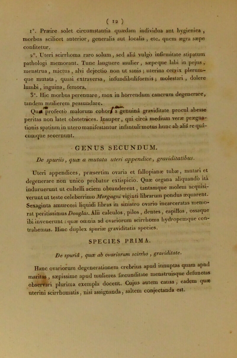 ( Ï2 ) I®. Præire solet circumstantia quædam indlvidna aul liygienica , njorbus scilicet anterior, generalis aut localis , etc. quem ægra sæpe confiietur. 2®. Uteri sclrrhoma raro solum, sed alia vulgb infirmiiale slipalum pathologi mcmorant. Tune languere umller, sœpeque labl in pejus , nicnslrua , micius , alvi dejeclio non ut sanis ; uterlna cerjirlx plerurn- que muiata, quasi extraversa, infundibuliformis i molestari , dolere lumbi, inguina, feniora. 3°. Hic morbus perennare ^ mox in borrendum cancrum degenerare, tandem mulierem pessundare. Qu^*profectb malorum cohor/ a*genuinâ graviditate procul abesse peritas non latet obstetrices. Ipsuper, qui circà medium veræ prægna- tionis spatium in utero manifcslanlur infanluli’motus liunc ab alla re qua- cumque secernunt. GENUS SECUNDUM. De spuriis J quœ a mutata uteri appendice y graviditatibus. Uteri appendices, præsertim ovaria et fallopianæ lubæ, mutari et degenerare non unico probalur extispicio. Quæ organa aliquandb ila induruerunt ut cultelli aciem obtùnderent, lantamque molem acquisi- verunt ul teste celeberrimo Morgagni viginti librarum pondus æquarent. Sexaginta amurcosi liquidi libras in sinislro ovario incarceratas raenio- rat perilissimus Douglas. Alii calculos, pilos , dentes , capillos , ossaque ibi iuvenerunt : quæ onmia ad ovariorum sclrrhoma bydropemque con irabemus. Hinc duplex spuriæ graviditalis species. SPECIES PRIMA. De spuriâ, quœ ab ovariorum scirrho , graviditate. Hanc ovarioîum degeneraùonem crebrius apud innupios quam apnd maritae , sæplasime apud muUe.es feecundliale menstruisque defunctas obserrari plurima eiempla docent. Cujus autem causa , eadem quæ uterini scirrhomatis, nisi assignanda, saliem conjectanda est.