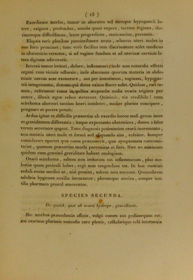 ( ) Exorcîienle morbo, timior in allerutro vel utroque hypogasiril la- tcre , exiguus , profundus, sensus quasi expers , laciurn fugiens , dls- liucluque diflicillinjus, lenle progrediens , stationarius, pereunis. Elapsis vero pluribus paucioribusve annis , adaucta uteri moles in suo loco prominet 5 lune verb faclliiis rem discriminare solel medicus in obstelricio versaïus, si ad vaginæ fundum et ad uterinæ cervicis la- lera digituni adnioverit. lulereà lunior irrltari, dolere, inflaramariiode non naluralls affecti organi cum vicinis adliæsio ; inde abscessus quorum materia in abdo- minis cavum sese exonerare , aut per intestinum , vaginam, hypi^as- trii integumenta, demumquà dalus exilus fluere solel. Quidam, rari la- men , referuntur casus iouquibus siupendæ molis ovaria iriginla per annos , illæsis ægræ rebus sleterunt. Quininib , vix crediblle ! cuni scirrhoma allerutri tantum iateri insideret , muUer pluries concipere , prægnare' et parère potuit. Ardua igiiur et diHicilis præsertim ab exordio hocce mali genus inter et graviditaiem differeniia ; itaque expeclaulo obslelrices , donec a faiso verum secernere qugaut. Tunediagnosîs potissimùm ovarii incremento , non mutalis uteri mole, et forma sed qj/quando situ , volvilnr. Insuper considerare oportet quæ causa præcesscrit, quæ symptomata concomi- larlnt , quænam præsertim morbi perennitas et finis. Hæc ne minimam quidem cum genuinâ graviditate habent analogiam. Ovarii scirrhoma , saltem non irritâtum aut inflammalura , plus rao- lestiæ quam periculi bubet ; ergb non tangendum est. In lioc omninb seduli suntx) medici ut, nisi prosint, saltem non nocennt. Qnamobrem salubria hygiènes auxilia invocanlor ; plerumque nociva , semper inu- ulia pharmaca procul amovenlor. SPECIES SECONDA. » De spuriâ, quæ ab ovarii hjdrope, graviditate. Hic morbus præcedenlis affinis, vulgb cornes aut podissequus est; *ui ovarium plurimis vesiculis sero plenis, cellulariquc tela inlernexis