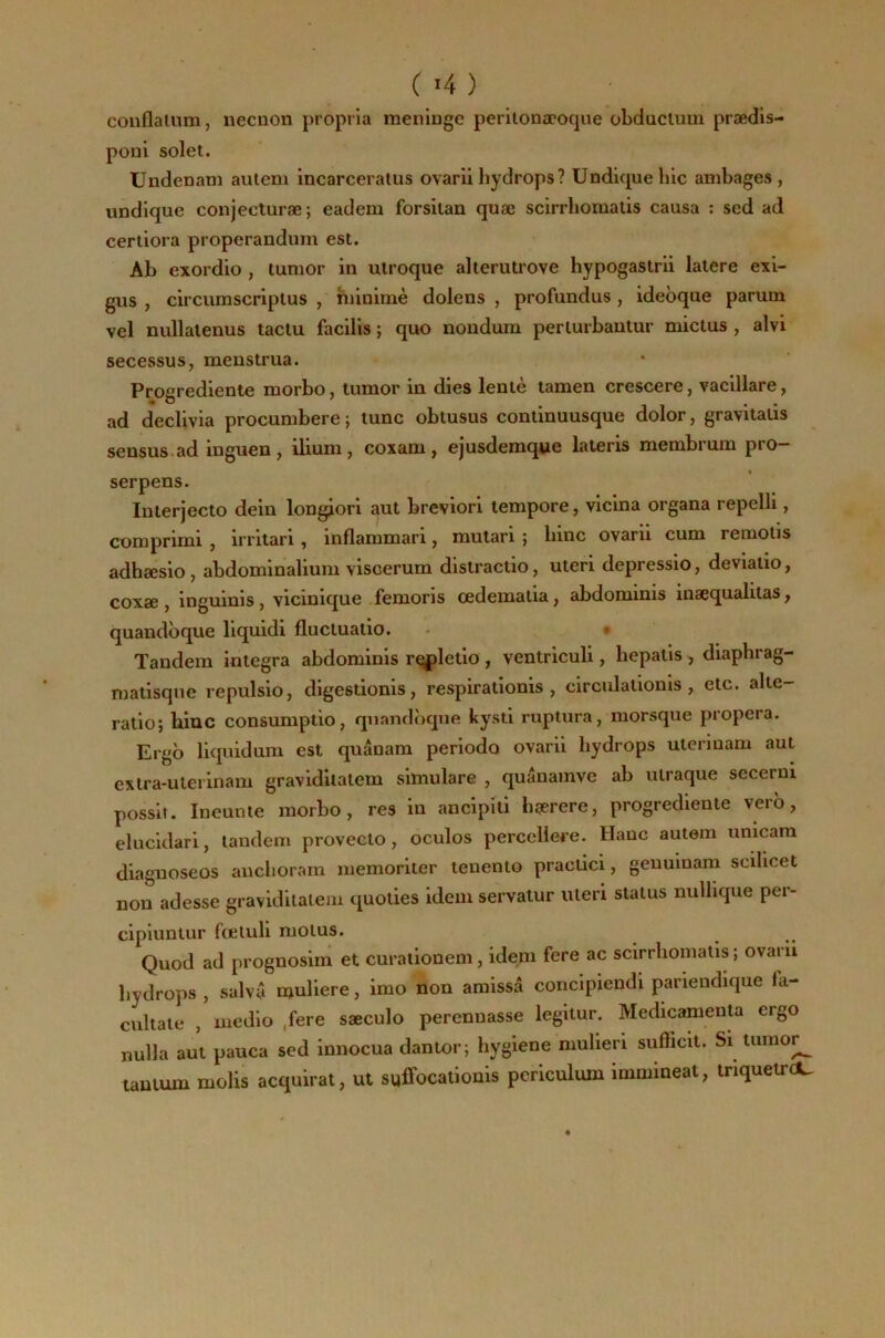 couflalum, necnon propria méningé perilonæoque obduclum prædis- poni solet. Undenam autem incarceralus ovariihydrops? ündiquehlc ambages, undlque conjecturæ; eadem forsilan quæ scirrliomaüs causa : sed ad certiora properandum est. Ab exordio , tumor in ulroque alterutrove hypogaslrü laiere exi- gus , circumscriplus , hiinimè dolens , profundus, idebque parum vel nullalenus taclu facilis ; quo nondura perlurbautur mictus , alvi secessus, menstrua. Progrediente morbo, tumor in dies leniè ïamen crescere, vaclllare, ad declivia procumbere ; tune obtusus conlinuusque dolor, gravitalis sensus.ad inguen, ilium, coxam, ejusdemqwe lateris membrum pro- serpens. luterjecto dein longiori ^ut breviori tempore, vicina organa repelli, comprimi , irritari, inflammari, mutari ; bine ovarii cum reraolis adhæsio, abdominalium viscerum distractio, uteri depressio, deviatio, coxæ , inguinis, vicinique femoris œdematia, abdominis inæqualitas, quandbque llquidi flucluatio. . • Tandem integra abdominis r^letlo , ventriculi, hepatls , diaphrag- matisqne repulslo, digestionis, respiratlonis, circulaUoms, etc. alte- rallo; bine consumptio, quandbque kysti ruplura, morsque propera. Ergb llquidum est quânam periodo ovarii hydrops uterluam aut extra-uteiinam graviditalem simulare , quânainve ab ulraque secerni possit. Ineunte morbo, res in ancipiti hgerere, progrediente verb, elucldari, tandem provecto, oculos perccliere. Hauc autem unicara diaguoseos anchorarn memoriter tenenlo praclici, geuuinam scihcet non adesse graviditalem quoties idem servatur uieri status nullique per- cipluntur fœluli motus. Quod ad prognosim et curallonem, idem fere ac sclrrhomalls ; ovarii liydrops , salvâ naullere, imo non amissâ concipiendi pariendique fa- cultate , medlo ,fere sæculo perennasse legitur, MedicamenU ergo nulla aut pauca sed innocua dantor; hygiene mulieri sufficit. Si tuinor^ tantum molis acquirat, ut suffocalionis periculum immineat, tnquetreC