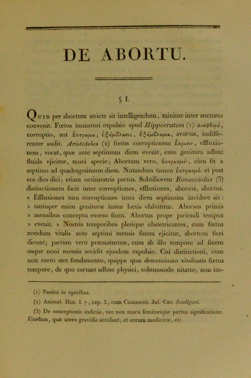 DE ABORTU. § i. Quid per abortum stricte sit intelligendum, minime inter auctores convenit. Foetus immaturi expulsio apud Hippocratem (i) AiapSopd, corruptio, aut Eurpu/xa., i.^d/xCxucri(, Eavorius, indiffe- renter audit. Aristoteles (2) foetus corruptionem Exputnv, effluxio- nem, vocat, quae ante septimum diem evenit, cum genitura adhuc fluida ejicitur, muci specie; Abortum vero, Extpwcr^io*, cum fit a septimo ad quadragesimum diem. Notandum tamen Extputrpo, et post eos dies dici; etiam octimestris partus. Subtiliorem Bonacciolus (3) distinctionem facit inter corruptiones, effluxiones, aborsus, abortus. « Effluxiones tum corruptiones intra diem septimum incidere ait: » tantisper enim geniturae instar laciis elabuntur. Aborsus primis » mensibus conceptu exorso fiunt. Abortus prope pariendi tempus » evenit. » Nostris temporibus plerique obstetricantes, cum foetus nondum vitalis ante septimi mensis finem ejicitur, abortum fieri dicunt; partum vero praematurum, cum ab illo tempore ad finem usque noni mensis accidit ejusdem expulsio. Cui distinctioni, cum non certo stet fundamento, quippe quae determinato vitalitatis foetus tempore, de quo certant adhuc physici, solummodo nitatur, non im- (1) Passim in operibus. (2) Animal. Ilist. I. 7, cap. 3, cum Comment. Jul. Caes. Scaltgeri. (3) De conceptionis indiciis, nec non maris feminari que partus significatione. Ejusdem, quae utero gravidis accidant, et eorum medicinae, elc.