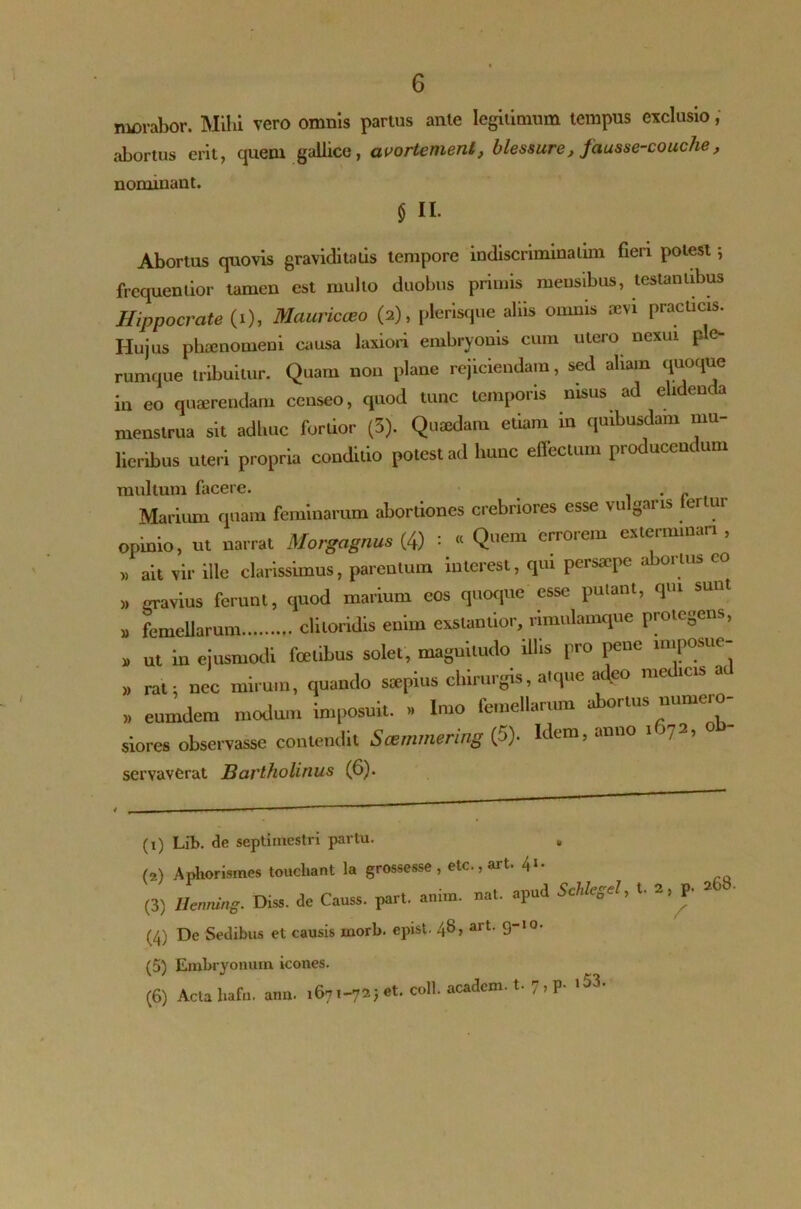 morabor. Mihi vero omnis partus ante legitimum tempus exclusio , abortus erit, quem gallice, avortemenl, blessure, fausse-couche, nominant. $ II. Abortus quovis graviditatis tempore indiscnminatim fieri potest; frequenlior tamen est multo duobus primis mensibus, lestaniibus Hippocrate (i), Mauricceo (2), plerisque aliis omnis sevi practicis. Hujus phaenomeni causa laxiori embryonis cum utero nexui p e- rumque tribuitur. Quam non plane rejiciendam, sed aliam quoque in eo quaerendam censeo, quod tunc temporis nisus ad elidenda menstrua sit adhuc fortior (3). Quaedam etiam in quibusdam mu- lieribus uteri propria conditio potest ad hunc effectum producendum multum facere. . _ Marium quam feminarum abortiones crebriores esse vulgans ter ur opinio, ut narrat Morgagnus (4) : « Q™m errorem exterminari , ,, ait vir ille clarissimus, parentum interest, qui persaepe abortus co ,, gravius ferunt, quod marium eos quoque esse putant, qui sunt » femellarum clitoridis enim exslanlior, rimulamque protegens, , ut iu ejusmodi fce.ibus solet, magnitudo illis pro pene intpostte- » ral: nec mirum, quando saepius chirurgis, atque adeo nted.es at » eumdem modum imposuit. » Imo femellarum abortus numero- siores observasse contendit Scemmering (5). Idem, anno i >72, o servaverat Bartholinus (6). (x) Lib. de septimestri partu. (2) Aphorismes touchaat la grossesse , etc., art. 41 2 3 4 5 6- (3) Ilenning. Diss. de Causs. part. anim. nat. apud (4) De Sedibus et causis inorb. epist. 48, art. 9-10. U Schlegel, t. 2, p. 268. / (5) Embryonum icones.
