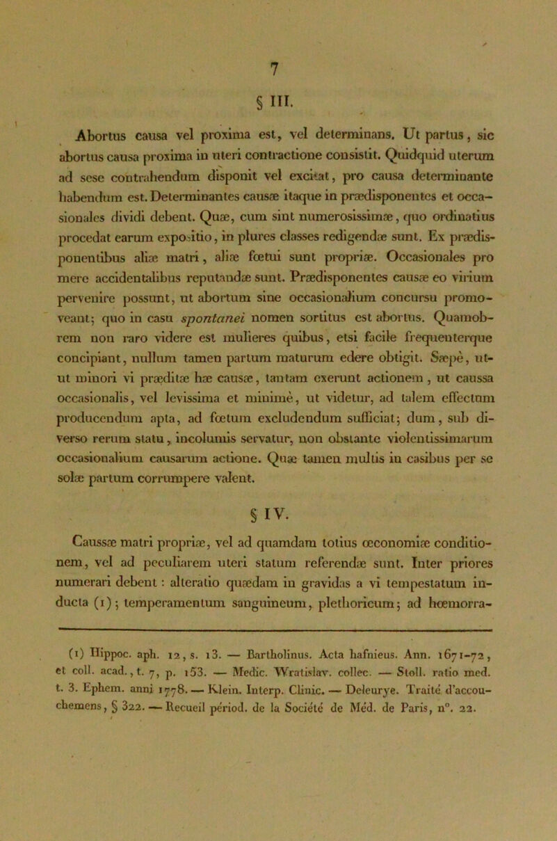 § III. Abortus causa vel proxima est, vel determinans. Ut partus, sic abortus causa proxima in uteri contractione consistit. Quidquid uterum ad sese contrahendum disponit vel excitat, pro causa determinante habendum est. Determinantes causae itaque in praedisponentes et occa- sionales dividi debent. Quae, cum sint numerosissimae, quo ordinatius procedat earum expositio, in plures classes redigendae sunt. Ex praedis- ponentibus aliae matri, aliae foetui sunt propriae. Occasionales pro mere accidentalibus reputandae sunt. Praedisponentes causae eo virium pervenire possunt, ut abortum sine occasionalium concursu promo- veant; quo in casu spontanei nomen sortitus est abortus. Quamob- rem non raro videre est mulieres quibus, etsi facile frequeuterque concipiant, nullum tamen partum maturum edere obtigit. Saej>e, ut- ut minori vi praeditae hae causae, tantam exerunt actionem , ut caussa occasionalis, vel levissima et minime, ut videtur, ad talem effectum producendum apta, ad foetum excludendum sufficiat; dum, sub di- verso rerum statu, incolumis servatur, non obstante violentissimarum occasionalium causarum actione. Quae tamen multis in casibus per se solae partum corrumpere valent. § IV. Caussae matri propriae, vel ad quamdam totius oeconomiae conditio- nem, vel ad peculiarem uteri statum referendae sunt. Inter priores numerari debent: alleratio quaedam in gravidas a vi tempestatum in- ducta (i); temperamentum sanguineum, plethoricum; ad hoemorra- (0 Hippoc. aph. 12, s. i3. — Bartholinus. Acta hafnieus. Ann. 1671-72, et coli. acad., t. 7, p. 153. — Medie. Wratislav. collec. — Stoll. ratio med. t. 3. Ephem. anni 1778. — Klein. Interp. Clinic. — Deleurye. Traile d’aceou- cbemens, § 322. —- Recueil period. de la Societe de Med. de Paris, n. 22.