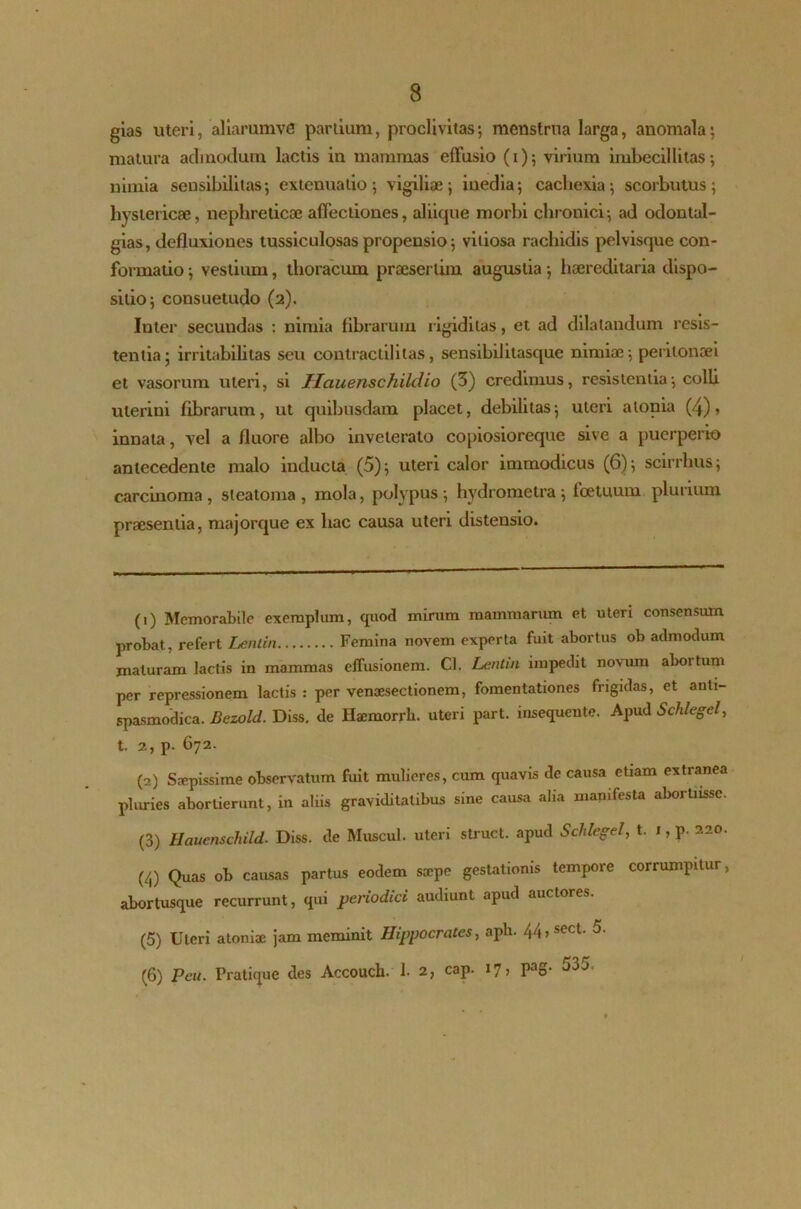 gias uteri, aliarumve partium, proclivitas; menstrua larga, anomala; matura admodum lactis in mammas effusio (i); virium imbecillitas; nimia seusibilitas; extenuatio; vigiliae; inedia; cachexia; scorbutus; hystericae, nephreticae affectiones, aliique morbi chronici; ad odontal- gias, defluxiones tussiculosas propensio; vitiosa rachidis pelvisque con- formatio ; vestium, thoracum praesertim augustia; haereditaria dispo- sitio; consuetudo (2). Inter secundas : nimia fibrarum rigiditas, et ad dilatandum resis- tentia; irritabilitas seu contractilitas, sensibilitasque nimiae; peritonaei et vasorum uteri, si Hauenschildio (3) credimus, resistentia; colli uterini fibrarum, ut quibusdam placet, debilitas; uteri a Ionia (4)» innata, vel a fluore albo inveterato copiosioreque sive a puerperio antecedente malo inducta (5); uteri calor immodicus (6); scirrhus; carcinoma, steatoma, mola, polypus; hydrometra; fcetuum plurium praesentia, majorque ex hac causa uteri distensio. (1) Memorabile exemplum, quod mirum mammarum et uteri consensum probat, refert Lenlin Femina novem experta fuit abortus ob admodum maturam lactis in mammas effusionem. Cl. Lentin impedit novum abortum per repressionem lactis : per venaesectionem, fomentationes frigidas, et anli- spasmodica. Bezold. Diss. de Haemorrh. uteri part. insequente. Apud Schlegcl, t. 2, p. G72. (2) Saepissime observatum fuit mulieres, cum quavis de causa etiam extranea pluries abortierunt, in aliis graviditatibus sine causa alia manifesta abortnssc. (3) Hauenschild. Diss. de Muscul. uteri struet, apud Schlegel, t. 1, p. 220. (4) Quas ob causas partus eodem saepe gestationis tempore corrumpitur, abortusque recurrunt, qui periodici audiunt apud auctores. (5) Uteri atoniae jam meminit Hippocrates, aph. 44,sect. 5. (6) Peu. Pratique des Accouch. 1. 2, cap. 17, Pag- 535.