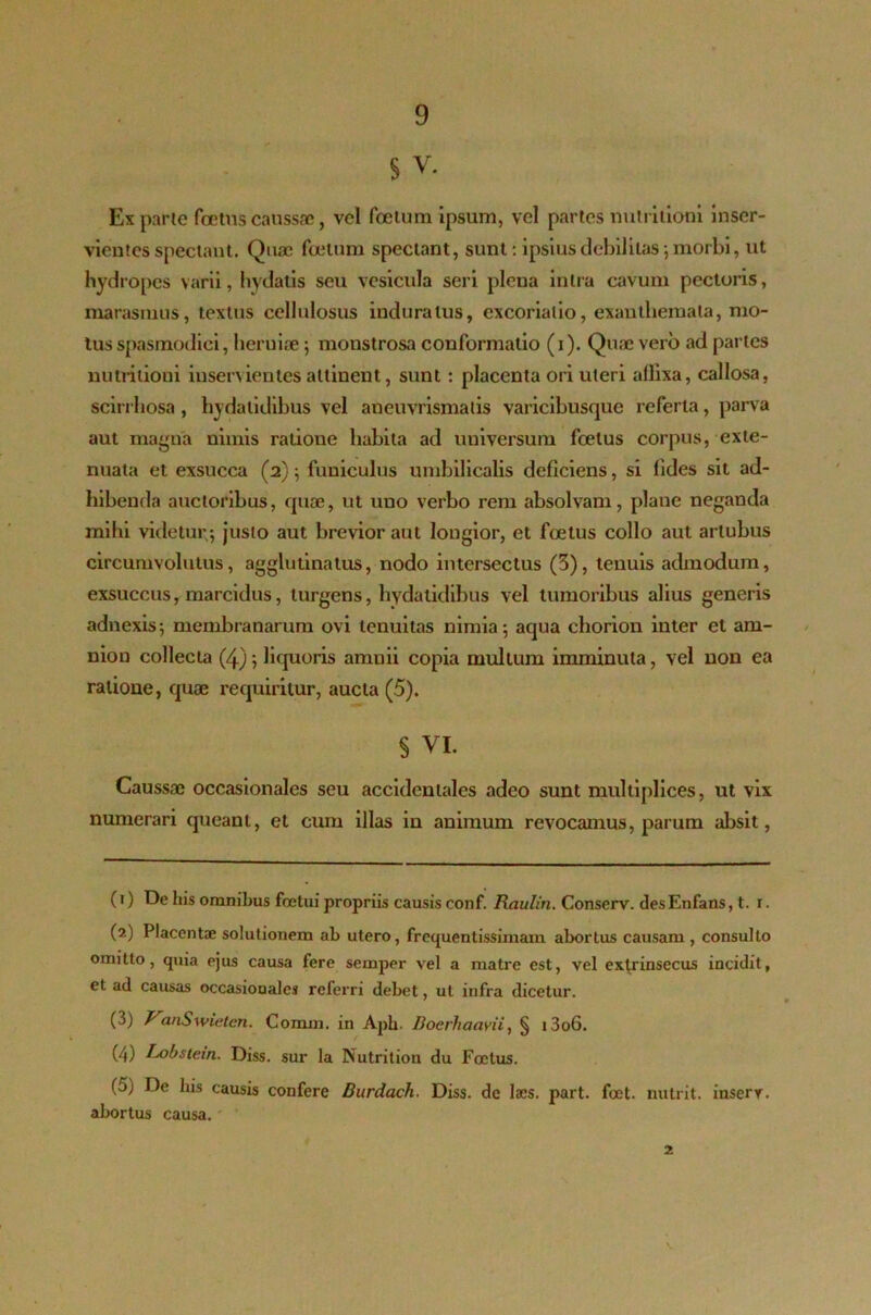§ v. Ex parte foetus caussae, vel foetum ipsum, vel partes nutritiooi inser- vientes spectant. Quae foetum spectant, sunt: ipsius debilitas, morbi, ut hydropes varii, ludatis seu vesicula seri plena intra cavum pectoris, marasmus, textus cellulosus induratus, excoriatio, exanthemata, mo- tus spasmodici, heruiae; monstrosa conformatio (i). Qme vero ad paries nutritioni inservientes allinent, sunt: placenta ori uteri allixa, callosa, scirrhosa, hydalidibus vel aneuvrismatis varicibusque referta, parva aut magna uimis ratione habita ad uuiversum foetus corpus, exte- nuata et exsucca (2); funiculus umbilicalis deficiens, si fides sit ad- hibenda auctoribus, quae, ut uno verbo rem absolvam, plane neganda mihi videtur; justo aut brevior aut longior, et foetus collo aut artubus circumvolutus, agglutinatus, nodo intersectus (3), tenuis admodum, exsuccus, marcidus, turgens, hydalidibus vel tumoribus alius generis adnexis; membranarum ovi tenuitas nimia; aqua chorion inter et am- nion collecta (4); liquoris amnii copia multum imminuta, vel non ea ratione, quae requiritur, aucta (5). § VI. Caussae occasionales seu accidentales adeo sunt multiplices, ut vix numerari queant, et cum illas in animum revocamus, parum absit, (i) De his omnibus foetui propriis causis conf. Raulin. Conserv. desEnfans, t. 1. (?) Placentae solutionem ah utero, frequentissimam abortus causam , consulto omitto, quia ejus causa fere sernper vel a matre est, vel extrinsecus incidit, et ad causas occasionales referri debet, ut infra dicetur. (3) J^anSwieten. Conuii. in Aph- Doerhaavii, § i3o6. (4) Lobstein. Diss. sur la Nutrition du Foetus. (5) De his causis confere Burdach. Diss. de laes. part. foet. nutrit, inserr. abortus causa. 2