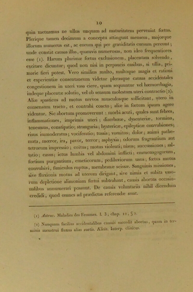 quin metuamus ne ullus unquam ad maturitatem perveniat foetus. P1 erique tamen decimum a conceptu attingunt mensem, majorque illorum numerus est, ac eorum qui per graviditatis cursum pereunt; unde constat causas illas, quamvis numerosas, non ideo frequentiores esse (i). Harum plurimae foetus exclusionem, placentam solvendo, excitare dicuntur; quod non nisi in perpaucis casibus, si ullis, pri- marie fieri potest. Vero similius multo, multoque magis et rationi et experientiae consentaneum videtur plerasque causas accidentales congestionem in uteri vasa ciere, quam sequuntur Yel haemorrhagia, indeque placentae solutio, vel ob sensum molestum uteri contractio (2). Aliae spasticos ad motus nervos musculosque sollicitant, utero in consensum tracto, et contrahi coacto; aliae 111 foetum ipsum agere videntur. Sic abortum promoverunt : morbi acuii, quales sunt febies, inflammationes, imprimis uteri; diarrhoeae, dysenienae, tornnna, tenesmus, constipatio; stranguria; hystericae, epilepticae convulsiones; risus immoderatus; vociferatio; tussis; vomitus; dolor; animi patlie- mata, moeror, ira, pavor, terror; asphyxia; odorum fragrantium aut tetrorum impressio ; coitus; motus violenti; nisus; succussiones ; sal- tatio; casus; ictus lumbis vel abdomini indicti; emmcnagogorum, fortium purgantium, emeticorum, pcdiluviorum usus; foetus motus convulsivi, funiculus ruptus, membranae scissae. Sanguinis missiones, sive fluxionis motus ad uterum dirigant, sive ninua et subita vaso- rum depletione alimoniam foetui subtrahant, causis abortus occasio- nalibus annumerari possunt. De causis voluntariis nihil dicendum credidi, quod omnes ad praedictas referendae sunt. (1) Astrue. Maladies des Femines. 1. 3, cliap. 12, §2. (O) Nunquam facilius accidentalibus caussis succedit abortus, qua.n m ter uiinis meustrui fluxus alias suetis. Klein. Iulei p. clinicus. i