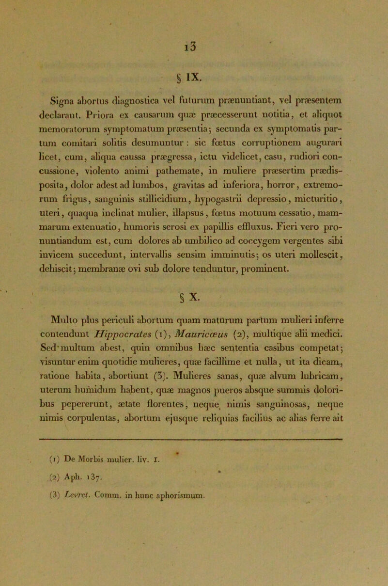 § IX. Signa aborlus diagnostica vel futurum praenuntiant, vel praesentem declarant. Priora ex causarum quae praecesserunt notitia, et aliquot memoratorum symptomatum praesentia; secunda ex symptomatis par- tum comitari solitis desumuntur : sic foetus corruptionem augurari licet, cum, aliqua caussa praegressa, ictu videlicet, casu, rudiori con- cussione, violento animi pathemale, in muliere praesertim praedis- posita, dolor adest ad lumbos, gravitas ad inferiora, horror, extremo- rum frigus, sanguinis stillicidium, hypogastrii depressio, micturitio, uteri, quaqua inclinat mulier, illapsus, foetus motuum cessatio, mam- marum extenuatio, humoris serosi ex papillis effluxus. Fieri vero pro- nuntiandum est, cum dolores ab umbilico ad coccygem vergentes sibi invicem succedunt, intervallis sensim imminutis; os uteri mollescit, dehiscit; membranae ovi sub dolore tenduntur, prominent. § X. Multo plus periculi abortum quam maturum parium mulieri inferre contendunt Hippocrates (i), Mauricceus (2), multique alii medici. Sed'mullum abest, quin omnibus haec sententia casibus competat; visuntur enim quotidie mulieres, quae facillime et nulla, ut ita dicam, ratione habita, abortiunt (3). Mulieres sanas, quae alvum lubricam, uterum humidum habent, quae magnos pueros absque summis dolori- bus pepererunt, aetate florentes, neque) nimis sanguinosas, neque nimis corpulentas, abortum ejusque reliquias facilius ac alias ferre ait (1) De Morbis mulier, liv. I. (2) Aph. 137. (3) Levret. Conrni. in hunc aphorismum.