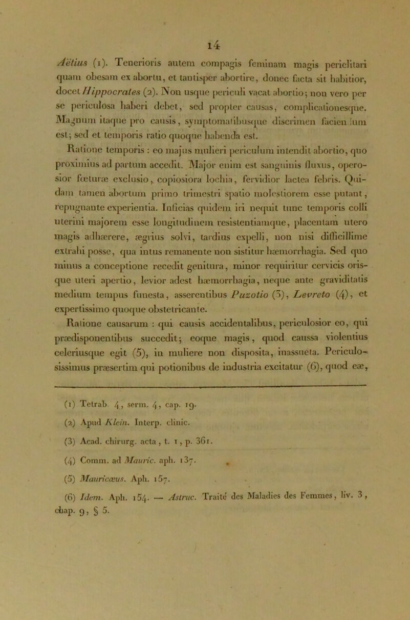 Aelius (i). Tenerioris autem compagis feminam magis periclitari quam obesam ex abortu, et tantisper abortire, donec facta sit habitior, docet Hippocrates (2). Non usque periculi vacat abortio; nou vero per se periculosa haberi debet, sed propter causas, complicalionesque. Magnum itaque pro causis, symptomaiibusque discrimen facien ium est; sed et temporis ratio quoque habenda est. Ratione temporis : eo majus mulieri periculum intendit abortio, quo proximius ad partum accedit. Major enim est sanguinis (luxus, opero- sior foeturae exclusio,, copiosiora lochia, fervidior lactea febris. Qui- dam tamen abortum primo trimestri spatio molestiorem esse putant, repugnante experientia. Inficias quidem iri nequit tunc temporis colli uterini majorem esse longitudinem resistentiamque, placentam titero magis adhaerere, aegrius solvi, tardius expelli, non nisi difficillime extrahi posse, qua intus remanente non sistitur haemorrhagia. Sed quo minus a conceptione recedit genitura, minor requiritur cervicis oris- que uteri apertio, levior adest haemorrhagia, neque ante graviditatis medium tempus funesta, asserentibus Puzotio (5), Levreto (4)> et expertissimo quoque obstetricante. Ratione causarum : qui causis accidentalibus, periculosior eo, qui praedisponentibus succedit5 coque magis, quod caussa violentius celeriusque egit (5), in muliere non disposita, inassueta. Periculo- sissimus praesertim qui potionibus de industria excitatur (G), quod cac. (1) Tetrab 4» serm. 4? cap. ig. (2) Apud Klein. Interp. elinic. (3) Acad. cliirurg. acta , t. i, p. 36 r. (4) Comm. ad Mauric. aph. * 3j. (5) Mauricceus. Aph. i57. (6) Idem. Aph. 154. — Astrue. Traite des Maladies des Femmes, liv. 3, chap. 9, § 5.