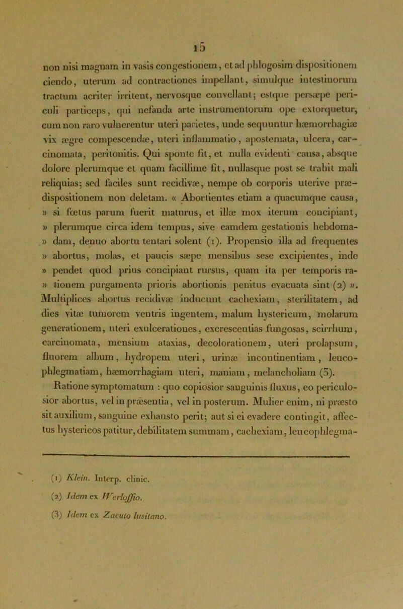 non nisi magnam in vasis congestionem, et ad phlogosim dispositionem ciendo, uterum ad contractiones impellant, simidque intestinorum tractum acriter irrileut, nervosque convellant 5 estque persaepe peri- culi particeps, qui nefanda arte instrumentorum ope extorquetur, cum non raro vulnerentur uteri parietes, unde sequuntur haemorrhagiae vix aegre compescendae, uteri inflammatio, apostemata, ulcera, car- cinomata, peritonitis. Qui sponte lit, et nulla evidenti causa, absque dolore plerumque ct quam facillime lit, nullasque post se trahit mali reliquias; sed faciles sunt recidivae, nempe oh corporis uterive prac- dispositionem non deletam. « Abortientes etiam a quacumque causa, » si foetus parum fuerit maturus, et illae mox iterum concipiant, » plerumque circa idem tempus, sive eamdem gestationis hebdoma- » dam, denuo abortu lentari solent (1). Propensio illa ad frequentes » abortus, molas, et paucis saepe mensibus sese excipientes, inde » pendet quod prius concipiant rursus, quam ita per temporis ra- » lionem purgamenta prioris abortionis penitus evacuata sint (2) ». Multiplices abortus recidivae inducunt cachexiam, sterilitatem, ad dies vitae tumorem ventris ingentem, malum hystericum, molarum generationem, uteri exulcerationes, excrescendas fungosas, scirrhuru, carcinomata, mensium ataxias, decolorationem, uteri prolapsum, fluorem album, hydropem uteri, urinae incontinentiam , leuco- phlegmatiam, haemorrhagiam uteri, maniam, melancholiam (5). Ratione symptomatum : quo copiosior sanguinis fluxus, eo periculo- sior abortus, veliu praesentia, vel in posterum. Mulier enim, ni praesto sit auxilium, sanguine exhausto perit; aut si ei evadere contingit, allec- tus hystericos patitur, debilitatem summam, cachexiam, leucophlegma- (1) Klein. Interp. clinic. (2) Idem ex IVerloJfio. (3) Idem cx Zacuio lusilano.