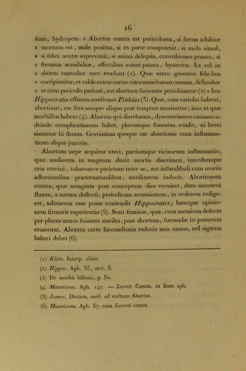 tiam, hydropem. « Abortus omnis est periculosus, si foetus adultior » mortuus est, male positus, si ex parte computruit, si mola simul, » si febri acutae supervenit, si animi deliquia, convulsioues praesto, si » foemina sensibilior, affectibus animi patens, hysterica. Ex vel in » abortu convulsae raro evadunt (i). Quae utero gerentes febribus » corripiuntur, et valde extern lanlur citra manifestam causam, difficulter )> et cum periculo pariunt, aut abortum facientes periclitanlur(2)» hoc Hippocratis effatum confirmat Finkius (3). Quae, cum variolas habent, abortiunt, eae fere semper aliquo post tempore moriuntur; imo et quae morbillos habent (4). Abortus qui diarrhaeam, dysenteriamve caussam ac deinde complicationem habet, plerumque funestus evadit, ni brevi sistantur hi fluxus. Gravissima quoque est abortionis cuin inflamma- tione aliqua junctio. Abortum saepe sequitur uteri, partiumque vicinarum inflammatio, quae mulierem in magnum ducit mortis discrimen, interdumque oris uterini, tubarumve parietum inter se, aut infundibuli cum ovariis adhaesionibus praeternaturalibus, sterilitatem inducit. Abortionem contra, quae sexaginta post conceptum dies eveniret, dum menstrui fluxus, a norma deflecti, periodicam accessionem, in ordinem redige- ret, salutarem esse posse contendit Hippocrates; haneque opiuio- nem firmavit experientia (5). Sunt feminae, quae, cum mensium defectu per plures annos fuissent steriles, post abortum, fcecundae in posterum evaseruut. Abortus certe foecunditatis reducis non caussa, sed siguum haberi debet (6). (1) Klein. Interp. climc. (2) Ilippoc. Apii. 55, sect. 5, (3) De morbis biliosis, p. 52. (4) Mauriceau. Aph. i47- — Lcvret. Conun. in hunc aph, (5) James. Diction. med. ad verbum Abortus. / (6) Mauriceau. Aph. 67. cum Levreti comm.