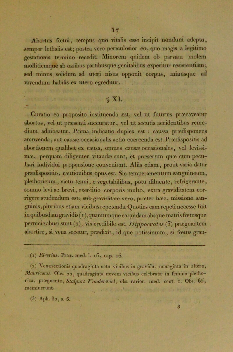 A hortus foelui, tempus quo vitalis esse incipit nondum adepto, semper lethalis est; postea vero periculosior eo, quo magis a legitimo gestationis termino recedit Minorem quidem ol> parvam molem moUiiieinqne ab ossibus partibusque genitalibus experitur resistentiam; sed minus solidum ad uteri nisus opponit corpus, miuusque ad vivendum habilis ex utero egreditur. § XI. Curatio eo proposito instituenda est, vel ut futurus praecaveatur abortus, vel ut praesenti succuratur, vel ut secutis accidentibus reme- dium adhibeatur. Prima indicatio duplex est : caussa prsedisponens amovenda, aut causae occasionalis actio coercenda est. Praedispositis ad abortionem qualibet ex causa, omnes causae occasionales, vel levissi- mae, perquam diligenter vitandae sunt, et praesertim quae cum pecu- liari individui propensione conveniunt. Aliis etiam, prout varia datur praedispositio, cautionibus opus est. Sic temperamentum sanguineum, plethoricum , victu tenui, e vegetabilibus, potu diluente, refrigerante, somno levi ac brevi, exercitio corporis multo, extra graviditatem cor- rigere studendum est; sub graviditate vero, praeter haec, missione san- guinis, pluribus etiam vicibus repetenda. Quoties eam repeti necesse fuit in quibusdam gravidis (i), quantumque ea quidam absque matris foe tusque pernicie abusi sunt (2), vix credibile est. Hippocrates (3) praegnantem abortire, si vena seceuir, praedixit, id que potissimum, si foetus gran- (1) Riveriits. Prax. med. 1. i5, cap. 16. (2) Yenaesectionis quadraginta octo vicibus in gravida, nonaginta in altera, Mauriceeus. Obs. 20, quadraginta novem vicibus celebratae in femina pletho- rica, praegnante, Stalpart Vanderwicl, obs. rarior, med. ceut. r. Obs. 65, meminerunt. 1 (3) Aph. 3o, s. 5. 3