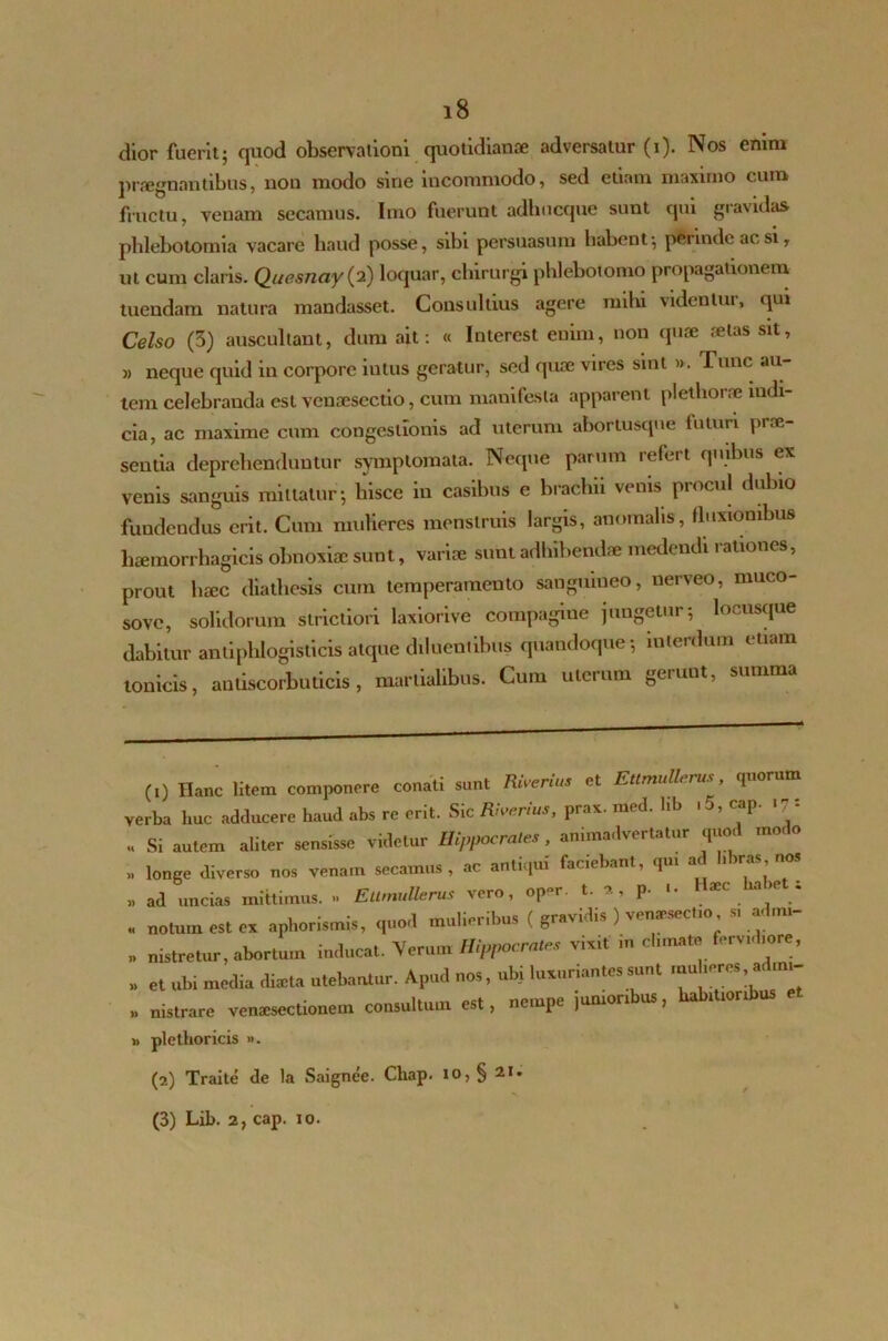 dior fuerit; quod observationi quotidianae adversatur (i). Nos enim praegnantibus, non modo sine incommodo, sed etiam maximo cum fructu, venam secamus. Imo fuerunt adhucque sunt qui gravidas phlebotomia vacare haud posse, sibi persuasum habent*, petinde ac si r ut cum claris. Quesnay(2) loquar, chirurgi phlebotomo propagationem tuendam natura mandasset. Consultius agere mihi videntur, qui Celso (3) auscultant, dum ait: « Interest enim, non quae fetas sit, » neque quid in corpore iutus geratur, sed quae vires sint ». Tunc au- tem celebranda est venoesectio, cum manifesta apparent plelboi ne indi- cia, ac maxime cum congestionis ad uterum abortusque futim prae- sentia deprehenduntur symptomata. Neque parum refert quibus ex venis sanguis mittatur*, liisce in casibus e brachii venis procul dubio fundendus erit. Cum mulieres menstruis largis, anomalis, fluxionibus haemorrhagicis obnoxiae sunt, variae sunt adhibendae medendi rationes, prout haec diathesis cum temperamento sanguineo, nerveo, muco- sove, solidorum strictiori laxiorive compagine jungetur5 locusque dabitur antiphlogislicis atque diluentibus quandoque*, interdum etiam tonicis, antiscorbuticis, martialibus. Cum uterum genuit, summa (1) Hanc litem componere conati sunt Riverius et Ettmullerus quorum verba huc adducere haud abs re erit. Sic Rarius, prax. med. hb .5, cap. .**: Si autem aliter sensisse videtur Hippocrates , animadvertatur quod modo >, longe diverso nos venam secamus, ac antiqui faciebant, qm ad libras nos n ad uncias mittimus. » Etlniullerus vero, op°r. t. , p- '• . notum est ex aphorismis, quo.l mulieribus ( gravidis ) venseseeho s, ad,„i- . nistretur, abortu,n inducat. Verum Hippocrate, v,x,t m cb.nate ferv.dmre, „ et ubi media dteta utebantur. Apud nos, ubi luxuriantes sunt ,nuberes a, ,ra- „ nistrare venxsectionem consultum est, nempe jumonbus, babmorAus » plethoricis ». (2) Traite de la Saignee. Chap. 10, § 21. (3) Lib. 2, cap. 10.
